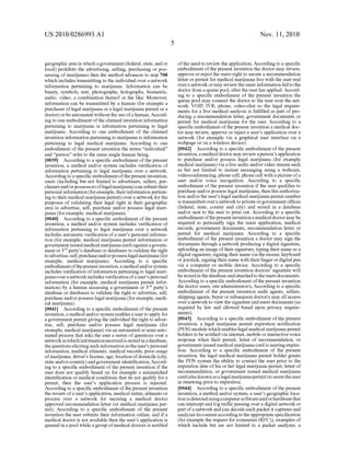 US 2010/0286993 A1
geographic area in Which a government (federal, state, and or
local) prohibits the advertising, selling, purchasing or pos
sessing of marijuana) then the method advances to step 708
Which includes transmitting to the individual over a netWork
information pertaining to marijuana. Information can be
binary, symbols, text, photographs, holographs, biometric,
audio, video, a combination thereof or the like. Moreover,
information can be transmitted by a human (for example a
purchaser of legal marijuana or a legal marijuana permit or a
doctor) or be automated Without the use ofa human. Accord
ing to one embodiment ofthe claimed invention information
pertaining to marijuana is information pertaining to legal
marijuana. According to one embodiment of the claimed
invention information pertaining to marijuana is information
pertaining to legal medical marijuana. According to one
embodiment of the present invention the terms “individual”
and “person” refer to the same single human being.
[0039] According to a speci?c embodiment of the present
invention, a method and/or system includes veri?cation of
information pertaining to legal marijuana over a netWork.
According to a speci?c embodiment ofthe present invention,
users (including but not limited to advertisers, sellers, pur
chasers and/or possessors oflegal marijuana) can submit their
personal information (for example, their information pertain
ing to their medical marijuana permit) over a netWork for the
purposes of validating their legal right in their geographic
area to advertise, sell, purchase and/or possess legal mari
juana (for example, medical marijuana).
[0040] According to a speci?c embodiment of the present
invention, a method and/or system includes veri?cation of
information pertaining to legal marijuana over a netWork
includes automatic veri?cation of a user’s personal informa
tion (for example, medical marijuana permit information or
government issuedmedical marijuana card) against a govem
ment or 3rd party’s database or databases to validate the right
to advertise, sell, purchase and/orpossess legal marijuana (for
example, medical marijuana). According to a speci?c
embodiment ofthe present invention, a method and/or system
includes veri?cation of information pertaining to legal mari
juana over a netWork includes veri?cation ofa user’s personal
information (for example, medical marijuana permit infor
mation) by a human accessing a government or 3rd party’s
database or databases to validate the right to advertise, sell,
purchase and/or possess legal marijuana (for example, medi
cal marijuana).
[0041] According to a speci?c embodiment of the present
invention, a method and/or system enables a user to apply for
a government permit giving the individual the right to adver
tise, sell, purchase and/or possess legal marijuana (for
example, medical marijuana) via an automated or semi auto
mated process that asks the user a series of questions over a
netWork inWhich informationreceived is stored in a database,
the questions eliciting such information as the user’s personal
information, medical ailments, medical records, prior usage
ofmarijuana, driver’s license, age, location ofdomicile (city,
state and/or country) and government identi?cation, Accord
ing to a speci?c embodiment of the present invention if the
user does not qualify based on for example a mismatched
identi?cation or medical conditions that do not qualify for a
permit, then the user’s application process is rejected.
According to a speci?c embodiment ofthe present invention
the revieW of a user’s application, medical status, ailments or
process over a netWork for securing a medical doctor
approved recommendation letter (or medical marijuana per
mit). According to a speci?c embodiment of the present
invention the user submits their information online, and if a
medical doctor is not available then the user’s application is
queued in a pool While a group ofmedical doctors is noti?ed
Nov. 11, 2010
ofthe need to revieW the application. According to a speci?c
embodiment of the present invention the doctor may revieW,
approve or reject the users right to secure a recommendation
letter or permit for medical marijuana live With the user real
over a netWork or may revieW the users information fed to the
doctor from a queue pool, after the user has applied. Accord
ing to a speci?c embodiment of the present invention the
queue pool may connect the doctor to the user over the net
Work, VOIP, IVR, phone, video-chat so the legal require
ments for a live medical analysis is ful?lled as part of pro
ducing a recommendation letter, government documents or
permit for medical marijuana for the user. According to a
speci?c embodiment ofthe present invention a medical doc
tor may revieW, approve or reject a user’s application over a
netWork (for example via a graphical user interface on a
Webpage or on a Wireless device).
[0042] According to a speci?c embodiment of the present
invention, a medical doctor may revieW a person’s application
to purchase and/or possess legal marijuana (for example
medical marijuana) via a live audio and/or video stream such
as but not limited to instant messaging using a Webcam,
videoconferencing, phone call, phone call With a picture of a
user and/or voice recognition. According to a speci?c
embodiment of the present invention if the user quali?es to
purchase and/or possess legal marijuana, then this authoriza
tion and/or the user’s legal medical marijuana permit number
is transmitted over a netWork to private or government of?ces
(federal, state, county and city) and stored in a database
and/or sent to the user to print out. According to a speci?c
embodiment ofthe present invention a medical doctor may be
required to personally sign the users application, medical
records, government documents, recommendation letter or
permit for medical marijuana. According to a speci?c
embodiment of the present invention a doctor may sign the
documents through a netWork producing a digital signature,
uploading an image oftheir signature, typing their name as a
digital signature, signing their name via the mouse, keyboard
orjoystick, signing their name With their ?nger or digital pen
via a computer or mobile device. According to a speci?c
embodiment of the present invention doctors’ signature Will
be stored in the database and attached to the users documents.
According to a speci?c embodiment ofthe present invention
the doctor users, site administrator/s, According to a speci?c
embodiment of the present invention audit agents, sellers,
shipping agents, buyer or subsequent doctor/s may all access
over a netWork to vieW the signature and users documents (as
required by laW and alloWed based upon privacy require
ments).
[0043] According to a speci?c embodiment of the present
invention, a legal marijuana permit expiration noti?cation
(PEN) module Which enables legal medical marijuana permit
holders to be noti?ed via intemet, mobile or interactive voice
response When their permit, letter of recommendation, or
government issued medical marijuana card is nearing expira
tion. According to a speci?c embodiment of the present
invention, the legal medical marijuana permit holder grants
the PEN system the ability to contact the user prior to the
expiration date ofhis or her legal marijuana permit, letter of
recommendation, or government issued medical marijuana
card (also knoWn as a legal marijuana permit) to assist the user
in reneWing prior to expiration.
[0044] According to a speci?c embodiment of the present
invention, a method and/or system, a user’s geographic loca
tion is detected using computer softWare and/orhardWare that
can intercept and log tra?ic passing over a digital netWork or
part of a netWork and can decode each packet it captures and
analyZes its content according to the appropriate speci?cation
(for example the request for comments (RFC)), examples of
Which include but are not limited to a packet analyZer, a
 