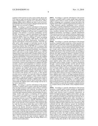 US 2010/0286993 A1
noti?edvia their internet accounts, email, mobile, phone call,
IVR When an audit account has looked into data related to
them or ?agged them in a speci?c Way so that buyers, sellers,
shipping Agents and/or af?liates are able to see (or be noti
?ed) that their ?les Were accessed or ?agged and the date/time
that the data Was accessed or ?agged.
[0065] According to a speci?c embodiment of the present
invention, a method and/or system provides a netWork based
integrated Marijuana Accounting Solution (MAS) Which has
the capability of linking in real-time and is coupled via the
Internet to the database, e-commerce marketplace and the
MCRM. According to a speci?c embodiment of the present
invention, using a netWork, a supplier and/or seller is able to
synch the MAS to their oWn existing 3rd party accounting
softWare (such as Quickbooks, H&R Block, and the like)
and/or utiliZe the full MAS functionality. According to a
speci?c embodiment of the present invention, When the sup
plier and/or seller manages an individual account via the
internet, Which may include synching the MAS to a 3rd party
accounting solution, then all MCRM and e-commerce data
Will be sent and received in real time over a netWork from the
3’dparty solution via an encrypted handshake. According to a
speci?c embodiment of the present invention if a supplier
and/or seller opts to use the complete MAS system, then the
supplier and/or seller Will be able to handle all their account
ing and bookkeeping functions via the netWork. According to
a speci?c embodiment of the present invention the complete
MAS provides invoicing; selection and management of ship
ping agents for speci?c product sales; sales orders; reporting
on accounts receivable; reporting on total sales in designated
time periods; creation and management ofsupplier and seller
accounts; creation and management of customer accounts;
invoicing tied to e-commerce payment gateWays and mer
chant accounts for integrated transactions; bank reconcilia
tion interfaces and control and accounts payable reports.
According to a speci?c embodiment ofthe present invention
the complete MAS enables a supplier and/or seller to create
sub accounts With speci?c areas of access, so that speci?c
accounts can be accessed via a netWork, Which can manage
designated areas of the supplier’s and/or seller’s business.
According to a speci?c embodiment ofthe present invention
MAS and complete MAS enable a supplier and/or seller to
have a truly integrated netWork based technology solution
Which helps the supplier and/or seller manage and run his or
her entire organiZation.
[0066] According to a speci?c embodiment of the present
invention, a method and/or system a netWork based market
place for legal marijuana suppliers and/or sellers to advertise
and sell legal marijuana over a netWork. According to a spe
ci?c embodiment of the present invention users are able to
searchthe legal marijuana database andmarketplace by price,
rating, location and variety of marijuana and the method
and/or system Will enable users to be able to complete an
e-commerce transaction using a netWork marketplace by
transacting With one or more ofthe suppliers and/or sellers at
the same time. According to a speci?c embodiment of the
present invention database Will notify a legal marijuana sup
plier via the netWork or IVR (interactive voice response) that
an order has been placed Which they need to ful?ll and/or
ship. According to a speci?c embodiment of the present
invention the speci?c customer’s information, quantity of
medical marijuana purchased and location of customer Will
be stored in a database and sent to a legal marijuana supplier
and/or seller so that the legal marijuana supplier and/or seller
can ship the products purchased directly to customer. Accord
ing to a speci?c embodiment ofthe present inventionusers are
able to rate and revieW the legal marijuana suppliers and
varieties of medical marijuana that are being offered via a
netWork based market place.
Nov. 11, 2010
[0067] According to a speci?c embodiment of the present
invention, a method and/or system enable legal marijuana
suppliers and/or sellers to create a pro?le via a netWork, and
utiliZe a shopping cart e-commerce system that alloWs the
supplier and/or seller to sell their legal marijuana products via
a legal marijuana speci?c marketplace over a netWork.
According to a speci?c embodiment ofthe present invention
a netWork based interface alloWing merchants to enter many
different legal marijuana products, photos, product descrip
tions, inventory amounts, their location, business and bio
graphical information. According to a speci?c embodiment
ofthe present invention the medical marijuana supplier pays
a fee to have their oWn netWork based automated and turnkey
shopping cart and e-commerce technology solution that
enables the merchant to sell legal marijuana directly over a
netWork.
[0068] According to a speci?c embodiment of the present
invention, a method and/or system has a direct payment ful
?llment (DPF) module that enables the legal marijuana sup
plier and/or seller to create an automated handshake betWeen
their oWn merchant account (and/or payment gateWay), Pay
pal, Google and/or AmaZon account and the e-commerce
shopping cart solution that is being provided. According to a
speci?c embodiment of the present invention the handshake
betWeen the legal marijuana supplier’s merchant account,
Paypal, Google and/orAmaZon account and the e-commerce
shopping cart occurs by the marijuana supplier and/or seller
creating or managing their internet based account. According
to a speci?c embodiment of the present invention the mari
juana supplier and/or seller enters their merchant account
information and/or Paypal, Google or AmaZon information
through a netWork based interface and the netWork based
interface captures the legal marijuana’s merchant account
information (or Paypal, Google orAmaZon account informa
tion), via ?elds Which are stored in a database and the data
base then creates an automated handshake With the legal
marijuana supplier and/or seller’s merchant account (or Pay
pal, Google and/orAmaZon account) to enable the legal mari
juana supplier and/or seller to sell legal marijuana products
over a netWork and to receive payment through the marijuana
supplier and/or seller’s merchant account (or Paypal, Google
and/or AmaZon account). According to a speci?c embodi
ment of the present invention When the user completes their
legal marijuana purchase, the legal marijuana supplier and/or
seller is noti?ed via a netWork (for example, using the lntemet
or a Wireless device) of the details of the completed transac
tion.
[0069] According to a speci?c embodiment of the present
invention, a method and/or system includes an Aggregated
Payment System (APS) that uses one merchant account to
collect users netWork based e-commerce transactions on
behalfofall legal marijuana suppliers and/or sellers. Accord
ing to a speci?c embodiment ofthe present invention the APS
has a backend accounting system that tracks amounts due to
each legal marijuana supplier and/or seller. According to a
speci?c embodiment of the present invention When the user
purchases legal marijuana products from one or more legal
marijuana suppliers and/or sellers the user’s payment may be
collected into the APS (otherWise monies are distributed
directly through the DPP proportionally to quantities sold by
different marijuana suppliers and/or sellers). According to a
speci?c embodiment of the present invention the APC Will
track What monies are oWed to the individual legal marijuana
supplier and/or seller. According to a speci?c embodiment of
the present invention the legal marijuana supplier and/or
seller is able to vieW, manage and get real time reporting via
a netWork based account on hoW many transactions have been
completed, siZe oftransactions, exact monies oWed, number
of users visiting their pro?le at the netWork based market
 