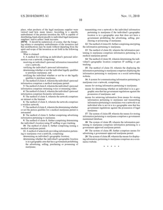 US 2010/0286993 A1
place, what products of the legal marijuana supplier were
viewed (and how many times). According to a speci?c
embodiment of the present invention the APS is capable of
distributing funds electronically to individual legal marijuana
suppliers’ and/or sellers’ bank accounts.
[0070] It should be understood, of course, that the forego
ing relates to exemplary embodiments of the invention and
that modi?cations may be made without departing from the
spirit and scope of the invention as set forth in the following
claims.
What is claimed:
1. A method for verifying an individual’s personal infor
mation over a network, comprising:
receiving an individual’s personal information transmitted
over a network;
verifying the individual’s personal information;
determining whether or not the individual legally quali?es
to purchase marijuana; and
notifying the individual whether or not he or she legally
quali?es to purchase marijuana.
2. The method ofclaim 1, whereinthe individual’s personal
information comprises a medical marijuana permit.
3. The method ofclaim 1, whereinthe individual’s personal
information comprises streaming voice or streaming video.
4. The method ofclaim 1, whereinthe individual’s personal
information comprises biometric information.
5. The method of claim 1, wherein the network comprises
an intranet or the Internet.
6. The method of claim 1, wherein the network comprises
a wireless network.
7. The method ofclaim 1, whereinthe determining whether
or not the person quali?es for a medical marijuana permit is
automated.
8. The method of claim 1, further comprising advertising
information pertaining to marijuana.
9. The method ofclaim 1, further comprising determining
the individual’s location using IP sni?ing or geo tracking.
10. The method of claim 1, further comprising issuing a
medical marijuana permit.
11. A method ofselectively providing information pertain
ing to marijuana over a network, comprising:
determining an individual’s geographic location;
determining whether the individual’s geographic location
is in a geographic area that has a government prohibiting
the advertising, selling, purchasing or possessing of
marijuana;
Nov. 11, 2010
transmitting over a network to the individual information
pertaining to marijuana if the individual’s geographic
location is in a geographic area that does not have a
government prohibiting the advertising, selling, pur
chasing or possessing ofmarijuana.
12. The method ofclaim 11, further comprising encrypting
the information pertaining to marijuana.
13. The method of claim 11, wherein the information per
taining to marijuana comprises information pertaining to a
medical marijuana permit.
14. The method ofclaim 11, wherein determining the indi
vidual’s geographic location comprises IP sni?ing or geo
tracking.
15. The method of claim 11, wherein the displaying the
informationpertaining to marijuana comprises displaying the
information pertaining to marijuana on a social networking
website.
16. A system for communicating information pertaining to
marijuana over a network, comprising:
means for storing information pertaining to marijuana;
means for determining whether an individual is in a geo
graphic area that has government regulations against the
possession ofmarijuana; and
means for retrieving information from means for storing
information pertaining to marijuana and transmitting
informationpertaining to marijuana over a network to an
individual who is not in is in a geographic area that has
government regulations against the possession of legal
marijuana.
17. The system of claim 15, wherein the means for storing
information pertaining to marijuana comprises a government
maintained database.
18. The system of claim 15, wherein the information per
taining to marijuana comprises information pertaining to a
government approved marijuana permit.
19. The system of claim 15, further comprises means for
advertising a government approved marijuana permit.
20. The system ofclaim 15, wherein the means for display
ing information pertaining to marijuana comprises an e-com
merce website.
 