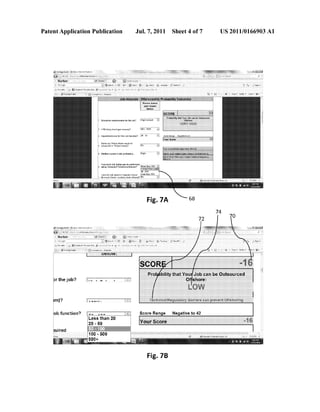 Patent Application Publication Jul. 7, 2011 Sheet 4 0f 7 US 2011/0166903 A1
Please Salem
Education iequiremems 10: me job.’ Wish Echo->1
Rama up 1 Emmy: llown (Willie-ll
iSeas-cnal 0r ilrojcu ins-i5}?
?ariu'vn Lewis in this Malawi/2n.v
Howmuch i351 dudes can be Eerionned
Ming €ompu<einelealwbeilmeme?
was mg m, Hamlin; Heqhan! have!
[Teal Bade
68Fig. 7A
my may ‘,cols' @w
:>r the job?
ob function?
uemw. ‘
ess
0 5
Score Range Negative to 42
than 20
0
50
Fig. 7B
 