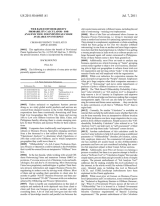 US 2011/0166903 A1
WEB BASED OFFSHORABILITY
PROBABILITY CALCULATOR - JOB
ANALYSIS TOOL FOR INDIVIDUALS MADE
AVAILABLE ON INTERNET
CROSS-REFERENCE TO RELATED
APPLICATIONS
[0001] This application claims the bene?t of Provisional
Patent Application Ser. No. 61/292,245 ?led Jan. 5, 2010 by
the present inventor, Which is incorporated by reference.
BACKGROUND
Prior Art
[0002] The following is a tabulation of some prior art that
presently appears relevant:
U.S. Patent Application Publications
Publication No. Pub. Date Applicant
US 2008/0086354 A1 Apr. 10, 2008 Nagar
US 2008/00593 87 A1 Mar. 6, 2008 Vaidhyanathan et al.
US 2007/0162321A1 Jul. 12, 2007 Behrrnann et al.
US 2007/0033060 A1 Feb. 8, 2007 Gopalan et al.
US 2006/0004596 A1 Jan. 5, 2006 Caniglia et al.
[0003] Unless technical or regulatory barriers prevent
doing so, in a truly global World, products and services are
sourced from cheapest location in the World. Multinational
corporations have been consistently doWnsiZing staff from
High Cost Geographies like USA, UK, Japan and moving
Jobs to LoW cost offshore locations like India, China, and
Philippines thereby alloWing them to create emerging mar
kets for their Products and increase Pro?ts for their corpora
tions.
[0004] Companies have traditionally used expensive Con
sultants or Business Process Specialists charging anyWhere
from a feW thousand to a feW million dollars to carry out
“Operational Analysis” to determine Which Operations or
Jobs they could move Offshore, and to Which inexpensive
geographies they could move them to.
[0005] “Offshorability” ofa Job, Career, Profession, Busi
ness Process or Operation could be de?ned as the Probability
that it could be sourced from an inexpensive “Offshore” loca
tion.
[0006] In the last decade, While Working With several Off
shore Outsourcing Firms and numerous Fortune 1000 Cor
porations, l’ve come across a lot ofliterature, tools and meth
odologies, dos and don’ts of outsourcing. Most Outsourcing
Firms have proprietary methodologies to gather Client busi
ness process information and suggest Business Process Re
engineering to reduce costs by moving Work offshore. Most
of them end up sending their specialists to client sites for
months to gather “AS-IS” Business Processes and then ana
lyZe and recommend “TO-BE” Processes With cost reduction
achieved by Offshoring and Process Optimization.
[0007] There is hardly any standardiZation in this kind of
analysis and methods & tools deployed vary from client to
client and from one business process to another, and With
consulting ?rms. A lot of Trial and Error goes into this With
months of knoWledge transfer and parallel run betWeen the
Jul. 7, 2011
old (onsite) teams andneW (offshore) teams, including the sad
side of outsourcingitraining your replacement.
[0008] Most of the Prior art referenced above focuses on
Business Process Outsourcing, i.e. trying to document and
claim a method and system for optimiZing operational costs.
They attempt to complement, supplement or claim something
Which has been going on for over tWo decades (offshore
outsourcing) in one form or another and most large corpora
tions have had ?rst-hand experience in, Whether it Was getting
a tWenty people team in India Work on a softWare project or a
large thousand agent call center outsourced to Philippines.
None of these Patents seem to have been granted yet.
[0009] Additionally, most Prior art tends to analyZe any
business operation as a Whole focusing on “Tasks”, grouping
certain tasks together to ship to loW cost locations, eliminat
ing jobs in high cost geographies to achieve loWer total cost
for organiZation and moving certain “tasks” to the team that
remains Onsite and still employed With the organiZation.
[0010] While cost reduction for corporation remains the
goal, most prior art ignores the “People” element. Employees
often get a huge surprise When their companies announce a
“layoff” or “doWnsiZing” and move entire departments or
portions ofjobs to offshore locations to save money.
[0011] The “Web Based Offshorability Probability Calcu
lator” (also referred to as “Job analysis tool” is designed to
help remove a lot of Anxiety in Employees and empoWer
them With the knoWledge and decision making that company
managements apply. The tool can also help in Career Plan
ning for current and future career aspirants . . . they can decide
to pick a profession or job that is “Offshore Proof’ than to
regret later.
[0012] Currently, No similar “Calculator” is available on
internet that can help the individuals assess Whethertheir Jobs
can be done remotely from an inexpensive offshore location
OR iftheir profession can have Wage stagnation due to com
petition from offshore employees. Simple access to this “Off
shorability Probability Calculator” (also referred to as “Job
Analysis Tool”) can help users in “self assessment” of their
jobs and can help them make “informed” career choices.
[0013] Another embodiment of this calculator could be
used in Career Websites to help Job search using an additional
parameter of “Offshorability” (besides job location, salary,
title, employer, duties etc). No commercial Job search Web
site has enabled job search based on this (Offshorability)
parameter and have not yet considered including this sensi
tive but important subject in their Career Advice sections.
[0014] Additionally, most Prior art focuses on claiming a
process or method, but there is no precise attempt to build or
claim a “Software Tool” or “Calculation Engine” that cantake
simple inputs, process them and giveresults in form ofsimple
outputs. The present embodiment of “Job Analysis Tool”
addresses this by making available this tool (calculator) on
the internet, to the Whole World (On Website OffshoreProof.
com). Detailed steps on building this tool in Microsoft
EXCEL and HTML/JavaScript embodiments have been
explained in this Patent application.
[0015] While most prior art focuses on Business Process
level optimization and Cost reduction, some routinely ignore
the “Technical or Regulatory Barriers to Offshore Outsourc
ing”. What if a Procurement Process passes all the tests of
“Offshorability” but it is housed in a Federal Government
department (Withrestrictions to shippingjobs offshore) orhas
Security Clearance requirements or Special Licensing
requirements? The present embodiment of this Calculator
 