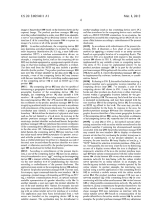 US 2012/0054011A1 
image of the product 108 based on the features shown in the 
captured image. The product purchase manager 110 may 
store the product identi?er in a data store 112. In an example, 
a user of the computing device 102 may interact With a user 
interface 114 for controlling the camera 106 to capture an 
image of a portion or all of the product 108. 
[0030] In another embodiment, the computing device 102 
may determine a product identi?er of a product by reading a 
radio frequency identi?cation (RFID) tag, a near ?eld com 
munication (NFC), a Wireless communication device, an 
optical machine-readable representation, or the like. For 
example, a computing device, such as the computing device 
102, may include equipment or a component capable of scan 
ning or otherWise reading an RFID tag a?ixed to a product. 
The data read from the RFID tag may include a product 
identi?er for the product. The product purchase manager 110 
may store the product identi?er in the data store 112. In an 
example, a user of the computing device 102 may interact 
With the user interface 114 for controlling reader equipment 
of the computing device 102 to read an RFID tag of the 
product 108. 
[0031] The computing device 102 may also be capable of 
determining a geographic location identi?er that identi?es a 
geographic location of the computing device 102. For 
example, the computing device 102 may include a GPS 
receiver 116 capable of determining current coordinates of 
the computing device 102. The GPS receiver 116 may output 
the coordinates to the product purchase manager 110 for use 
in applying a referral credit to an entity account in accordance 
With embodiments of the present disclosure. For example, the 
coordinates may identify a location Within a geographic 
boundary 118 that de?nes the interior of a physical retail store 
such as, but not limited to, a book store. In response to the 
product purchase manager 110 determining or otherWise 
receiving a product identi?er as disclosed herein, the product 
purchase manager 110 may determine the current coordinates 
of the computing device 102 and store the current coordinates 
in the data store 112. Subsequently, as disclosed in further 
detail herein, the computing device 102 may interface With 
the online retail server 104 for purchase of a product associ 
ated With the product identi?er. In response to such an inter 
face, a referral credit may be applied to a ?nancial account of 
the retail store located Where the product identi?er Was deter 
mined or otherWise received by the product purchase man 
ager 110 as disclosed in further detail herein. 
[0032] According to embodiments of the present disclo 
sure, a user of the computing device 102 may use an applica 
tion (often referred to as an “app”) residing on the computing 
device 102 to interact With the product purchase manager 110 
via the user interface 114 for implementing the functions 
according to embodiments of the present disclosure. The 
application may reside on the computing device 102 and may 
be part of the product purchase manager 110. The user may, 
for example, input commands into the user interface 114 for 
capturing a product image or for reading an RFID tag, an NFC 
tag, a Wireless communication device, an optical machine 
readable representation of a product identi?er, or the like. In 
another example, a user may input the product identi?er by 
use of the user interface 114. Further, for example, the user 
may input commands into the user interface 114 for interfac 
ing With an online retailer server for purchase of a product. 
The application may have been doWnloaded from a Web 
server and installed on the computing device 102 in any 
suitable manner. The application may be doWnloaded to 
Mar. 1, 2012 
another machine (such as the computing device user’s PC) 
and then transferred to the computing device over a medium 
such as a BLUETOOTH® connection. In an example, the 
application can enable the computing device 102 With one or 
more of the features according to embodiments of the present 
disclosure. 
[0033] In accordance With embodiments of the present dis 
closure, FIG. 2 illustrates a How chart of an exemplary 
method for applying a referral credit to an entity account 
based on a geographic location of a computing device. The 
method of FIG. 2 is described With respect to the example 
system 100 shoWn in FIG. 1, although the method may be 
implemented by any suitable system or computing device. 
The steps of FIG. 2 may be implemented entirely by the 
product purchase manager 110 or in part by the product 
purchase manager 110 together With the online retailer server 
104 shoWn in FIG. 1. The product purchase manager 110 may 
be implemented by softWare, hardWare, ?rmware, or combi 
nations thereof. 
[0034] Referring to FIG. 2, the method includes receiving a 
product identi?er and a geographic location identi?er of a 
computing device (step 200). For example, a user of the 
computing device 102 shoWn in FIG. 1 may be broWsing 
books and other products in a book store or other retail store 
located Within a geographic location de?ned by the geo 
graphic boundary 118. The user may ?nd a book that he or she 
is interested in purchasing, and may then interact With the 
user interface 114 of the computing device 102 for scanning 
an RFID tag af?xed to the book. The scan may provide a 
product identi?er for the book. In response to the scan, the 
product purchase manager 110 may also determine a geo 
graphic location identi?er of the current geographic location 
of the computing device 102, such as the current coordinates 
of the computing device 102 output by the GPS receiver 116. 
[0035] At step 202 of FIG. 2, the method includes deter 
mining an interface With an online retailer server based on the 
product identi?er. Continuing the aforementioned example 
associated With step 200, the product purchase manager 110 
may control the user interface 114 to display or otherWise 
present an interface for purchasing the product in response to 
receipt or identi?cation of the product identi?er. In an 
example, the user interface 114 may display an icon (e.g., a 
“BUY” button) for selection to initiate purchase of the prod 
uct. Subsequently, the user may select the icon by depressing 
an area of a display screen Where the icon is displayed. In 
response to selection of the icon, the product purchase man 
ager 110 may initiate communication With the online retailer 
server 104 via the Internet 120 or any other suitable commu 
nications netWork for interfacing With the online retailer 
server operated by an online retailer. In an example, the 
interfacing may include accessing a Website operated by the 
online retailer. In another example, the interfacing may 
include using a mobile application of the computing device 
102 to establish a mobile session With the online retailer 
server 104. The product purchase manager 110 may use a 
netWork interface 122 of the computing device 102 for com 
municating With the online retailer server 104 via the Internet 
120 or other suitable communications netWork. The netWork 
interface 122 may communicate the product identi?er to the 
online retailer server 104. In an example, the product pur 
chase manager 110 may determine an interface With the 
online retailer server 104 based on communication of the 
product identi?er to the online retailer server 104. In another 
example, the product purchase manager 110 may determine 
 