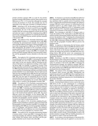 US 2012/0054011141 
product purchase manager 110 or in part by the product 
purchase manager 110 together With the online retailer server 
104 shoWn in FIG. 1. It is noted that although this example 
involves the purchase of a book, this example may also be 
applicable to any other type of product or multiple products. 
[0055] Referring to FIG. 4, the method includes determin 
ing a product identi?er of a book via an RFID scan (step 400). 
In an example, the user of the computing device 102 may 
suitably direct the scanning equipment toWards the RFID tag 
and enter user input to control the computing device 102 to 
activate the scanning equipment for scanning the RFID tag. 
Data read from the RFID tag may include a product identi?er 
of the product 108. 
[0056] The method of FIG. 4 includes determining a cur 
rent geographic location of a computing device (step 402). 
Continuing the aforementioned example, the product pur 
chase manager 110 may determine a current geographic loca 
tion of the computing device 102 by use of the GPS receiver 
116. Subsequently, the method of FIG. 4 includes storing a 
product identi?er of the book and a geographic location iden 
ti?er of the geographic location (step 404). For example, the 
product purchase manager 110 may store the product identi 
?er and the geographic location identi?er in the data store 
112. 
[0057] The method of FIG. 4 includes receiving user input 
for purchasing the book (step 406). Continuing the aforemen 
tioned example, the user of the computing device 102 may 
enter input via the user interface 114 for initiating the pur 
chase of the book via an application residing on the comput 
ing device 102. For example, in response to receipt of the 
product identi?er read from the RFID tag a?ixed to the prod 
uct 1 08, the product purchase manager 1 1 0 may present to the 
user an interface for purchasing a product associated With the 
product identi?er via an online retailer. The user input may be 
input into the computing device 102 after the user carries the 
computing device 102 outside of the geographic boundary 
118. Thus, the user input for purchasing the book may be 
received after the user leaves a retail store. Further, user input 
may be received for purchasing one or more other products 
either Within or outside of the geographic boundary 118. 
[0058] The method of FIG. 4 includes communicating the 
product identi?er and geographic location identi?er of the 
current geographic location to a location-based redirector 
server (step 408). Continuing the aforementioned example, 
the product purchase manager 110 may control communica 
tion of the product identi?er and geographic location identi 
?er to the location-based redirector server 124. The server 
124 may receive the identi?ers via the Internet 120. The 
product purchase manager 1 1 0 may communicate the product 
identi?er and geographic location identi?er in response to 
receipt of user input for purchasing the book. 
[0059] The method of FIG. 4 includes mapping the geo 
graphic location identi?er to a business entity associated With 
the geographic location identi?er (step 410). For example, the 
data mapping table 128 may associate geographic identi?ers, 
such as coordinates, With business entities. The redirector 
manager 130 of the server 124 may use a received geographic 
identi?er to look up an identi?er for a business entity. 
[0060] The method of FIG. 4 includes determining Whether 
a business entity is found (step 412). Continuing the afore 
mentioned example, the redirector manager 130 may deter 
mine Whether the business entity associated With the geo 
graphic identi?er can be found in the table 128. 
Mar. 1, 2012 
[0061] Ifa business is not found at step 412, the method of 
FIG. 4 proceeds to step 414 Where the method includes send 
ing a purchase order to a generic service for purchase of the 
book. Continuing the aforementioned example, the redirector 
manager 130 may control a process for redirecting the book 
purchase request to an online retailer server, such as the 
online retailer server 104 shoWn in FIG. 1. Subsequent to step 
414, the method of FIG. 4 includes implementing a purchase 
transaction for purchase of the product (step 410). 
[0062] NoW returning to step 412, if a business entity is 
found, the method of FIG. 4 proceeds to step 416 Where the 
method includes determining Whether the business entity can 
process the purchase order. Continuing the aforementioned 
example, the redirector manager 130 can perform a lookup in 
the table 128 to determine Whether the business entity asso 
ciated With the geographic boundary 118 can process the 
purchase order. 
[0063] In response to determining that the business entity 
can process the purchase order at step 41 6, the method of FIG. 
4 may send the purchase order to a generic service for pur 
chase of the book via the business entity (step 418). Subse 
quently, the method may proceed to step 410 Where the com 
puting device 102 and the server can communicate for 
implementing a purchase transaction for a book identi?ed by 
the product identi?er. 
[0064] Returning to step 416, in response to determining 
that the business entity cannot process the purchase order, the 
method of FIG. 4 may send the purchase order to an a?iliate 
entity for purchase of the book (step 420). Continuing the 
aforementioned example, the redirector manager 130 may 
control a process for redirecting the book purchase request to 
the online retailer server 104 through Which the book can be 
purchased from the business entity. 
[0065] The method of FIG. 4 includes applying a credit to 
the business entity account (step 422). Subsequently, the 
method may proceed to step 410 Where the computing device 
102 and the online retailer server 104 can communicate for 
implementing a purchase transaction for a book identi?er by 
the product identi?er. 
[0066] In accordance With embodiments of the present dis 
closure, a location-based redirector server, such as the server 
124 shoWn in FIG. 1, may communicate to a computing 
device, such as the computing device 102, content associated 
With an entity account in response to receiving a geographic 
location identi?er. For example, in response to receiving a 
geographic location identi?er from the computing device 
102, the server 124 may determine entity account information 
such as retail store information of the entity associated With 
the geographic location identi?er. The server 124 may then 
communicate the information to the computing device 102. 
Example content may include advertising information and 
product information. In response to receipt of the informa 
tion, the product purchase manager 110 may control the user 
interface 114 to present the information to a user. Further, for 
example, the product purchase manager 110 may determine 
Whether the computing device 102 is located outside of the 
geographic location associated With the geographic location 
identi?er, such as by receipt of coordinates from the GPS 
receiver 116. In response to determining that the computing 
device 102 is located outside of the geographic location, the 
product purchase manager 110 may disable presentation of 
the content by control of the user interface 114. 
[0067] In accordance With embodiments of the present dis 
closure, a referral credit may be applied to an account of a 
 
