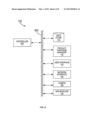 Patent Application Publication Mar. 1, 2012 Sheet 6 0f 8 US 2012/0054011 A1 
102 
6 02  / 
DATA 
STORE 
112 
PRODUCT 
PURCHASE 
MANAGER 
11_0 
USER INTERFACE ’|1_4 
NETWORK 
INTERFACE 
12 
CAMERA 
1% 
GPS RECEIVER 
11_6 
CONTROLLER 
w 
FIG. 6 
 
