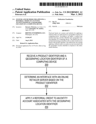 US 20120054011A1 
(19) United States 
(12) Patent Application Publication (10) Pub. No.: US 2012/0054011 A1 
Petersen et al. (43) Pub. Date: Mar. 1, 2012 
(54) SYSTEMS AND METHODS FOR APPLYING A 
REFERRAL CREDIT TO AN ENTITY 
ACCOUNT BASED ON A GEOGRAPHIC 
LOCATION OF A COMPUTING DEVICE 
Steven L. Petersen, Los Gatos, CA 
(US); Christopher M. Amidon, 
Apex, NC (U S) 
(75) Inventors: 
(73) Assignee: RHONDA ENTERPRISES, LLC, 
Wilmington, DE (U S) 
(21) Appl. No.: 13/205,197 
(22) Filed: Aug. 8, 2011 
Related US. Application Data 
(60) Provisional application No. 61/376,321, ?led on Aug. 
24, 2010. 
Publication Classi?cation 
(51) Int. Cl. 
G06Q 30/00 (2006.01) 
(52) U.S. Cl. ................................................... .. 705/1416 
(57) ABSTRACT 
Disclosed herein are systems and methods for applying a 
referral credit to an entity based on a geographic location of a 
computing device. According to an aspect, a method may 
include receiving a product identi?er and a geographic loca 
tion identi?er of a computing device. The method may also 
include determining an interface With an online retailer server 
based on the product identi?er. The method may also include 
applying a referral credit to an entity account associated With 
the geographic location identi?er in response to the deter 
mined interface. 
RECEIvE A PRODUCT IDENTIFIER AND A 
GEOGRAPHIC LOCATION IDENTIFIER OF A 
COMPUTING DEvICE 
2g) 
DETERMINE AN INTERFACE WITH AN ONLINE 
RETAILER SERVER BASED ON THE 
PRODUCT IDENTIFIER 
2C2 
APPLY A REFERRAL CREDIT To AN ENTITY 
ACCouNT ASSOCIATED WITH THE GEOGRAPHIC 
LOCATION IDENTIFIER 
2g 
 