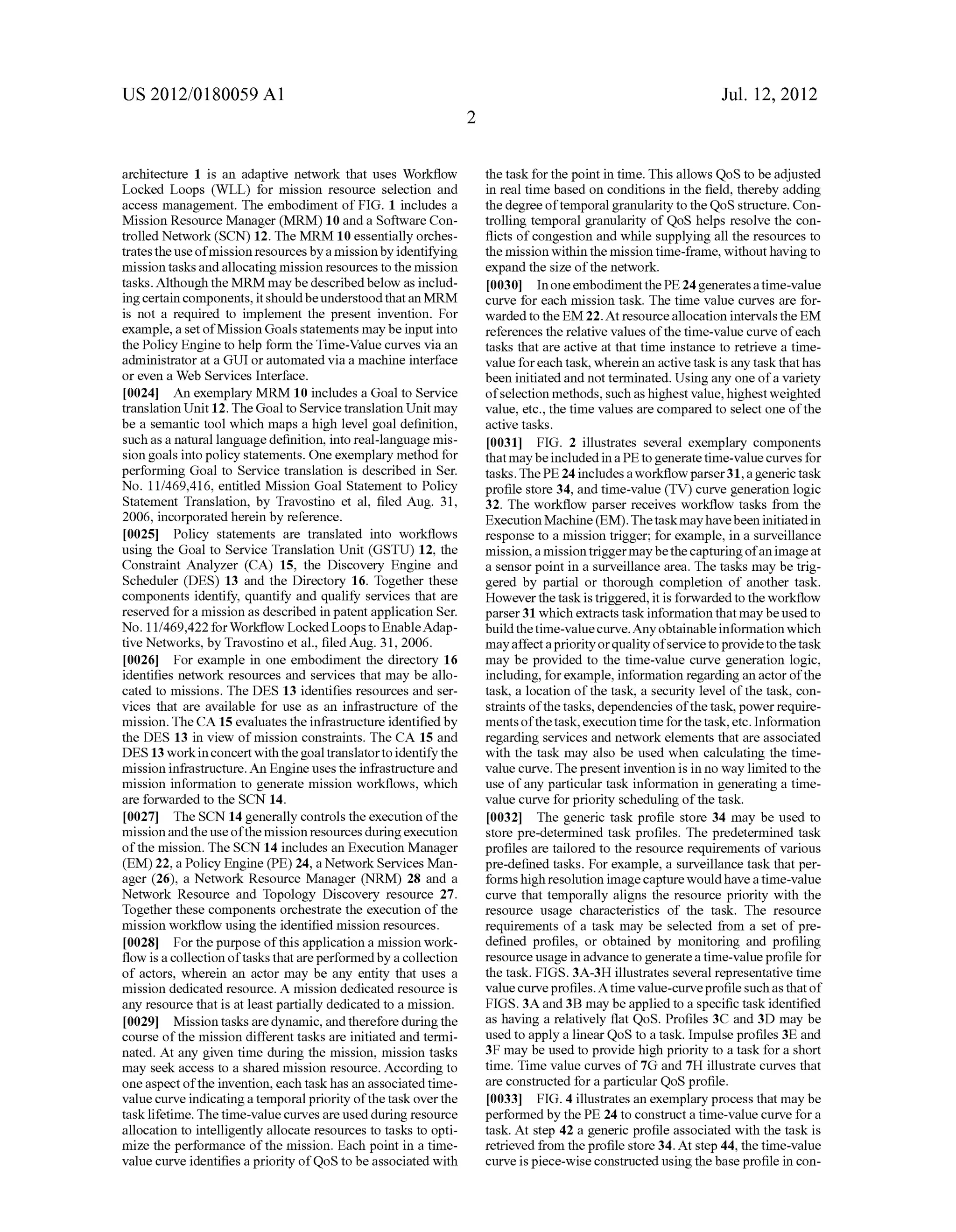 US 2012/0180059 A1 
architecture 1 is an adaptive network that uses Work?ow 
Locked Loops (WLL) for mission resource selection and 
access management. The embodiment of FIG. 1 includes a 
Mission Resource Manager (MRM) 10 and a Software Con 
trolled Network (SCN) 12. The MRM 10 essentially orches 
trates the use of mission resources by a mission by identifying 
mission tasks and allocating mission resources to the mission 
tasks. Although the MRM may be described below as includ 
ing certain components, it should be understood that an MRM 
is not a required to implement the present invention. For 
example, a set of Mission Goals statements may be input into 
the Policy Engine to help form the Time-Value curves via an 
administrator at a GUI or automated via a machine interface 
or even a Web Services Interface. 
[0024] An exemplary MRM 10 includes a Goal to Service 
translation Unit 12. The Goal to Service translation Unit may 
be a semantic tool which maps a high level goal de?nition, 
such as a natural language de?nition, into real-language mis 
sion goals into policy statements. One exemplary method for 
performing Goal to Service translation is described in Ser. 
No. 11/469,416, entitled Mission Goal Statement to Policy 
Statement Translation, by Travostino et al, ?led Aug. 31, 
2006, incorporated herein by reference. 
[0025] Policy statements are translated into work?ows 
using the Goal to Service Translation Unit (GSTU) 12, the 
Constraint Analyzer (CA) 15, the Discovery Engine and 
Scheduler (DES) 13 and the Directory 16. Together these 
components identify, quantify and qualify services that are 
reserved for a mission as described in patent application Ser. 
No. 11/469,422 for Work?ow Locked Loops to EnableAdap 
tive Networks, by Travostino et al., ?led Aug. 31, 2006. 
[0026] For example in one embodiment the directory 16 
identi?es network resources and services that may be allo 
cated to missions. The DES 13 identi?es resources and ser 
vices that are available for use as an infrastructure of the 
mission. The CA 15 evaluates the infrastructure identi?ed by 
the DES 13 in view of mission constraints. The CA 15 and 
DES 13 work in concert with the goal translator to identify the 
mission infrastructure. An Engine uses the infrastructure and 
mission information to generate mission work?ows, which 
are forwarded to the SCN 14. 
[0027] The SCN 14 generally controls the execution of the 
mission and the use of the mission resources during execution 
of the mission. The SCN 14 includes an Execution Manager 
(EM) 22, a Policy Engine (PE) 24, a Network Services Man 
ager (26), a Network Resource Manager (NRM) 28 and a 
Network Resource and Topology Discovery resource 27. 
Together these components orchestrate the execution of the 
mission work?ow using the identi?ed mission resources. 
[0028] For the purpose of this application a mission work 
?ow is a collection of tasks that are performed by a collection 
of actors, wherein an actor may be any entity that uses a 
mission dedicated resource. A mission dedicated resource is 
any resource that is at least partially dedicated to a mission. 
[0029] Mission tasks are dynamic, and therefore during the 
course of the mission different tasks are initiated and termi 
nated. At any given time during the mission, mission tasks 
may seek access to a shared mission resource. According to 
one aspect of the invention, each task has an associated time 
value curve indicating a temporal priority of the task over the 
task lifetime. The time-value curves are used during resource 
allocation to intelligently allocate resources to tasks to opti 
miZe the performance of the mission. Each point in a time 
value curve identi?es a priority of QoS to be associated with 
Jul. 12, 2012 
the task for the point in time. This allows QoS to be adjusted 
in real time based on conditions in the ?eld, thereby adding 
the degree of temporal granularity to the QoS structure. Con 
trolling temporal granularity of QoS helps resolve the con 
?icts of congestion and while supplying all the resources to 
the mission within the mission time-frame, without having to 
expand the siZe of the network. 
[0030] In one embodiment the PE 24 generates a time-value 
curve for each mission task. The time value curves are for 
warded to the EM 22. At resource allocation intervals the EM 
references the relative values of the time-value curve of each 
tasks that are active at that time instance to retrieve a time 
value for each task, wherein an active task is any task that has 
been initiated and not terminated. Using any one of a variety 
of selection methods, such as highest value, highest weighted 
value, etc., the time values are compared to select one of the 
active tasks. 
[0031] FIG. 2 illustrates several exemplary components 
that may be included in a PE to generate time-value curves for 
tasks. The PE 24 includes a work?ow parser 31, a generic task 
pro?le store 34, and time-value (TV) curve generation logic 
32. The work?ow parser receives work?ow tasks from the 
Execution Machine (EM). The task may have been initiated in 
response to a mission trigger; for example, in a surveillance 
mission, a mission trigger may be the capturing of an image at 
a sensor point in a surveillance area. The tasks may be trig 
gered by partial or thorough completion of another task. 
However the task is triggered, it is forwarded to the work?ow 
parser 31 which extracts task information that may be used to 
build the time-value curve. Any obtainable information which 
may affect a priority or quality of service to provide to the task 
may be provided to the time-value curve generation logic, 
including, for example, information regarding an actor of the 
task, a location of the task, a security level of the task, con 
straints of the tasks, dependencies of the task, power require 
ments of the task, execution time for the task, etc. Information 
regarding services and network elements that are associated 
with the task may also be used when calculating the time 
value curve. The present invention is in no way limited to the 
use of any particular task information in generating a time 
value curve for priority scheduling of the task. 
[0032] The generic task pro?le store 34 may be used to 
store pre-determined task pro?les. The predetermined task 
pro?les are tailored to the resource requirements of various 
pre-de?ned tasks. For example, a surveillance task that per 
forms high resolution image capture would have a time-value 
curve that temporally aligns the resource priority with the 
resource usage characteristics of the task. The resource 
requirements of a task may be selected from a set of pre 
de?ned pro?les, or obtained by monitoring and pro?ling 
resource usage in advance to generate a time-value pro?le for 
the task. FIGS. 3A-3H illustrates several representative time 
value curve pro?les. A time value-curve pro?le such as that of 
FIGS. 3A and 3B may be applied to a speci?c task identi?ed 
as having a relatively ?at QoS. Pro?les 3C and 3D may be 
used to apply a linear QoS to a task. Impulse pro?les 3E and 
3E may be used to provide high priority to a task for a short 
time. Time value curves of 7G and 7H illustrate curves that 
are constructed for a particular QoS pro?le. 
[0033] FIG. 4 illustrates an exemplary process that may be 
performed by the PE 24 to construct a time-value curve for a 
task. At step 42 a generic pro?le associated with the task is 
retrieved from the pro?le store 34. At step 44, the time-value 
curve is piece-wise constructed using the base pro?le in con 
 