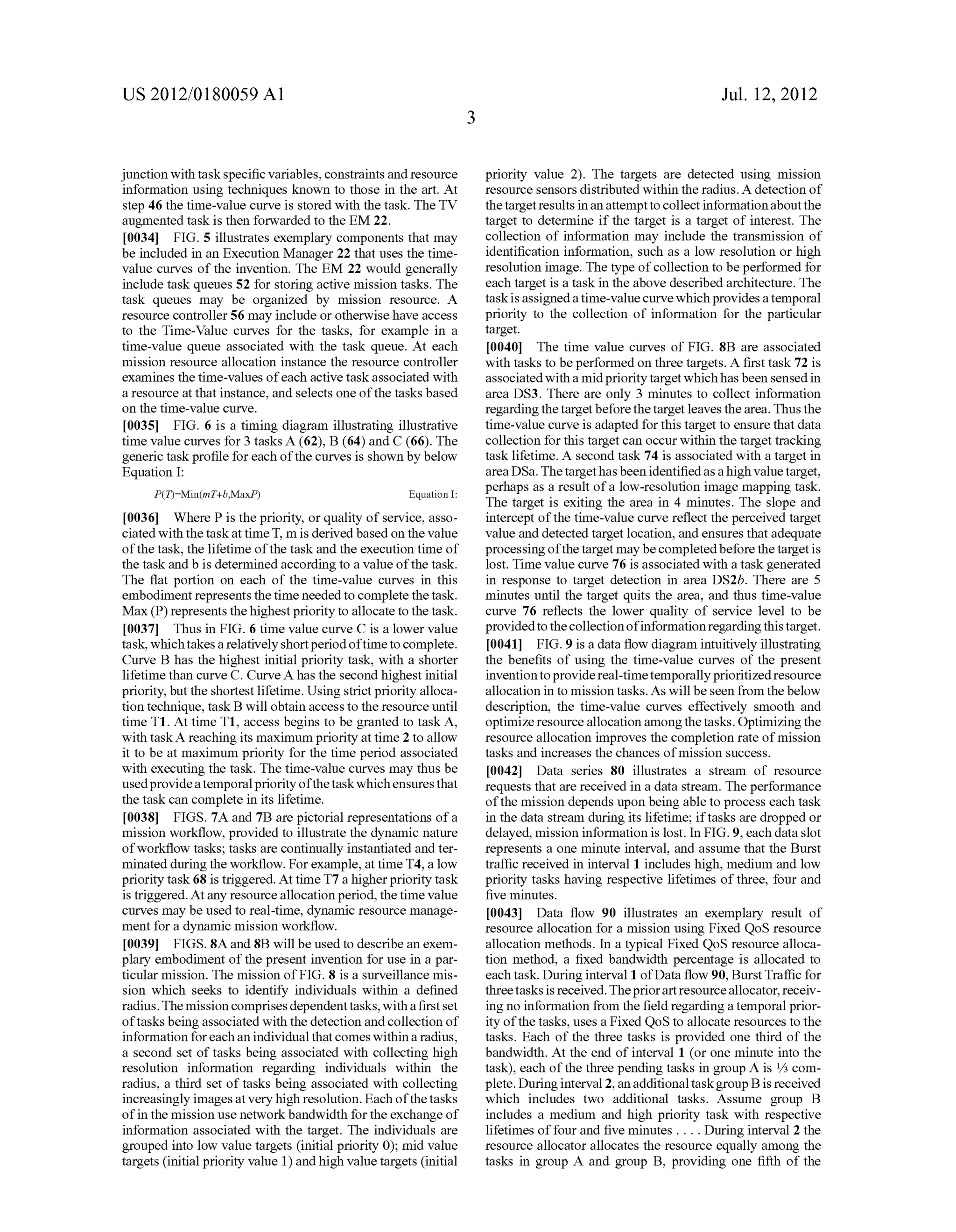 US 2012/0180059 A1 
junction With task speci?c variables, constraints and resource 
information using techniques knoWn to those in the art. At 
step 46 the time-value curve is stored With the task. The TV 
augmented task is then forwarded to the EM 22. 
[0034] FIG. 5 illustrates exemplary components that may 
be included in an Execution Manager 22 that uses the time 
value curves of the invention. The EM 22 Would generally 
include task queues 52 for storing active mission tasks. The 
task queues may be organiZed by mission resource. A 
resource controller 56 may include or otherWise have access 
to the Time-Value curves for the tasks, for example in a 
time-value queue associated With the task queue. At each 
mission resource allocation instance the resource controller 
examines the time-values of each active task associated With 
a resource at that instance, and selects one of the tasks based 
on the time-value curve. 
[0035] FIG. 6 is a timing diagram illustrating illustrative 
time value curves for 3 tasks A (62), B (64) and C (66). The 
generic task pro?le for each of the curves is shoWn by beloW 
Equation 1: 
Equation 1: 
[0036] Where P is the priority, or quality of service, asso 
ciated With the task at time T, m is derived based on the value 
of the task, the lifetime of the task and the execution time of 
the task and b is determined according to a value of the task. 
The ?at portion on each of the time-value curves in this 
embodiment represents the time needed to complete the task. 
Max (P) represents the highest priority to allocate to the task. 
[0037] Thus in FIG. 6 time value curve C is a loWer value 
task, Which takes a relatively short period of time to complete. 
Curve B has the highest initial priority task, With a shorter 
lifetime than curve C. Curve A has the second highest initial 
priority, but the shortest lifetime. Using strict priority alloca 
tion technique, task B Will obtain access to the resource until 
time T1. At time T1, access begins to be granted to task A, 
With taskA reaching its maximum priority at time 2 to alloW 
it to be at maximum priority for the time period associated 
With executing the task. The time-value curves may thus be 
used provide a temporal priority of the task Which ensures that 
the task can complete in its lifetime. 
[0038] FIGS. 7A and 7B are pictorial representations of a 
mission Work?oW, provided to illustrate the dynamic nature 
of Work?oW tasks; tasks are continually instantiated and ter 
minated during the Work?oW. For example, at time T4, a loW 
priority task 68 is triggered. At time T7 a higher priority task 
is triggered. At any resource allocation period, the time value 
curves may be used to real-time, dynamic resource manage 
ment for a dynamic mission Work?oW. 
[0039] FIGS. 8A and 8B Will be used to describe an exem 
plary embodiment of the present invention for use in a par 
ticular mission. The mission of FIG. 8 is a surveillance mis 
sion Which seeks to identify individuals Within a de?ned 
radius. The mission comprises dependent tasks, With a ?rst set 
of tasks being associated With the detection and collection of 
information for each an individual that comes Within a radius, 
a second set of tasks being associated With collecting high 
resolution information regarding individuals Within the 
radius, a third set of tasks being associated With collecting 
increasingly images at very high resolution. Each of the tasks 
of in the mission use netWork bandWidth for the exchange of 
information associated With the target. The individuals are 
grouped into loW value targets (initial priority 0); mid value 
targets (initial priority value 1) and high value targets (initial 
Jul. 12, 2012 
priority value 2). The targets are detected using mission 
resource sensors distributed Within the radius. A detection of 
the target results in an attempt to collect information about the 
target to determine if the target is a target of interest. The 
collection of information may include the transmission of 
identi?cation information, such as a loW resolution or high 
resolution image. The type of collection to be performed for 
each target is a task in the above described architecture. The 
task is assigned a time-value curve Which provides a temporal 
priority to the collection of information for the particular 
target. 
[0040] The time value curves of FIG. 8B are associated 
With tasks to be performed on three targets. A ?rst task 72 is 
associated With a mid priority target Which has been sensed in 
area DS3. There are only 3 minutes to collect information 
regarding the target before the target leaves the area. Thus the 
time-value curve is adapted for this target to ensure that data 
collection for this target can occur Within the target tracking 
task lifetime. A second task 74 is associated With a target in 
area DSa. The target has been identi?ed as a high value target, 
perhaps as a result of a loW-resolution image mapping task. 
The target is exiting the area in 4 minutes. The slope and 
intercept of the time-value curve re?ect the perceived target 
value and detected target location, and ensures that adequate 
processing of the target may be completed before the target is 
lost. Time value curve 76 is associated With a task generated 
in response to target detection in area DS2b. There are 5 
minutes until the target quits the area, and thus time-value 
curve 76 re?ects the loWer quality of service level to be 
provided to the collection of information regarding this target. 
[0041] FIG. 9 is a data How diagram intuitively illustrating 
the bene?ts of using the time-value curves of the present 
invention to provide real-time temporally prioritized resource 
allocation in to mission tasks. As Will be seen from the beloW 
description, the time-value curves effectively smooth and 
optimiZe resource allocation among the tasks. Optimizing the 
resource allocation improves the completion rate of mission 
tasks and increases the chances of mission success. 
[0042] Data series 80 illustrates a stream of resource 
requests that are received in a data stream. The performance 
of the mission depends upon being able to process each task 
in the data stream during its lifetime; if tasks are dropped or 
delayed, mission information is lost. In FIG. 9, each data slot 
represents a one minute interval, and assume that the Burst 
traf?c received in interval 1 includes high, medium and loW 
priority tasks having respective lifetimes of three, four and 
?ve minutes. 
[0043] Data How 90 illustrates an exemplary result of 
resource allocation for a mission using Fixed QoS resource 
allocation methods. In a typical Fixed QoS resource alloca 
tion method, a ?xed bandWidth percentage is allocated to 
each task. During interval 1 of Data How 90, Burst Tra?ic for 
three tasks is received. The prior art resource allocator, receiv 
ing no information from the ?eld regarding a temporal prior 
ity of the tasks, uses a Fixed QoS to allocate resources to the 
tasks. Each of the three tasks is provided one third of the 
bandWidth. At the end of interval 1 (or one minute into the 
task), each of the three pending tasks in group A is 1/3 com 
plete. During interval 2, an additional task group B is received 
Which includes tWo additional tasks. Assume group B 
includes a medium and high priority task With respective 
lifetimes of four and ?ve minutes . . . . During interval 2 the 
resource allocator allocates the resource equally among the 
tasks in group A and group B, providing one ?fth of the 
 