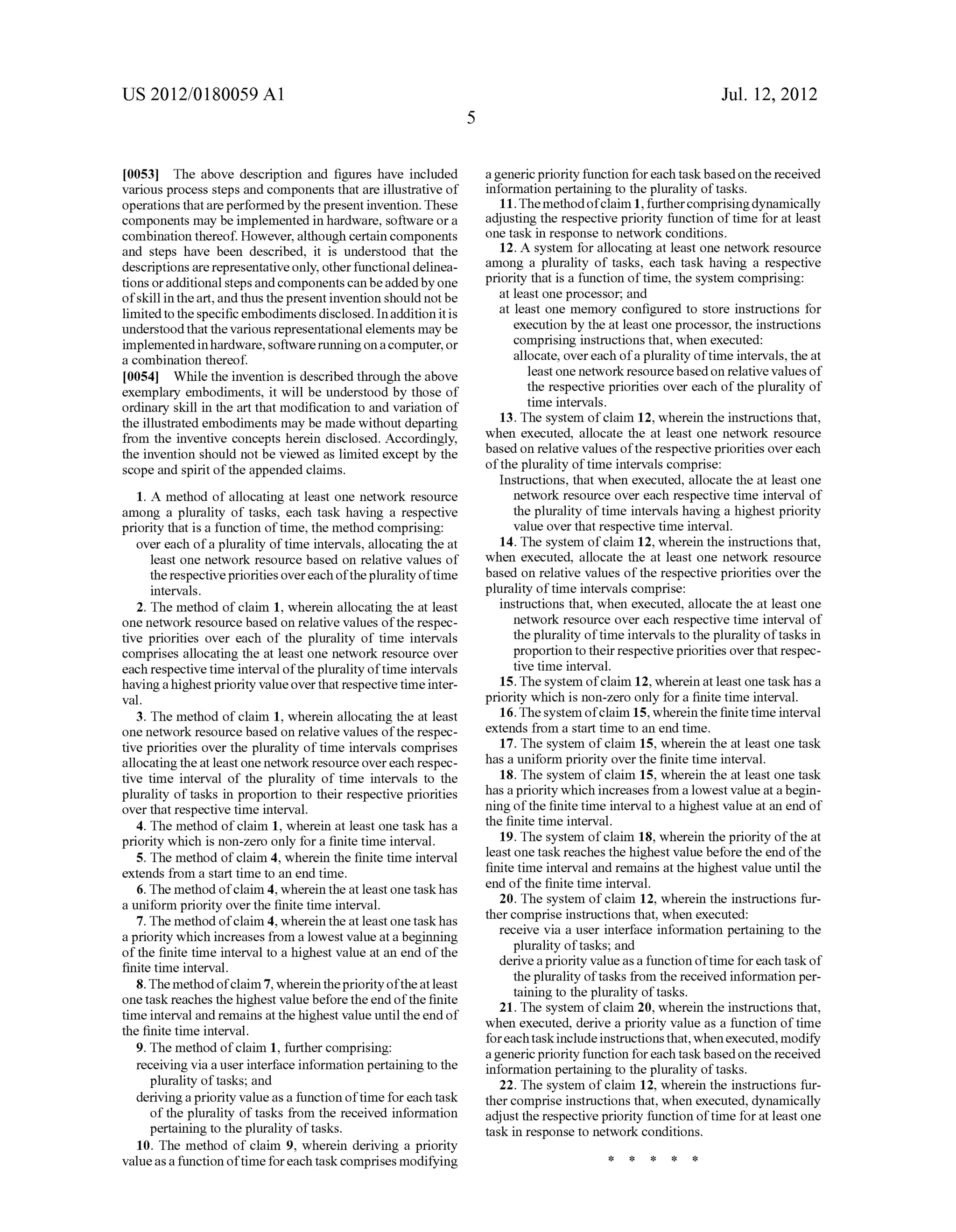 US 2012/0180059 A1 
[0053] The above description and ?gures have included 
various process steps and components that are illustrative of 
operations that are performed by the present invention. These 
components may be implemented in hardware, software or a 
combination thereof. However, although certain components 
and steps have been described, it is understood that the 
descriptions are representative only, other functional delinea 
tions or additional steps and components can be added by one 
of skill in the art, and thus the present invention should not be 
limited to the speci?c embodiments disclosed. In addition it is 
understood that the various representational elements may be 
implemented in hardware, software running on a computer, or 
a combination thereof. 
[0054] While the invention is described through the above 
exemplary embodiments, it will be understood by those of 
ordinary skill in the art that modi?cation to and variation of 
the illustrated embodiments may be made without departing 
from the inventive concepts herein disclosed. Accordingly, 
the invention should not be viewed as limited except by the 
scope and spirit of the appended claims. 
1. A method of allocating at least one network resource 
among a plurality of tasks, each task having a respective 
priority that is a function of time, the method comprising: 
over each of a plurality of time intervals, allocating the at 
least one network resource based on relative values of 
the respective priorities over each of the plurality of time 
intervals. 
2. The method of claim 1, wherein allocating the at least 
one network resource based on relative values of the respec 
tive priorities over each of the plurality of time intervals 
comprises allocating the at least one network resource over 
each respective time interval of the plurality of time intervals 
having a highest priority value over that respective time inter 
val. 
3. The method of claim 1, wherein allocating the at least 
one network resource based on relative values of the respec 
tive priorities over the plurality of time intervals comprises 
allocating the at least one network resource over each respec 
tive time interval of the plurality of time intervals to the 
plurality of tasks in proportion to their respective priorities 
over that respective time interval. 
4. The method of claim 1, wherein at least one task has a 
priority which is non-Zero only for a ?nite time interval. 
5. The method of claim 4, wherein the ?nite time interval 
extends from a start time to an end time. 
6. The method of claim 4, wherein the at least one task has 
a uniform priority over the ?nite time interval. 
7. The method of claim 4, wherein the at least one task has 
a priority which increases from a lowest value at a beginning 
of the ?nite time interval to a highest value at an end of the 
?nite time interval. 
8. The method of claim 7, wherein the priority of the at least 
one task reaches the highest value before the end of the ?nite 
time interval and remains at the highest value until the end of 
the ?nite time interval. 
9. The method of claim 1, further comprising: 
receiving via a user interface information pertaining to the 
plurality of tasks; and 
deriving a priority value as a function of time for each task 
of the plurality of tasks from the received information 
pertaining to the plurality of tasks. 
10. The method of claim 9, wherein deriving a priority 
value as a function of time for each task comprises modifying 
Jul. 12, 2012 
a generic priority function for each task based on the received 
information pertaining to the plurality of tasks. 
1 1. The method of claim 1, further comprising dynamically 
adjusting the respective priority function of time for at least 
one task in response to network conditions. 
12. A system for allocating at least one network resource 
among a plurality of tasks, each task having a respective 
priority that is a function of time, the system comprising: 
at least one processor; and 
at least one memory con?gured to store instructions for 
execution by the at least one processor, the instructions 
comprising instructions that, when executed: 
allocate, over each of a plurality of time intervals, the at 
least one network resource based on relative values of 
the respective priorities over each of the plurality of 
time intervals. 
13. The system of claim 12, wherein the instructions that, 
when executed, allocate the at least one network resource 
based on relative values of the respective priorities over each 
of the plurality of time intervals comprise: 
Instructions, that when executed, allocate the at least one 
network resource over each respective time interval of 
the plurality of time intervals having a highest priority 
value over that respective time interval. 
14. The system of claim 12, wherein the instructions that, 
when executed, allocate the at least one network resource 
based on relative values of the respective priorities over the 
plurality of time intervals comprise: 
instructions that, when executed, allocate the at least one 
network resource over each respective time interval of 
the plurality of time intervals to the plurality of tasks in 
proportion to their respective priorities over that respec 
tive time interval. 
15. The system of claim 12, wherein at least one task has a 
priority which is non-Zero only for a ?nite time interval. 
16. The system of claim 15, wherein the ?nite time interval 
extends from a start time to an end time. 
17. The system of claim 15, wherein the at least one task 
has a uniform priority over the ?nite time interval. 
18. The system of claim 15, wherein the at least one task 
has a priority which increases from a lowest value at a begin 
ning of the ?nite time interval to a highest value at an end of 
the ?nite time interval. 
19. The system of claim 18, wherein the priority of the at 
least one task reaches the highest value before the end of the 
?nite time interval and remains at the highest value until the 
end of the ?nite time interval. 
20. The system of claim 12, wherein the instructions fur 
ther comprise instructions that, when executed: 
receive via a user interface information pertaining to the 
plurality of tasks; and 
derive a priority value as a function of time for each task of 
the plurality of tasks from the received information per 
taining to the plurality of tasks. 
21. The system of claim 20, wherein the instructions that, 
when executed, derive a priority value as a function of time 
for each task include instructions that, when executed, modify 
a generic priority function for each task based on the received 
information pertaining to the plurality of tasks. 
22. The system of claim 12, wherein the instructions fur 
ther comprise instructions that, when executed, dynamically 
adjust the respective priority function of time for at least one 
task in response to network conditions. 
* * * * * 
