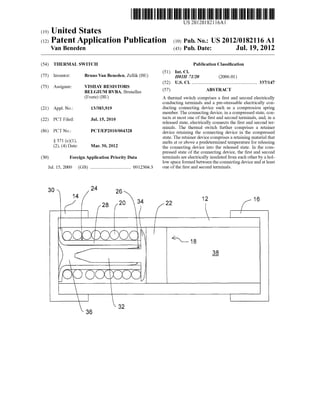 (19) United States
Van Beneden
US 20120182116A1
(12) Patent Application Publication (10) Pub. No.: US 2012/0182116 A1
(43) Pub. Date: Jul. 19, 2012
(54)
(75)
(73)
(21)
(22)
(86)
(30)
Jul. 15, 2009
THERMAL SWITCH
Inventor:
Assignee:
Appl. No.:
PCT Filed:
PCT No.:
§ 371 (0X1)’
(2), (4) Date:
Bruno Van Beneden, Zellik (BE)
VISHAY RESISTORS
BELGIUM BVBA, Bruxelles
(Evere) (BE)
13/383,919
Jul. 15, 2010
PCT/EP2010/004328
Mar. 30, 2012
Foreign Application Priority Data
(GB) ................................. .. 09123043
Publication Classi?cation
(51) Int. Cl.
H01H 71/20 (2006.01)
(52) us. c1. ...................................................... .. 337/147
(57) ABSTRACT
A thermal switch comprises a ?rst and second electrically
conducting terminals and a pre-stressable electrically con
ducting connecting device such as a compression spring
member. The connecting device, in a compressed state, con
tacts at most one of the ?rst and second terminals, and, in a
released state, electrically connects the ?rst and second ter
minals. The thermal sWitch further comprises a retainer
device retaining the connecting device in the compressed
state. The retainer device comprises a retaining material that
melts at or above a predetermined temperature for releasing
the connecting device into the released state. In the com
pressed state of the connecting device, the ?rst and second
terminals are electrically insulated from each other by a hol
loW space formed between the connecting device and at least
one of the ?rst and second terminals.
36
 