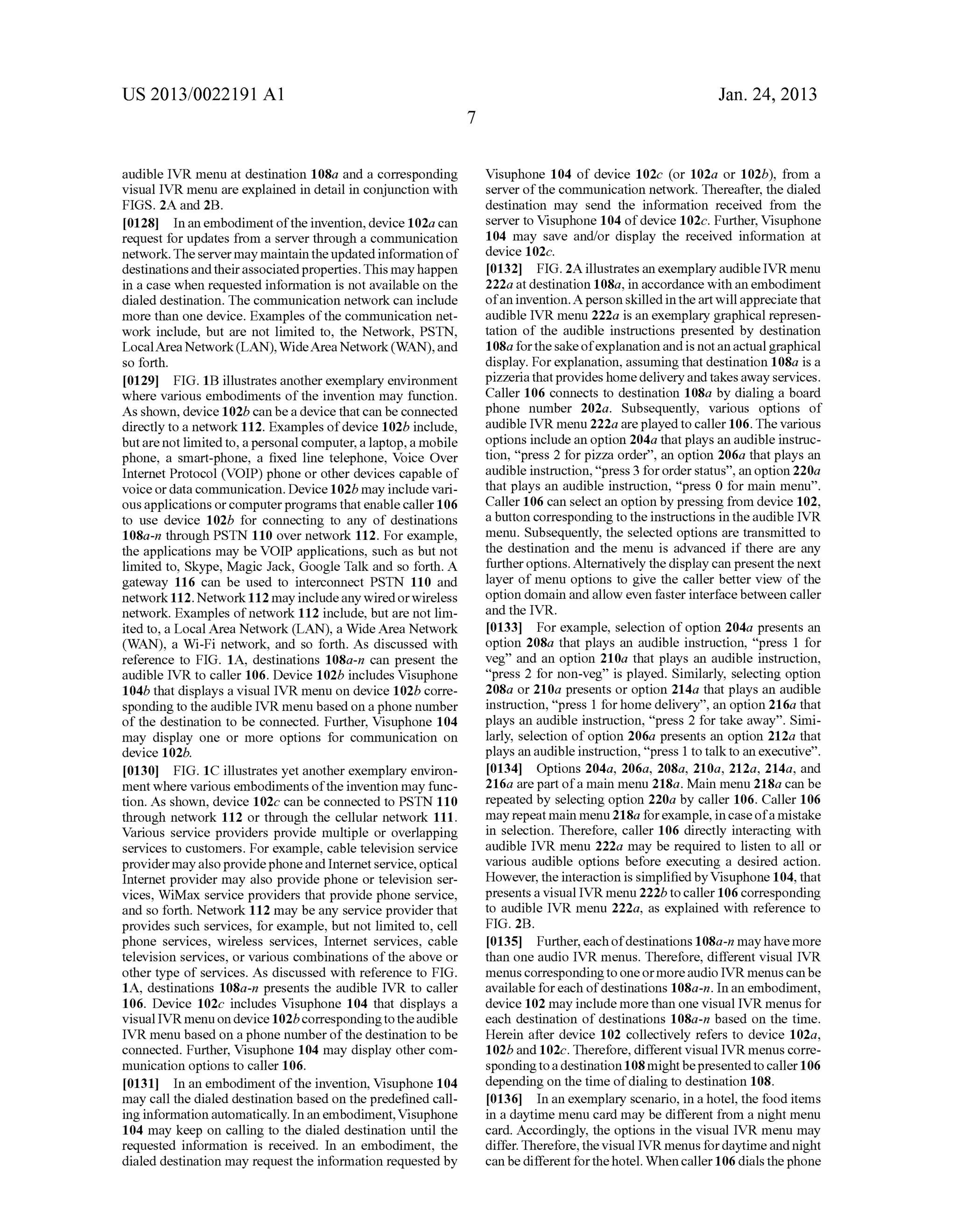 US 2013/0022191 AI 
audible IVR menu at destination 108a and a corresponding 
visual IVR menu are explained in detail in conjunction with 
FIGS. 2A and 2B. 
[0128] In an embodiment of the invention, device 102a can 
request for updates from a server through a communication 
network. The server may maintain the updated information of 
destinations and their associated properties. This may happen 
in a case when requested information is not available on the 
dialed destination. The communication network can include 
more than one device. Examples of the communication net­work 
include, but are not limited to, the Network, PSTN, 
Local Area Network (LAN), Wide Area Network (WAN), and 
so forth. 
[0129] FIG. 1B illustrates another exemplary environment 
where various embodiments of the invention may function. 
As shown, device 102b can be a device that can be connected 
directly to a network 112. Examples of device 1 02b include, 
but are not limited to, a personal computer, a laptop, a mobile 
phone, a smart-phone, a fixed line telephone, Voice Over 
Internet Protocol (VOIP) phone or other devices capable of 
voice or data communication. Device 1 02b may include vari­ous 
applications or computer programs that enable caller 106 
to use device 102b for connecting to any of destinations 
108a-n through PSTN 110 over network 112. For example, 
the applications may be VOIP applications, such as but not 
limited to, Skype, Magic Jack, Google Talk and so forth. A 
gateway 116 can be used to interconnect PSTN 110 and 
network 112. Network 112 may include any wired or wireless 
network. Examples of network 112 include, but are not lim­ited 
to, a Local Area Network (LAN), a Wide Area Network 
(WAN), a Wi-Fi network, and so forth. As discussed with 
reference to FIG. 1A, destinations 108a-n can present the 
audible IVR to caller 106. Device 102b includes Visuphone 
104b that displays a visual IVR menu on device 102b corre­sponding 
to the audible IVR menu based on a phone nnmber 
of the destination to be connected. Further, Visuphone 104 
may display one or more options for communication on 
device 102b. 
[0130] FIG. 1C illustrates yet another exemplary environ­ment 
where various embodiments of the invention may func­tion. 
As shown, device 102c can be connected to PSTN 110 
through network 112 or through the cellular network 111. 
Various service providers provide multiple or overlapping 
services to customers. For example, cable television service 
provider may also provide phone and Internet service, optical 
Internet provider may also provide phone or television ser­vices, 
WiMax service providers that provide phone service, 
and so forth. Network 112 may be any service provider that 
provides such services, for example, but not limited to, cell 
phone services, wireless services, Internet services, cable 
television services, or various combinations of the above or 
other type of services. As discussed with reference to FIG. 
1A, destinations 108a-n presents the audible IVR to caller 
106. Device 102c includes Visuphone 104 that displays a 
visual IVR menu on device 102b corresponding to the audible 
IVR menu based on a phone nnmber of the destination to be 
connected. Further, Visuphone 104 may display other com­munication 
options to caller 106. 
[0131] In an embodiment of the invention, Visuphone 104 
may call the dialed destination based on the predefined call­ing 
information automatically. In an embodiment, Visuphone 
104 may keep on calling to the dialed destination until the 
requested information is received. In an embodiment, the 
dialed destination may request the information requested by 
7 
Jan. 24, 2013 
Visuphone 104 of device 102c (or 102a or 102b), from a 
server of the communication network. Thereafter, the dialed 
destination may send the information received from the 
server to Visuphone 104 of device 102c. Further, Visuphone 
104 may save and/or display the received information at 
device 102c. 
[0132] FIG. 2A illustrates an exemplary audible IVR menu 
222a at destination 1 08a, in accordance with an embodiment 
of an invention. A person skilled in the art will appreciate that 
audible IVR menu 222a is an exemplary graphical represen­tation 
of the audible instructions presented by destination 
1 08a for the sake of explanation and is not an actual graphical 
display. For explanation, assuming that destination 108a is a 
pizzeria that provides home delivery and takes away services. 
Caller 106 connects to destination 108a by dialing a board 
phone number 202a. Subsequently, various options of 
audible IVR menu 222a are played to caller 106. The various 
options include an option 204a that plays an audible instruc­tion, 
"press 2 for pizza order", an option 206a that plays an 
audible instruction, "press 3 for order status", an option 220a 
that plays an audible instruction, "press 0 for main menu". 
Caller 106 can select an option by pressing from device 102, 
a button corresponding to the instructions in the audible IVR 
menu. Subsequently, the selected options are transmitted to 
the destination and the menu is advanced if there are any 
further options. Alternatively the display can present the next 
layer of menu options to give the caller better view of the 
option domain and allow even faster interface between caller 
and the IVR. 
[0133] For example, selection of option 204a presents an 
option 208a that plays an audible instruction, "press 1 for 
veg" and an option 210a that plays an audible instruction, 
"press 2 for non-veg" is played. Similarly, selecting option 
208a or 210a presents or option 214a that plays an audible 
instruction, "press 1 for home delivery", an option 216a that 
plays an audible instruction, "press 2 for take away". Simi­larly, 
selection of option 206a presents an option 212a that 
plays an audible instruction, "press 1 to talk to an executive". 
[0134] Options 204a, 206a, 208a, 210a, 212a, 214a, and 
216a are part of a main menu 218a. Main menu 218a can be 
repeated by selecting option 220a by caller 106. Caller 106 
may repeat main menu 218a for example, in case of a mistake 
in selection. Therefore, caller 106 directly interacting with 
audible IVR menu 222a may be required to listen to all or 
various audible options before executing a desired action. 
However, the interaction is simplified by Visuphone 104, that 
presents a visual IVR menu 222b to caller 106 corresponding 
to audible IVR menu 222a, as explained with reference to 
FIG. 2B. 
[0135] Further, each of destinations 1 08a-n may have more 
than one audio IVR menus. Therefore, different visual IVR 
menus corresponding to one or more audio IVR menus can be 
available for each of destinations 108a-n. In an embodiment, 
device 102 may include more than one visual IVR menus for 
each destination of destinations 108a-n based on the time. 
Herein after device 102 collectively refers to device 102a, 
1 02b and 1 02c. Therefore, different visual IVR menus corre­sponding 
to a destination 108 might be presented to caller 106 
depending on the time of dialing to destination 108. 
[0136] In an exemplary scenario, in a hotel, the food items 
in a daytime menu card may be different from a night menu 
card. Accordingly, the options in the visual IVR menu may 
differ. Therefore, the visual IVR menus for daytime and night 
can be different for the hotel. When caller 106 dials the phone 
 