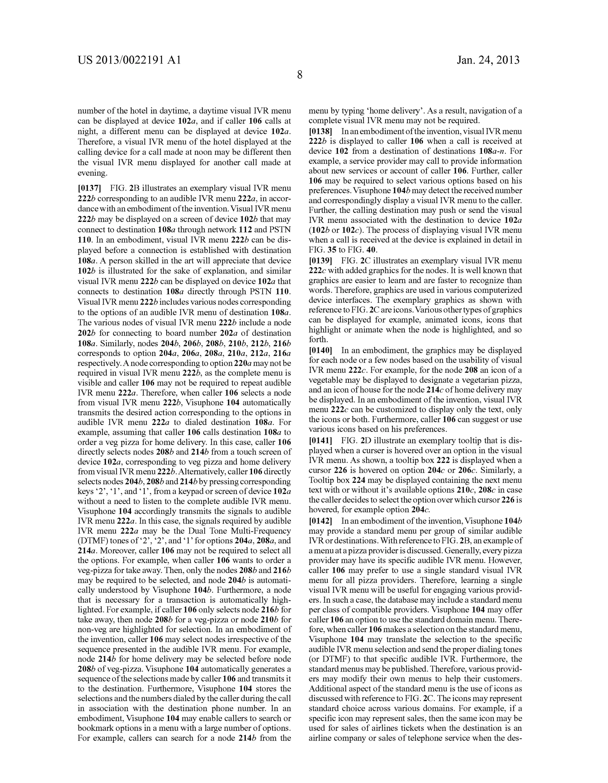 US 2013/0022191 AI 
number of the hotel in daytime, a daytime visual IVR menu 
can be displayed at device 102a, and if caller 106 calls at 
night, a different menu can be displayed at device 102a. 
Therefore, a visual IVR menu of the hotel displayed at the 
calling device for a call made at noon may be different then 
the visual IVR menu displayed for another call made at 
evening. 
[0137] FIG. 2B illustrates an exemplary visual IVR menu 
222b corresponding to an audible IVR menu 222a, in accor­dance 
with an embodiment of the invention. Visual IVR menu 
222b may be displayed on a screen of device 102b that may 
connect to destination 108a through network 112 and PSTN 
110. In an embodiment, visual IVR menu 222b can be dis­played 
before a connection is established with destination 
108a. A person skilled in the art will appreciate that device 
102b is illustrated for the sake of explanation, and similar 
visual IVR menu 222b can be displayed on device 102a that 
connects to destination 108a directly through PSTN 110. 
Visual IVR menu 222b includes various nodes corresponding 
to the options of an audible IVR menu of destination 108a. 
The various nodes of visual IVR menu 222b include a node 
202b for connecting to board number 202a of destination 
108a. Similarly, nodes 204b, 206b, 208b, 210b, 212b, 216b 
corresponds to option 204a, 206a, 208a, 210a, 212a, 216a 
respectively. A node corresponding to option 220a may not be 
required in visual IVR menu 222b, as the complete menu is 
visible and caller 106 may not be required to repeat audible 
IVR menu 222a. Therefore, when caller 106 selects a node 
from visual IVR menu 222b, Visuphone 104 automatically 
transmits the desired action corresponding to the options in 
audible IVR menu 222a to dialed destination 108a. For 
example, assuming that caller 106 calls destination 108a to 
order a veg pizza for home delivery. In this case, caller 106 
directly selects nodes 208b and 214b from a touch screen of 
device 102a, corresponding to veg pizza and home delivery 
from visual IVRmenu 222b.Altematively, caller 106 directly 
selects nodes 204b, 208b and 214b by pressing corresponding 
keys '2', '1 ', and '1 ', from a keypad or screen of device 1 02a 
without a need to listen to the complete audible IVR menu. 
Visuphone 104 accordingly transmits the signals to audible 
IVR menu 222a. In this case, the signals required by audible 
IVR menu 222a may be the Dual Tone Multi-Frequency 
(DTMF) tones of'2', '2', and '1' for options 204a, 208a, and 
214a. Moreover, caller 106 may not be required to select all 
the options. For example, when caller 106 wants to order a 
veg-pizza for take away. Then, only the nodes 208b and 216b 
may be required to be selected, and node 204b is automati­cally 
understood by Visuphone 104b. Furthermore, a node 
that is necessary for a transaction is automatically high­lighted. 
For example, if caller 106 only selects node 216b for 
take away, then node 208b for a veg-pizza or node 210b for 
non-veg are highlighted for selection. In an embodiment of 
the invention, caller 106 may select nodes irrespective of the 
sequence presented in the audible IVR menu. For example, 
node 214b for home delivery may be selected before node 
208b ofveg-pizza. Visuphone 104 automatically generates a 
sequence of the selections made by caller 106 and transmits it 
to the destination. Furthermore, Visuphone 104 stores the 
selections and the numbers dialed by the caller during the call 
in association with the destination phone number. In an 
embodiment, Visuphone 104 may enable callers to search or 
bookmark options in a menu with a large number of options. 
For example, callers can search for a node 214b from the 
8 
Jan. 24, 2013 
menu by typing 'home delivery'. As a result, navigation of a 
complete visual IVR menu may not be required. 
[0138] In an embodiment of the invention, visual IVR menu 
222b is displayed to caller 106 when a call is received at 
device 102 from a destination of destinations 108a-n. For 
example, a service provider may call to provide information 
about new services or account of caller 106. Further, caller 
106 may be required to select various options based on his 
preferences. Visuphone 1 04b may detect the received number 
and correspondingly display a visual IVR menu to the caller. 
Further, the calling destination may push or send the visual 
IVR menu associated with the destination to device 102a 
(102b or 102c). The process of displaying visual IVR menu 
when a call is received at the device is explained in detail in 
FIG. 35 to FIG. 40. 
[0139] FIG. 2C illustrates an exemplary visual IVR menu 
222c with added graphics for the nodes. It is well known that 
graphics are easier to learn and are faster to recognize than 
words. Therefore, graphics are used in various computerized 
device interfaces. The exemplary graphics as shown with 
reference to FIG. 2C are icons. Various other types of graphics 
can be displayed for example, animated icons, icons that 
highlight or animate when the node is highlighted, and so 
forth. 
[0140] In an embodiment, the graphics may be displayed 
for each node or a few nodes based on the usability of visual 
IVR menu 222c. For example, for the node 208 an icon of a 
vegetable may be displayed to designate a vegetarian pizza, 
and an icon of house for the node 214c of home delivery may 
be displayed. In an embodiment of the invention, visual IVR 
menu 222c can be customized to display only the text, only 
the icons or both. Furthermore, caller 106 can suggest or use 
various icons based on his preferences. 
[0141] FIG. 2D illustrate an exemplary tooltip that is dis­played 
when a curser is hovered over an option in the visual 
IVR menu. As shown, a tooltip box 222 is displayed when a 
cursor 226 is hovered on option 204c or 206c. Similarly, a 
Tool tip box 224 may be displayed containing the next menu 
text with or without it's available options 210c, 208c in case 
the caller decides to select the option over which cursor 226 is 
hovered, for example option 204c. 
[0142] In an embodiment of the invention, Visuphone 1 04b 
may provide a standard menu per group of similar audible 
IVR or destinations. Withreferenceto FIG. 2B, an example of 
a menu at a pizza provider is discussed. Generally, every pizza 
provider may have its specific audible IVR menu. However, 
caller 106 may prefer to use a single standard visual IVR 
menu for all pizza providers. Therefore, learning a single 
visual IVR menu will be useful for engaging various provid­ers. 
In such a case, the database may include a standard menu 
per class of compatible providers. Visuphone 104 may offer 
caller 106 an option to use the standard domain menu. There­fore, 
when caller 106 makes a selection on the standard menu, 
Visuphone 104 may translate the selection to the specific 
audible IVR menu selection and send the proper dialing tones 
(or DTMF) to that specific audible IVR. Furthermore, the 
standard menus may be published. Therefore, various provid­ers 
may modifY their own menus to help their customers. 
Additional aspect of the standard menu is the use of icons as 
discussed with reference to FIG. 2C. The icons may represent 
standard choice across various domains. For example, if a 
specific icon may represent sales, then the same icon may be 
used for sales of airlines tickets when the destination is an 
airline company or sales of telephone service when the des- 
 