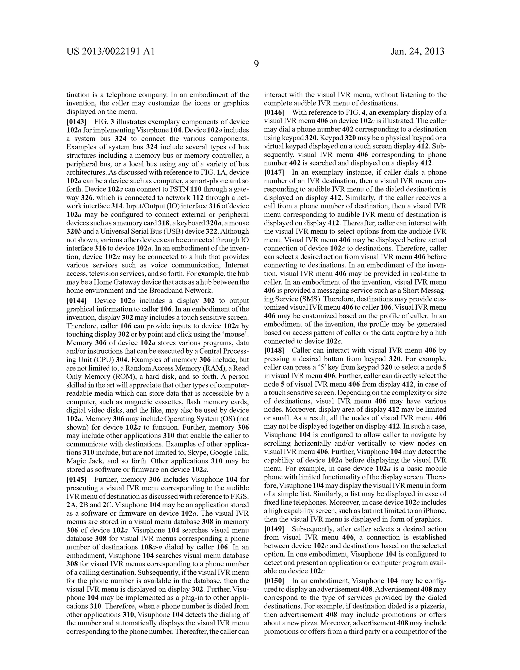 US 2013/0022191 AI 
tination is a telephone company. In an embodiment of the 
invention, the caller may customize the icons or graphics 
displayed on the menu. 
[0143] FIG. 3 illustrates exemplary components of device 
1 02a for implementing Visuphone 104. Device 1 02a includes 
a system bus 324 to connect the various components. 
Examples of system bus 324 include several types of bus 
structures including a memory bus or memory controller, a 
peripheral bus, or a local bus using any of a variety of bus 
architectures. As discussed with reference to FIG. 1A, device 
102a can be a device such as computer, a smart-phone and so 
forth. Device 102a can connect to PSTN 110 through a gate­way 
326, which is connected to network 112 through a net­work 
interface 314. Input/Output (I 0) interface 316 of device 
102a may be configured to connect external or peripheral 
devices such as a memory card 318, a keyboard 320a, a mouse 
320b and a Universal Serial Bus (USB) device 322. Although 
not shown, various other devices can be connected through IO 
interface 316 to device 102a. In an embodiment of the inven­tion, 
device 102a may be connected to a hub that provides 
various services such as voice commnnication, Internet 
access, television services, and so forth. For example, the hub 
may be a Home Gateway device that acts as a hub between the 
home environment and the Broadband Network. 
[0144] Device 102a includes a display 302 to output 
graphical information to caller 106. In an embodiment of the 
invention, display 302 may includes a touch sensitive screen. 
Therefore, caller 106 can provide inputs to device 102a by 
touching display 302 or by point and click using the 'mouse'. 
Memory 306 of device 102a stores various programs, data 
and/or instructions that can be executed by a Central Process­ing 
Unit (CPU) 304. Examples of memory 306 include, but 
are not limited to, a Random Access Memory (RAM), a Read 
Only Memory (ROM), a hard disk, and so forth. A person 
skilled in the art will appreciate that other types of computer­readable 
media which can store data that is accessible by a 
computer, such as magnetic cassettes, flash memory cards, 
digital video disks, and the like, may also be used by device 
102a. Memory 306 may include Operating System (OS) (not 
shown) for device 102a to function. Further, memory 306 
may include other applications 310 that enable the caller to 
commnnicate with destinations. Examples of other applica­tions 
310 include, but are not limited to, Skype, Google Talk, 
Magic Jack, and so forth. Other applications 310 may be 
stored as software or firmware on device 102a. 
[0145] Further, memory 306 includes Visuphone 104 for 
presenting a visual IVR menu corresponding to the audible 
IVR menu of destination as discussed with reference to FIGS. 
2A, 2B and 2C. Visuphone 104 may be an application stored 
as a software or firmware on device 102a. The visual IVR 
menus are stored in a visual menu database 308 in memory 
306 of device 102a. Visuphone 104 searches visual menu 
database 308 for visual IVR menus corresponding a phone 
number of destinations 108a-n dialed by caller 106. In an 
embodiment, Visuphone 104 searches visual menu database 
308 for visual IVR menus corresponding to a phone nnmber 
of a calling destination. Subsequently, if the visual IVR menu 
for the phone number is available in the database, then the 
visual IVR menu is displayed on display 302. Further, Visu­phone 
104 may be implemented as a plug-in to other appli­cations 
310. Therefore, when a phone nnmber is dialed from 
other applications 310, Visuphone 104 detects the dialing of 
the number and automatically displays the visual IVR menu 
corresponding to the phone number. Thereafter, the caller can 
9 
Jan. 24, 2013 
interact with the visual IVR menu, without listening to the 
complete audible IVR menu of destinations. 
[0146] With reference to FIG. 4, an exemplary display of a 
visual IVR menu 406 on device 1 02c is illustrated. The caller 
may dial a phone nnmber 402 corresponding to a destination 
using keypad 320. Keypad 320 may be a physical keypad or a 
virtual keypad displayed on a touch screen display 412. Sub­sequently, 
visual IVR menu 406 corresponding to phone 
nnmber 402 is searched and displayed on a display 412. 
[0147] In an exemplary instance, if caller dials a phone 
nnmber of an IVR destination, then a visual IVR menu cor­responding 
to audible IVR menu of the dialed destination is 
displayed on display 412. Similarly, if the caller receives a 
call from a phone number of destination, then a visual IVR 
menu corresponding to audible IVR menu of destination is 
displayed on display 412. Thereafter, caller can interact with 
the visual IVR menu to select options from the audible IVR 
menu. Visual IVR menu 406 may be displayed before actual 
connection of device 102c to destinations. Therefore, caller 
can select a desired action from visual IVR menu 406 before 
connecting to destinations. In an embodiment of the inven­tion, 
visual IVR menu 406 may be provided in real-time to 
caller. In an embodiment of the invention, visual IVR menu 
406 is provided a messaging service such as a Short Messag­ing 
Service (SMS). Therefore, destinations may provide cus­tomized 
visual IVRmenu 406 to caller 106. Visual IVR menu 
406 may be customized based on the profile of caller. In an 
embodiment of the invention, the profile may be generated 
based on access pattern of caller or the data capture by a hub 
connected to device 102c. 
[0148] Caller can interact with visual IVR menu 406 by 
pressing a desired button from keypad 320. For example, 
caller can press a '5' key from keypad 320 to select a node 5 
in visual IVR menu 406. Further, caller can directly select the 
node 5 of visual IVR menu 406 from display 412, in case of 
a touch sensitive screen. Depending on the complexity or size 
of destinations, visual IVR menu 406 may have various 
nodes. Moreover, display area of display 412 may be limited 
or small. As a result, all the nodes of visual IVR menu 406 
may not be displayed together on display 412. In such a case, 
Visuphone 104 is configured to allow caller to navigate by 
scrolling horizontally and/or vertically to view nodes on 
visual IVR menu 406. Further, Visuphone 104 may detect the 
capability of device 102a before displaying the visual IVR 
menu. For example, in case device 102a is a basic mobile 
phone with limited fnnctionality of the display screen. There­fore, 
Visuphone 104 may display the visual IVR menu in form 
of a simple list. Similarly, a list may be displayed in case of 
fixed line telephones. Moreover, in case device 102c includes 
a high capability screen, such as but not limited to an iPhone, 
then the visual IVR menu is displayed in form of graphics. 
[0149] Subsequently, after caller selects a desired action 
from visual IVR menu 406, a connection is established 
between device 102c and destinations based on the selected 
option. In one embodiment, Visuphone 104 is configured to 
detect and present an application or computer program avail­able 
on device 102c. 
[0150] In an embodiment, Visuphone 104 may be config­ured 
to display an advertisement 408. Advertisement 408 may 
correspond to the type of services provided by the dialed 
destinations. For example, if destination dialed is a pizzeria, 
then advertisement 408 may include promotions or offers 
about a new pizza. Moreover, advertisement 408 may include 
promotions or offers from a third party or a competitor of the 
 