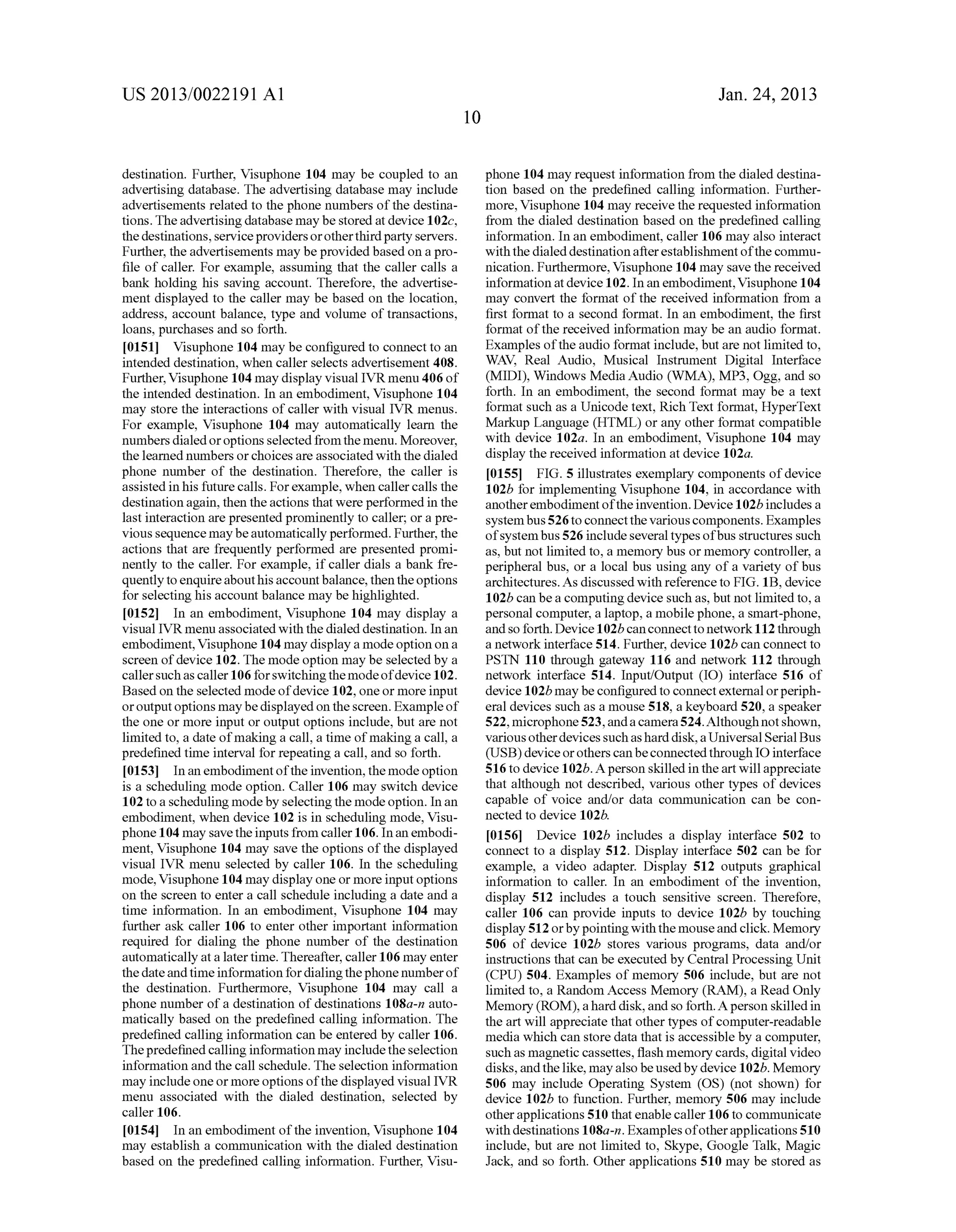 US 2013/0022191 AI 
destination. Further, Visuphone 104 may be coupled to an 
advertising database. The advertising database may include 
advertisements related to the phone numbers of the destina­tions. 
The advertising database may be stored at device 102c, 
the destinations, service providers or other third party servers. 
Further, the advertisements may be provided based on a pro­file 
of caller. For example, assuming that the caller calls a 
bank holding his saving account. Therefore, the advertise­ment 
displayed to the caller may be based on the location, 
address, account balance, type and volume of transactions, 
loans, purchases and so forth. 
[0151] Visuphone 104 may be configured to connect to an 
intended destination, when caller selects advertisement 408. 
Further, Visuphone 104 may display visual IVR menu 406 of 
the intended destination. In an embodiment, Visuphone 104 
may store the interactions of caller with visual IVR menus. 
For example, Visuphone 104 may automatically learn the 
numbers dialed or options selected from the menu. Moreover, 
the learned numbers or choices are associated with the dialed 
phone number of the destination. Therefore, the caller is 
assisted in his future calls. For example, when caller calls the 
destination again, then the actions that were performed in the 
last interaction are presented prominently to caller; or a pre­vious 
sequence may be automatically performed. Further, the 
actions that are frequently performed are presented promi­nently 
to the caller. For example, if caller dials a bank fre­quently 
to enquire about his account balance, then the options 
for selecting his account balance may be highlighted. 
[0152] In an embodiment, Visuphone 104 may display a 
visual IVR menu associated with the dialed destination. In an 
embodiment, Visuphone 104 may display a mode option on a 
screen of device 102. The mode option may be selected by a 
caller such as caller 106 for switching the mode of device 102. 
Based on the selected mode of device 102, one or more input 
or output options may be displayed on the screen. Example of 
the one or more input or output options include, but are not 
limited to, a date of making a call, a time of making a call, a 
predefined time interval for repeating a call, and so forth. 
[0153] In an embodiment of the invention, the mode option 
is a scheduling mode option. Caller 106 may switch device 
102 to a scheduling mode by selecting the mode option. In an 
embodiment, when device 102 is in scheduling mode, Visu­phone 
104 may save the inputs from caller 106. In an embodi­ment, 
Visuphone 104 may save the options of the displayed 
visual IVR menu selected by caller 106. In the scheduling 
mode, Visuphone 104 may display one or more input options 
on the screen to enter a call schedule including a date and a 
time information. In an embodiment, Visuphone 104 may 
further ask caller 106 to enter other important information 
required for dialing the phone number of the destination 
automatically at a later time. Thereafter, caller 106 may enter 
the date and time information for dialing the phone number of 
the destination. Furthermore, Visuphone 104 may call a 
phone number of a destination of destinations 108a-n auto­matically 
based on the predefined calling information. The 
predefined calling information can be entered by caller 106. 
The predefined calling information may include the selection 
information and the call schedule. The selection information 
may include one or more options of the displayed visual IVR 
menu associated with the dialed destination, selected by 
caller 106. 
[0154] In an embodiment of the invention, Visuphone 104 
may establish a communication with the dialed destination 
based on the predefined calling information. Further, Visu- 
10 
Jan. 24, 2013 
phone 104 may request information from the dialed destina­tion 
based on the predefined calling information. Further­more, 
Visuphone 104 may receive the requested information 
from the dialed destination based on the predefined calling 
information. In an embodiment, caller 106 may also interact 
with the dialed destination after establishment of the commu­nication. 
Furthermore, Visuphone 104 may save the received 
information at device 102. In an embodiment, Visuphone 104 
may convert the format of the received information from a 
first format to a second format. In an embodiment, the first 
format of the received information may be an audio format. 
Examples of the audio format include, but are not limited to, 
WAY, Real Audio, Musical Instrument Digital Interface 
(MIDI), Windows Media Audio (WMA), MP3, Ogg, and so 
forth. In an embodiment, the second format may be a text 
format such as a Unicode text, Rich Text format, HyperText 
Markup Language (HTML) or any other format compatible 
with device 102a. In an embodiment, Visuphone 104 may 
display the received information at device 102a. 
[0155] FIG. 5 illustrates exemplary components of device 
102b for implementing Visuphone 104, in accordance with 
another embodiment of the invention. Device 1 02b includes a 
system bus 526 to connect the various components. Examples 
of system bus 526 include several types ofbus structures such 
as, but not limited to, a memory bus or memory controller, a 
peripheral bus, or a local bus using any of a variety of bus 
architectures. As discussed with reference to FIG. 1B, device 
102b can be a computing device such as, but not limited to, a 
personal computer, a laptop, a mobile phone, a smart-phone, 
and so forth. Device 1 02b can connect to network 112 through 
a network interface 514. Further, device 102b can connect to 
PSTN 110 through gateway 116 and network 112 through 
network interface 514. Input/Output (IO) interface 516 of 
device 1 02b may be configured to connect external or peri ph­era! 
devices such as a mouse 518, a keyboard 520, a speaker 
522, microphone 523, and a camera 524. Although not shown, 
various other devices such as hard disk, a Universal Serial Bus 
(USB) device or others can be connected through IO interface 
516 to device 102b. A person skilled in the art will appreciate 
that although not described, various other types of devices 
capable of voice and/or data communication can be con­nected 
to device 102b. 
[0156] Device 102b includes a display interface 502 to 
connect to a display 512. Display interface 502 can be for 
example, a video adapter. Display 512 outputs graphical 
information to caller. In an embodiment of the invention, 
display 512 includes a touch sensitive screen. Therefore, 
caller 106 can provide inputs to device 102b by touching 
display 512 or by pointing with the mouse and click. Memory 
506 of device 102b stores various programs, data and/or 
instructions that can be executed by Central Processing Unit 
(CPU) 504. Examples of memory 506 include, but are not 
limited to, a Random Access Memory (RAM), a Read Only 
Memory (ROM), a hard disk, and so forth. A person skilled in 
the art will appreciate that other types of computer-readable 
media which can store data that is accessible by a computer, 
such as magnetic cassettes, flash memory cards, digital video 
disks, and the like, may also be used by device 102b. Memory 
506 may include Operating System (OS) (not shown) for 
device 102b to function. Further, memory 506 may include 
other applications 510 that enable caller 106 to communicate 
with destinations 108a-n. Examples of other applications 510 
include, but are not limited to, Skype, Google Talk, Magic 
Jack, and so forth. Other applications 510 may be stored as 
 