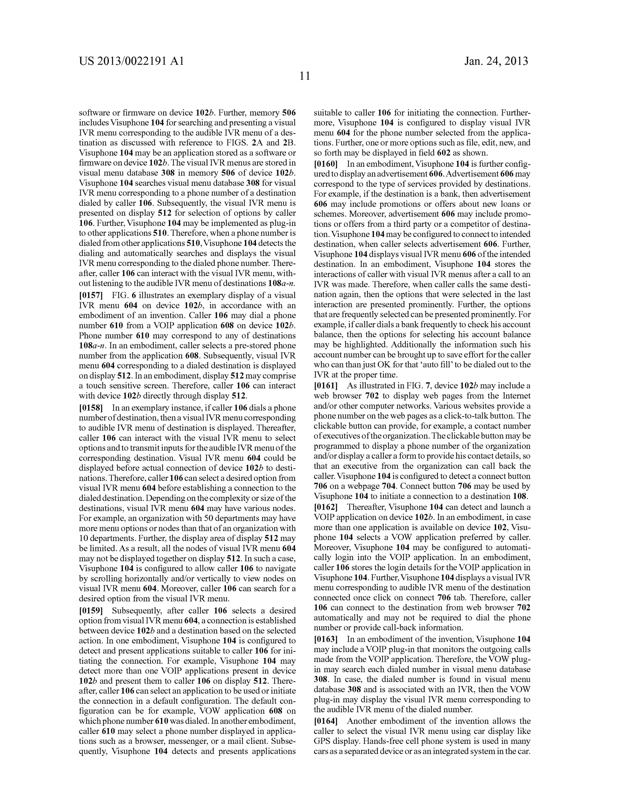 US 2013/0022191 AI 
software or firmware on device 102b. Further, memory 506 
includes Visuphone 104 for searching and presenting a visual 
IVR menu corresponding to the audible IVR menu of a des­tination 
as discussed with reference to FIGS. 2A and 2B. 
Visuphone 104 may be an application stored as a software or 
firmware on device 1 02b. The visual IVR menus are stored in 
visual menu database 308 in memory 506 of device 102b. 
Visuphone 104 searches visual menu database 3 08 for visual 
IVR menu corresponding to a phone number of a destination 
dialed by caller 106. Subsequently, the visual IVR menu is 
presented on display 512 for selection of options by caller 
106. Further, Visuphone 104 may be implemented as plug-in 
to other applications 510. Therefore, when a phone number is 
dialed from other applications 510, Visuphone 104 detects the 
dialing and automatically searches and displays the visual 
IVR menu corresponding to the dialed phone number. There­after, 
caller 106 can interact with the visual IVR menu, with­out 
listening to the audible IVR menu of destinations 1 08a-n. 
[0157] FIG. 6 illustrates an exemplary display of a visual 
IVR menu 604 on device 102b, in accordance with an 
embodiment of an invention. Caller 106 may dial a phone 
number 610 from a VOIP application 608 on device 102b. 
Phone number 610 may correspond to any of destinations 
108a-n. In an embodiment, caller selects a pre-stored phone 
number from the application 608. Subsequently, visual IVR 
menu 604 corresponding to a dialed destination is displayed 
on display 512. In an embodiment, display 512 may comprise 
a touch sensitive screen. Therefore, caller 106 can interact 
with device 102b directly through display 512. 
[0158] In an exemplary instance, if caller 106 dials a phone 
number of destination, then a visual IVR menu corresponding 
to audible IVR menu of destination is displayed. Thereafter, 
caller 106 can interact with the visual IVR menu to select 
options and to transmit inputs for the audible IVR menu of the 
corresponding destination. Visual IVR menu 604 could be 
displayed before actual connection of device 102b to desti­nations. 
Therefore, caller 106 can select a desired option from 
visual IVR menu 604 before establishing a connection to the 
dialed destination. Depending on the complexity or size of the 
destinations, visual IVR menu 604 may have various nodes. 
For example, an organization with 50 departments may have 
more menu options or nodes than that of an organization with 
10 departments. Further, the display area of display 512 may 
be limited. As a result, all the nodes of visual IVR menu 604 
may not be displayed together on display 512. In such a case, 
Visuphone 104 is configured to allow caller 106 to navigate 
by scrolling horizontally and/or vertically to view nodes on 
visual IVR menu 604. Moreover, caller 106 can search for a 
desired option from the visual IVR menu. 
[0159] Subsequently, after caller 106 selects a desired 
option from visual IVR menu 604, a connection is established 
between device 102b and a destination based on the selected 
action. In one embodiment, Visuphone 104 is configured to 
detect and present applications suitable to caller 106 for ini­tiating 
the connection. For example, Visuphone 104 may 
detect more than one VOIP applications present in device 
102b and present them to caller 106 on display 512. There­after, 
caller 106 can select an application to be used or initiate 
the connection in a default configuration. The default con­figuration 
can be for example, VOW application 608 on 
which phone number 610 was dialed. In another embodiment, 
caller 610 may select a phone number displayed in applica­tions 
such as a browser, messenger, or a mail client. Subse­quently, 
Visuphone 104 detects and presents applications 
11 
Jan. 24, 2013 
suitable to caller 106 for initiating the connection. Further­more, 
Visuphone 104 is configured to display visual IVR 
menu 604 for the phone number selected from the applica­tions. 
Further, one or more options such as file, edit, new, and 
so forth may be displayed in field 602 as shown. 
[0160] In an embodiment, Visuphone 104 is further config­ured 
to display an advertisement 606. Advertisement 606 may 
correspond to the type of services provided by destinations. 
For example, if the destination is a bank, then advertisement 
606 may include promotions or offers about new loans or 
schemes. Moreover, advertisement 606 may include promo­tions 
or offers from a third party or a competitor of destina­tion. 
Visuphone 104 may be configured to connect to intended 
destination, when caller selects advertisement 606. Further, 
Visuphone 104 displays visual IVR menu 606 of the intended 
destination. In an embodiment, Visuphone 104 stores the 
interactions of caller with visual IVR menus after a call to an 
IVR was made. Therefore, when caller calls the same desti­nation 
again, then the options that were selected in the last 
interaction are presented prominently. Further, the options 
that are frequently selected can be presented prominently. For 
example, if caller dials a bank frequently to check his account 
balance, then the options for selecting his account balance 
may be highlighted. Additionally the information such his 
account number can be brought up to save effort for the caller 
who can than just OK for that 'auto fill' to be dialed out to the 
IVR at the proper time. 
[0161] As illustrated in FIG. 7, device 102b may include a 
web browser 702 to display web pages from the Internet 
and/or other computer networks. Various websites provide a 
phone number on the web pages as a click-to-talk button. The 
clickable button can provide, for example, a contact number 
of executives of the organization. The clickable button may be 
programmed to display a phone number of the organization 
and/or display a caller a form to provide his contact details, so 
that an executive from the organization can call back the 
caller. Visuphone 104 is configured to detect a connect button 
706 on a webpage 704. Connect button 706 may be used by 
Visuphone 104 to initiate a connection to a destination 108. 
[0162] Thereafter, Visuphone 104 can detect and lannch a 
VOIP application on device 102b. In an embodiment, in case 
more than one application is available on device 102, Visu­phone 
104 selects a VOW application preferred by caller. 
Moreover, Visuphone 104 may be configured to automati­cally 
login into the VOIP application. In an embodiment, 
caller 106 stores the login details for the VOIP application in 
Visuphone 104. Further, Visuphone 104 displays a visual IVR 
menu corresponding to audible IVR menu of the destination 
connected once click on connect 706 tab. Therefore, caller 
106 can connect to the destination from web browser 702 
automatically and may not be required to dial the phone 
number or provide call-back information. 
[0163] In an embodiment of the invention, Visuphone 104 
may include a VOIP plug-in that monitors the outgoing calls 
made from the VOIP application. Therefore, the VOW plug­in 
may search each dialed number in visual menu database 
308. In case, the dialed number is fonnd in visual menu 
database 308 and is associated with an IVR, then the VOW 
plug-in may display the visual IVR menu corresponding to 
the audible IVR menu of the dialed number. 
[0164] Another embodiment of the invention allows the 
caller to select the visual IVR menu using car display like 
GPS display. Hands-free cell phone system is used in many 
cars as a separated device or as an integrated system in the car. 
 
