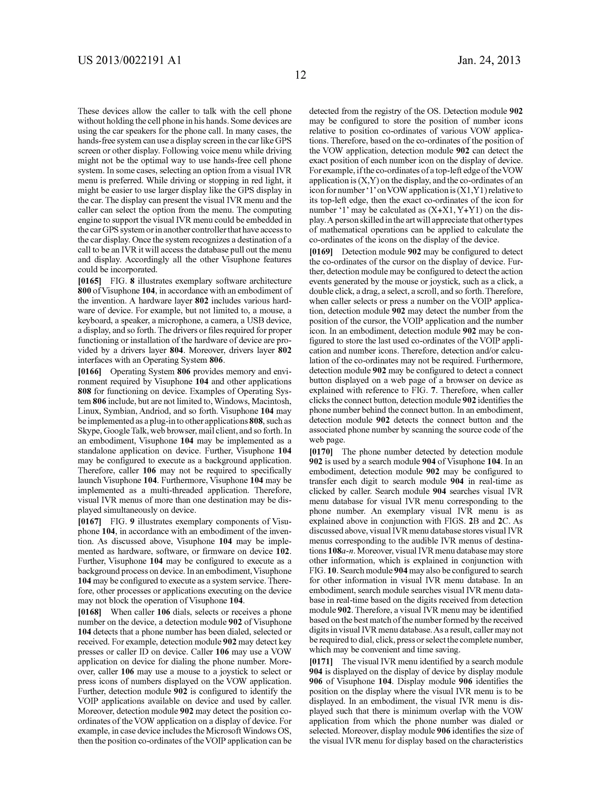 US 2013/0022191 AI 
These devices allow the caller to talk with the cell phone 
without holding the cell phone in his hands. Some devices are 
using the car speakers for the phone call. In many cases, the 
hands-free system can use a display screen in the car like GPS 
screen or other display. Following voice menu while driving 
might not be the optimal way to use hands-free cell phone 
system. In some cases, selecting an option from a visual IVR 
menu is preferred. While driving or stopping in red light, it 
might be easier to use larger display like the GPS display in 
the car. The display can present the visual IVR menu and the 
caller can select the option from the menu. The computing 
engine to support the visual IVR menu could be embedded in 
the car GPS system or in another controller that have access to 
the car display. Once the system recognizes a destination of a 
call to be an IVR it will access the database pull out the menu 
and display. Accordingly all the other Visuphone features 
could be incorporated. 
[0165] FIG. 8 illustrates exemplary software architecture 
800 ofVisuphone 104, in accordance with an embodiment of 
the invention. A hardware layer 802 includes various hard­ware 
of device. For example, but not limited to, a mouse, a 
keyboard, a speaker, a microphone, a camera, a USB device, 
a display, and so forth. The drivers or files required for proper 
functioning or installation of the hardware of device are pro­vided 
by a drivers layer 804. Moreover, drivers layer 802 
interfaces with an Operating System 806. 
[0166] Operating System 806 provides memory and envi­ronment 
required by Visuphone 104 and other applications 
808 for functioning on device. Examples of Operating Sys­tem 
806 include, but are not limited to, Windows, Macintosh, 
Linux, Symbian, Andriod, and so forth. Visuphone 104 may 
be implemented as a plug-in to other applications 808, such as 
Skype, Google Talk, web browser, mail client, and so forth. In 
an embodiment, Visuphone 104 may be implemented as a 
standalone application on device. Further, Visuphone 104 
may be configured to execute as a background application. 
Therefore, caller 106 may not be required to specifically 
launch Visuphone 104. Furthermore, Visuphone 104 may be 
implemented as a multi-threaded application. Therefore, 
visual IVR menus of more than one destination may be dis­played 
simultaneously on device. 
[0167] FIG. 9 illustrates exemplary components ofVisu­phone 
104, in accordance with an embodiment of the inven­tion. 
As discussed above, Visuphone 104 may be imple­mented 
as hardware, software, or firmware on device 102. 
Further, Visuphone 104 may be configured to execute as a 
background process on device. In an embodiment, Visuphone 
104 may be configured to execute as a system service. There­fore, 
other processes or applications executing on the device 
may not block the operation ofVisuphone 104. 
[0168] When caller 106 dials, selects or receives a phone 
number on the device, a detection module 902 ofVisuphone 
104 detects that a phone number has been dialed, selected or 
received. For example, detection module 902 may detect key 
presses or caller ID on device. Caller 106 may use a VOW 
application on device for dialing the phone number. More­over, 
caller 106 may use a mouse to a joystick to select or 
press icons of numbers displayed on the VOW application. 
Further, detection module 902 is configured to identify the 
VOIP applications available on device and used by caller. 
Moreover, detection module 902 may detect the position co­ordinates 
of the VOW application on a display of device. For 
example, in case device includes the Microsoft Windows OS, 
then the position co-ordinates of the VOIP application can be 
12 
Jan. 24, 2013 
detected from the registry of the OS. Detection module 902 
may be configured to store the position of number icons 
relative to position co-ordinates of various VOW applica­tions. 
Therefore, based on the co-ordinates of the position of 
the VOW application, detection module 902 can detect the 
exact position of each number icon on the display of device. 
For example, if the co-ordinates of a top-left edge of the VOW 
application is (X,Y) on the display, and the co-ordinates of an 
icon fornumber' 1' on VOW application is (X1 ,Y1) relative to 
its top-left edge, then the exact co-ordinates of the icon for 
number '1' may be calculated as (X+X1, Y + Y1) on the dis­play. 
A person skilled in the art will appreciate that other types 
of mathematical operations can be applied to calculate the 
co-ordinates of the icons on the display of the device. 
[0169] Detection module 902 may be configured to detect 
the co-ordinates of the cursor on the display of device. Fur­ther, 
detection module may be configured to detect the action 
events generated by the mouse or joystick, such as a click, a 
double click, a drag, a select, a scroll, and so forth. Therefore, 
when caller selects or press a number on the VOIP applica­tion, 
detection module 902 may detect the number from the 
position of the cursor, the VOIP application and the number 
icon. In an embodiment, detection module 902 may be con­figured 
to store the last used co-ordinates of the VOIP appli­cation 
and number icons. Therefore, detection and/or calcu­lation 
of the co-ordinates may not be required. Furthermore, 
detection module 902 may be configured to detect a connect 
button displayed on a web page of a browser on device as 
explained with reference to FIG. 7. Therefore, when caller 
clicks the connect button, detection module 902 identifies the 
phone number behind the connect button. In an embodiment, 
detection module 902 detects the connect button and the 
associated phone number by scanning the source code of the 
web page. 
[0170] The phone number detected by detection module 
902 is used by a search module 904 ofVisuphone 104. In an 
embodiment, detection module 902 may be configured to 
transfer each digit to search module 904 in real-time as 
clicked by caller. Search module 904 searches visual IVR 
menu database for visual IVR menu corresponding to the 
phone number. An exemplary visual IVR menu is as 
explained above in conjunction with FIGS. 2B and 2C. As 
discussed above, visual IVR menu database stores visual IVR 
menus corresponding to the audible IVR menus of destina­tions 
1 08a-n. Moreover, visual IVR menu database may store 
other information, which is explained in conjunction with 
FIG.10. Search module 904 may also be configured to search 
for other information in visual IVR menu database. In an 
embodiment, search module searches visual IVR menu data­base 
in real-time based on the digits received from detection 
module 902. Therefore, a visual IVR menu may be identified 
based on the best match of the number formed by the received 
digits in visual IVR menu database. As a result, caller may not 
be required to dial, click, press or select the complete number, 
which may be convenient and time saving. 
[0171] The visual IVR menu identified by a search module 
904 is displayed on the display of device by display module 
906 of Visuphone 104. Display module 906 identifies the 
position on the display where the visual IVR menu is to be 
displayed. In an embodiment, the visual IVR menu is dis­played 
such that there is minimum overlap with the VOW 
application from which the phone number was dialed or 
selected. Moreover, display module 906 identifies the size of 
the visual IVR menu for display based on the characteristics 
 
