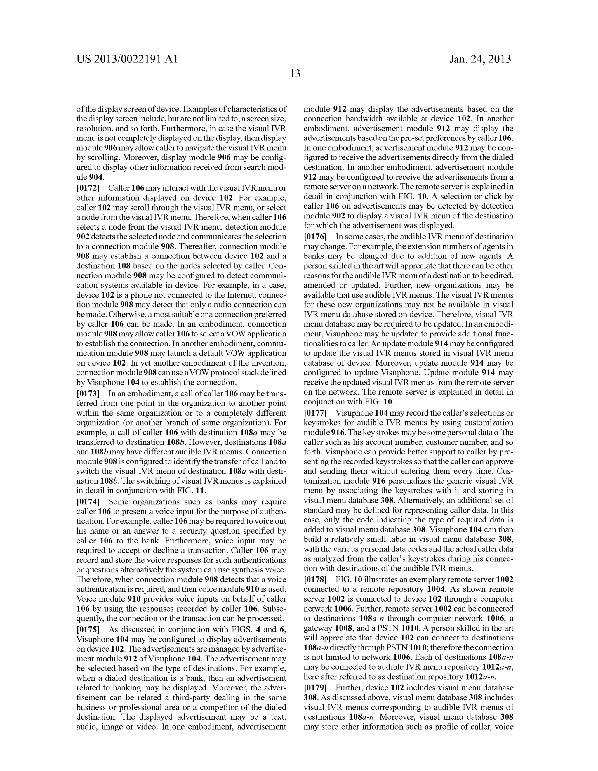 US 2013/0022191 AI 
of the display screen of device. Examples of characteristics of 
the display screen include, but are not limited to, a screen size, 
resolution, and so forth. Furthermore, in case the visual IVR 
menu is not completely displayed on the display, then display 
module 906 may allow caller to navigate the visual IVR menu 
by scrolling. Moreover, display module 906 may be config­ured 
to display other information received from search mod­ule 
904. 
[0172] Caller 106 may interact with the visual IVR menu or 
other information displayed on device 102. For example, 
caller 102 may scroll through the visual IVR menu, or select 
a node from the visual IVR menu. Therefore, when caller 106 
selects a node from the visual IVR menu, detection module 
902 detects the selected node and communicates the selection 
to a connection module 908. Thereafter, connection module 
908 may establish a connection between device 102 and a 
destination 108 based on the nodes selected by caller. Con­nection 
module 908 may be configured to detect communi­cation 
systems available in device. For example, in a case, 
device 102 is a phone not connected to the Internet, connec­tion 
module 908 may detect that only a radio connection can 
be made. Otherwise, a most suitable or a connection preferred 
by caller 106 can be made. In an embodiment, connection 
module 908 may allow caller 106 to select a VOW application 
to establish the connection. In another embodiment, commu­nication 
module 908 may launch a default VOW application 
on device 102. In yet another embodiment of the invention, 
connection module 908 can use a VOW protocol stack defined 
by Visuphone 104 to establish the connection. 
[0173] In an embodiment, a call of caller 106 may be trans­ferred 
from one point in the organization to another point 
within the same organization or to a completely different 
organization (or another branch of same organization). For 
example, a call of caller 106 with destination 108a may be 
transferred to destination 108b. However, destinations 108a 
and 108b may have different audible IVR menus. Connection 
module 908 is configured to identify the transfer of call and to 
switch the visual IVR menu of destination 108a with desti­nation 
108b. The switching of visual IVRmenus is explained 
in detail in conjunction with FIG. 11. 
[0174] Some organizations such as banks may require 
caller 106 to present a voice input for the purpose of authen­tication. 
For example, caller 106 may be required to voice out 
his name or an answer to a security question specified by 
caller 106 to the bank. Furthermore, voice input may be 
required to accept or decline a transaction. Caller 106 may 
record and store the voice responses for such authentications 
or questions alternatively the system can use synthesis voice. 
Therefore, when connection module 908 detects that a voice 
authentication is required, and then voice module 910 is used. 
Voice module 910 provides voice inputs on behalf of caller 
106 by using the responses recorded by caller 106. Subse­quently, 
the connection or the transaction can be processed. 
[0175] As discussed in conjunction with FIGS. 4 and 6, 
Visuphone 104 may be configured to display advertisements 
on device 102. The advertisements are managed by advertise­ment 
module 912 ofVisuphone 104. The advertisement may 
be selected based on the type of destinations. For example, 
when a dialed destination is a bank, then an advertisement 
related to banking may be displayed. Moreover, the adver­tisement 
can be related a third-party dealing in the same 
business or professional area or a competitor of the dialed 
destination. The displayed advertisement may be a text, 
audio, image or video. In one embodiment, advertisement 
13 
Jan. 24, 2013 
module 912 may display the advertisements based on the 
connection bandwidth available at device 102. In another 
embodiment, advertisement module 912 may display the 
advertisements based on the pre-set preferences by caller 106. 
In one embodiment, advertisement module 912 may be con­figured 
to receive the advertisements directly from the dialed 
destination. In another embodiment, advertisement module 
912 may be configured to receive the advertisements from a 
remote server on a network. The remote server is explained in 
detail in conjunction with FIG. 10. A selection or click by 
caller 106 on advertisements may be detected by detection 
module 902 to display a visual IVR menu of the destination 
for which the advertisement was displayed. 
[0176] In some cases, the audible IVR menu of destination 
may change. For example, the extension numbers of agents in 
banks may be changed due to addition of new agents. A 
person skilled in the art will appreciate that there can be other 
reasons for the audible IVRmenu of a destination to be edited, 
amended or updated. Further, new organizations may be 
available that use audible IVR menus. The visual IVR menus 
for these new organizations may not be available in visual 
IVR menu database stored on device. Therefore, visual IVR 
menu database may be required to be updated. In an embodi­ment, 
Visuphone may be updated to provide additional func­tionalities 
to caller. An update module 914 may be configured 
to update the visual IVR menus stored in visual IVR menu 
database of device. Moreover, update module 914 may be 
configured to update Visuphone. Update module 914 may 
receive the updated visual IVR menus from the remote server 
on the network. The remote server is explained in detail in 
conjunction with FIG. 10. 
[0177] Visuphone 104 may record the caller's selections or 
keystrokes for audible IVR menus by using customization 
module 916. The keystrokes may be some personal data of the 
caller such as his account number, customer number, and so 
forth. Visuphone can provide better support to caller by pre­senting 
the recorded keystrokes so that the caller can approve 
and sending them without entering them every time. Cus­tomization 
module 916 personalizes the generic visual IVR 
menu by associating the keystrokes with it and storing in 
visual menu database 308. Alternatively, an additional set of 
standard may be defined for representing caller data. In this 
case, only the code indicating the type of required data is 
added to visual menu database 308. Visuphone 104 can than 
build a relatively small table in visual menu database 308, 
with the various personal data codes and the actual caller data 
as analyzed from the caller's keystrokes during his connec­tion 
with destinations of the audible IVR menus. 
[0178] FIG.10 illustrates an exemplary remote server 1002 
connected to a remote repository 1004. As shown remote 
server 1002 is connected to device 102 through a computer 
network 1006. Further, remote server 1002 can be connected 
to destinations 108a-n through computer network 1006, a 
gateway 1008, and a PSTN 1010. A person skilled in the art 
will appreciate that device 102 can connect to destinations 
1 08a-n directly through PSTN 101 0; therefore the connection 
is not limited to network 1006. Each of destinations 108a-n 
may be connected to audible IVR menu repository 1012a-n, 
here after referred to as destination repository 1012a-n. 
[0179] Further, device 102 includes visual menu database 
308. As discussed above, visual menu database 308 includes 
visual IVR menus corresponding to audible IVR menus of 
destinations 108a-n. Moreover, visual menu database 308 
may store other information such as profile of caller, voice 
 