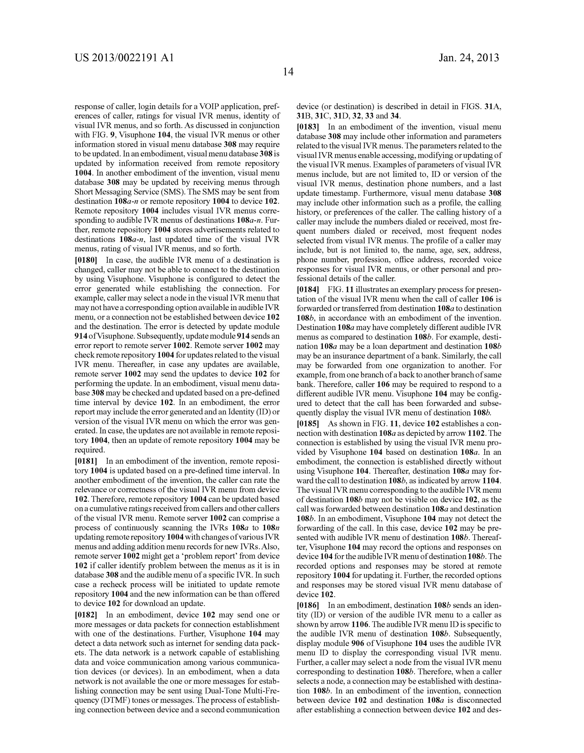 US 2013/0022191 AI 
response of caller, login details for a VOIP application, pref­erences 
of caller, ratings for visual IVR menus, identity of 
visual IVR menus, and so forth. As discussed in conjunction 
with FIG. 9, Visuphone 104, the visual IVR menus or other 
information stored in visual menu database 308 may require 
to be updated. In an embodiment, visual menu database 308 is 
updated by information received from remote repository 
1004. In another embodiment of the invention, visual menu 
database 308 may be updated by receiving menus through 
Short Messaging Service (SMS). The SMS may be sent from 
destination 108a-n or remote repository 1004 to device 102. 
Remote repository 1004 includes visual IVR menus corre­sponding 
to audible IVR menus of destinations 1 08a-n. Fur­ther, 
remote repository 1004 stores advertisements related to 
destinations 108a-n, last updated time of the visual IVR 
menus, rating of visual IVR menus, and so forth. 
[0180] In case, the audible IVR menu of a destination is 
changed, caller may not be able to connect to the destination 
by using Visuphone. Visuphone is configured to detect the 
error generated while establishing the connection. For 
example, caller may select a node in the visual IVR menu that 
may not have a corresponding option available in audible IVR 
menu, or a connection not be established between device 102 
and the destination. The error is detected by update module 
914 ofVisuphone. Subsequently, update module 914 sends an 
error report to remote server 1002. Remote server 1002 may 
check remote repository 1004 for updates related to the visual 
IVR menu. Thereafter, in case any updates are available, 
remote server 1002 may send the updates to device 102 for 
performing the update. In an embodiment, visual menu data­base 
308 may be checked and updated based on a pre-defined 
time interval by device 102. In an embodiment, the error 
report may include the error generated and an Identity (ID) or 
version of the visual IVR menu on which the error was gen­erated. 
In case, the updates are not available in remote reposi­tory 
1004, then an update of remote repository 1004 may be 
required. 
[0181] In an embodiment of the invention, remote reposi­tory 
1004 is updated based on a pre-defined time interval. In 
another embodiment of the invention, the caller can rate the 
relevance or correctness of the visual IVR menu from device 
102. Therefore, remote repository 1004 can be updated based 
on a cumulative ratings received from callers and other callers 
of the visual IVR menu. Remote server 1002 can comprise a 
process of continuously scanning the IVRs 108a to 108n 
updating remote repository 1004 with changes of various IVR 
menus and adding addition menu records for new IVRs. Also, 
remote server 1002 might get a 'problem report' from device 
102 if caller identify problem between the menus as it is in 
database 308 and the audible menu of a specific IVR. In such 
case a recheck process will be initiated to update remote 
repository 1004 and the new information can be than offered 
to device 102 for download an update. 
[0182] In an embodiment, device 102 may send one or 
more messages or data packets for connection establishment 
with one of the destinations. Further, Visuphone 104 may 
detect a data network such as internet for sending data pack­ets. 
The data network is a network capable of establishing 
data and voice communication among various communica­tion 
devices (or devices). In an embodiment, when a data 
network is not available the one or more messages for estab­lishing 
connection may be sent using Dual-Tone Multi-Fre­quency 
(DTMF) tones or messages. The process of establish­ing 
connection between device and a second communication 
14 
Jan. 24, 2013 
device (or destination) is described in detail in FIGS. 31A, 
31B, 31C, 31D, 32, 33 and 34. 
[0183] In an embodiment of the invention, visual menu 
database 308 may include other information and parameters 
related to the visual IVR menus. The parameters related to the 
visual IVR menus enable accessing, modifying or updating of 
the visual IVR menus. Examples of parameters of visual IVR 
menus include, but are not limited to, ID or version of the 
visual IVR menus, destination phone numbers, and a last 
update timestamp. Furthermore, visual menu database 308 
may include other information such as a profile, the calling 
history, or preferences of the caller. The calling history of a 
caller may include the numbers dialed or received, most fre­quent 
numbers dialed or received, most frequent nodes 
selected from visual IVR menus. The profile of a caller may 
include, but is not limited to, the name, age, sex, address, 
phone number, profession, office address, recorded voice 
responses for visual IVR menus, or other personal and pro­fessional 
details of the caller. 
[0184] FIG. 11 illustrates an exemplary process for presen­tation 
of the visual IVR menu when the call of caller 106 is 
forwarded or transferred from destination 108a to destination 
108b, in accordance with an embodiment of the invention. 
Destination 1 08a may have completely different audible IVR 
menus as compared to destination 108b. For example, desti­nation 
108a may be a loan department and destination 108b 
may be an insurance department of a bank. Similarly, the call 
may be forwarded from one organization to another. For 
example, from one branch of a back to another branch of same 
bank. Therefore, caller 106 may be required to respond to a 
different audible IVR menu. Visuphone 104 may be config­ured 
to detect that the call has been forwarded and subse­quently 
display the visual IVR menu of destination 108b. 
[0185] As shown in FIG. 11, device 102 establishes a con­nection 
with destination 108a as depicted by arrow 1102. The 
connection is established by using the visual IVR menu pro­vided 
by Visuphone 104 based on destination 108a. In an 
embodiment, the connection is established directly without 
using Visuphone 104. Thereafter, destination 108a may for­ward 
the call to destination 108b, as indicated by arrow 1104. 
The visual IVR menu corresponding to the audible IVR menu 
of destination 108b may not be visible on device 102, as the 
call was forwarded between destination 108a and destination 
108b. In an embodiment, Visuphone 104 may not detect the 
forwarding of the call. In this case, device 102 may be pre­sented 
with audible IVR menu of destination 108b. Thereaf­ter, 
Visuphone 104 may record the options and responses on 
device 104 for the audible IVR menu of destination 1 08b. The 
recorded options and responses may be stored at remote 
repository 1004 for updating it. Further, the recorded options 
and responses may be stored visual IVR menu database of 
device 102. 
[0186] In an embodiment, destination 108b sends an iden­tity 
(ID) or version of the audible IVR menu to a caller as 
shown by arrow 1106. The audible IVR menu ID is specific to 
the audible IVR menu of destination 108b. Subsequently, 
display module 906 ofVisuphone 104 uses the audible IVR 
menu ID to display the corresponding visual IVR menu. 
Further, a caller may select a node from the visual IVR menu 
corresponding to destination 108b. Therefore, when a caller 
selects a node, a connection may be established with destina­tion 
108b. In an embodiment of the invention, connection 
between device 102 and destination 108a is disconnected 
after establishing a connection between device 102 and des- 
 