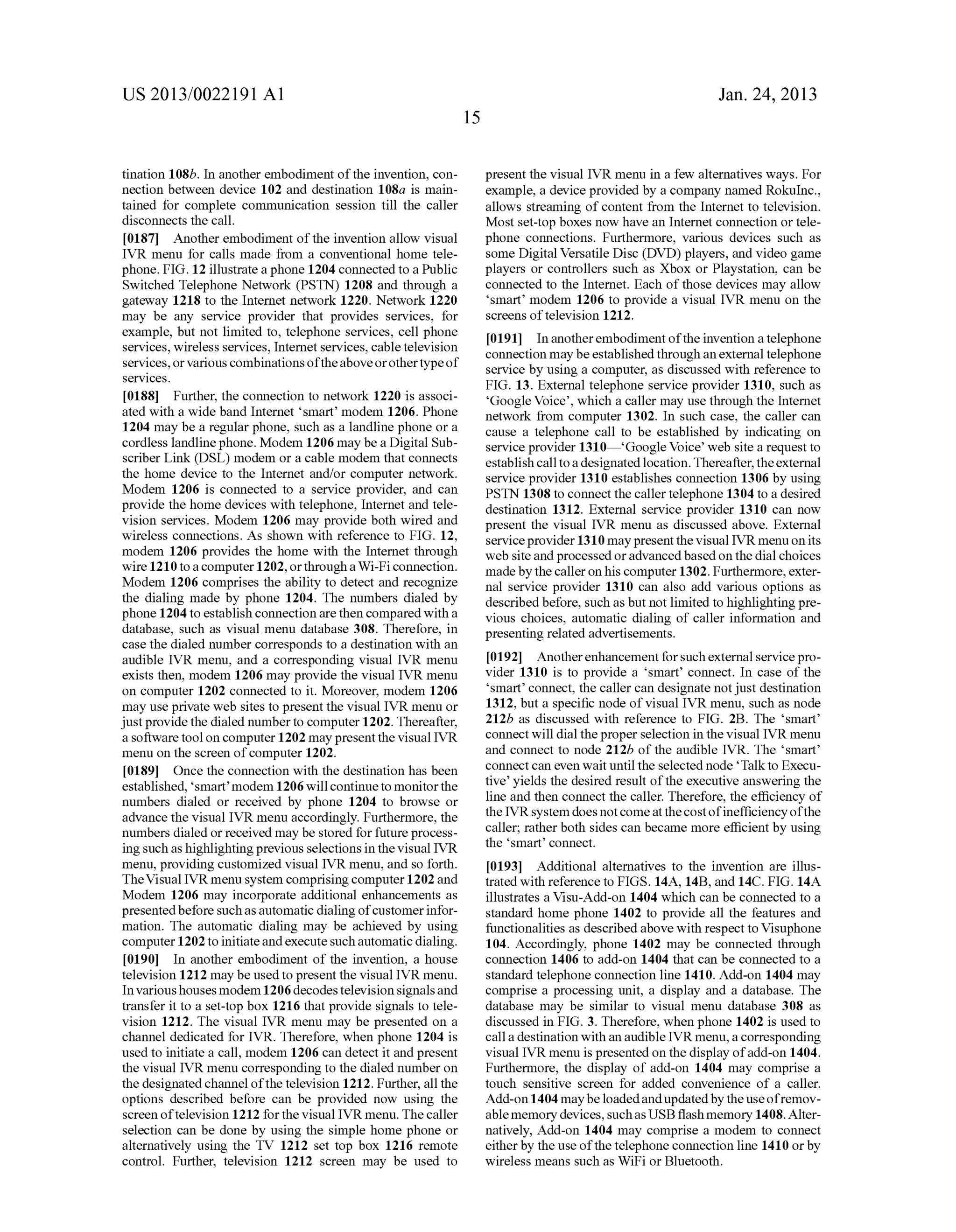 US 2013/0022191 AI 
tination 108b. In another embodiment of the invention, con­nection 
between device 102 and destination 108a is main­tained 
for complete communication session till the caller 
disconnects the call. 
[0187] Another embodiment of the invention allow visual 
IVR menu for calls made from a conventional home tele­phone. 
FIG. 12 illustrate a phone 1204 connected to a Public 
Switched Telephone Network (PSTN) 1208 and through a 
gateway 1218 to the Internet network 1220. Network 1220 
may be any service provider that provides services, for 
example, but not limited to, telephone services, cell phone 
services, wireless services, Internet services, cable television 
services, or various combinations of the above or other type of 
serv1ces. 
[0188] Further, the connection to network 1220 is associ­ated 
with a wide band Internet 'smart' modem 1206. Phone 
1204 may be a regular phone, such as a landline phone or a 
cordless landline phone. Modem 1206 may be a Digital Sub­scriber 
Link (DSL) modem or a cable modem that connects 
the home device to the Internet and/or computer network. 
Modem 1206 is connected to a service provider, and can 
provide the home devices with telephone, Internet and tele­vision 
services. Modem 1206 may provide both wired and 
wireless connections. As shown with reference to FIG. 12, 
modem 1206 provides the home with the Internet through 
wire 1210 to a computer 1202, or through a Wi-F i connection. 
Modem 1206 comprises the ability to detect and recognize 
the dialing made by phone 1204. The numbers dialed by 
phone 1204 to establish connection are then compared with a 
database, such as visual menu database 308. Therefore, in 
case the dialed number corresponds to a destination with an 
audible IVR menu, and a corresponding visual IVR menu 
exists then, modem 1206 may provide the visual IVR menu 
on computer 1202 connected to it. Moreover, modem 1206 
may use private web sites to present the visual IVR menu or 
just provide the dialed number to computer 1202. Thereafter, 
a software tool on computer 1202 may present the visual IVR 
menu on the screen of computer 1202. 
[0189] Once the connection with the destination has been 
established, 'smart' modem 1206 will continue to monitor the 
numbers dialed or received by phone 1204 to browse or 
advance the visual IVR menu accordingly. Furthermore, the 
numbers dialed or received may be stored for future process­ing 
such as highlighting previous selections in the visual IVR 
menu, providing customized visual IVR menu, and so forth. 
The Visual IVR menu system comprising computer 1202 and 
Modem 1206 may incorporate additional enhancements as 
presented before such as automatic dialing of customer infor­mation. 
The automatic dialing may be achieved by using 
computer 1202 to initiate and execute such automatic dialing. 
[0190] In another embodiment of the invention, a house 
television 1212 may be used to present the visual IVR menu. 
In various houses modem 1206 decodes television signals and 
transfer it to a set-top box 1216 that provide signals to tele­vision 
1212. The visual IVR menu may be presented on a 
channel dedicated for IVR. Therefore, when phone 1204 is 
used to initiate a call, modem 1206 can detect it and present 
the visual IVR menu corresponding to the dialed number on 
the designated channel of the television 1212. Further, all the 
options described before can be provided now using the 
screen of television 1212 for the visual IVR menu. The caller 
selection can be done by using the simple home phone or 
alternatively using the TV 1212 set top box 1216 remote 
control. Further, television 1212 screen may be used to 
15 
Jan. 24, 2013 
present the visual IVR menu in a few alternatives ways. For 
example, a device provided by a company named Rokuinc., 
allows streaming of content from the Internet to television. 
Most set-top boxes now have an Internet connection or tele­phone 
connections. Furthermore, various devices such as 
some Digital Versatile Disc (DVD) players, and video game 
players or controllers such as Xbox or Playstation, can be 
connected to the Internet. Each of those devices may allow 
'smart' modem 1206 to provide a visual IVR menu on the 
screens of television 1212. 
[0191] In another embodiment of the invention a telephone 
connection may be established through an external telephone 
service by using a computer, as discussed with reference to 
FIG. 13. External telephone service provider 1310, such as 
'Google Voice', which a caller may use through the Internet 
network from computer 1302. In such case, the caller can 
cause a telephone call to be established by indicating on 
service provider 1310-'Google Voice' web site a request to 
establish call to a designated location. Thereafter, the external 
service provider 1310 establishes connection 1306 by using 
PSTN 1308 to connect the caller telephone 1304 to a desired 
destination 1312. External service provider 1310 can now 
present the visual IVR menu as discussed above. External 
service provider 1310 may present the visual IVR menu on its 
web site and processed or advanced based on the dial choices 
made by the caller on his computer 1302. Furthermore, exter­nal 
service provider 1310 can also add various options as 
described before, such as but not limited to highlighting pre­vious 
choices, automatic dialing of caller information and 
presenting related advertisements. 
[0192] Another enhancement for such external service pro­vider 
1310 is to provide a 'smart' connect. In case of the 
'smart' connect, the caller can designate not just destination 
1312, but a specific node of visual IVR menu, such as node 
212b as discussed with reference to FIG. 2B. The 'smart' 
connect will dial the proper selection in the visual IVR menu 
and connect to node 212b of the audible IVR. The 'smart' 
connect can even wait until the selected node 'Talk to Execu­tive' 
yields the desired result of the executive answering the 
line and then connect the caller. Therefore, the efficiency of 
the IVR system does not come at the cost of inefficiency of the 
caller; rather both sides can became more efficient by using 
the 'smart' connect. 
[0193] Additional alternatives to the invention are illus­trated 
with reference to FIGS. 14A, 14B, and 14C. FIG. 14A 
illustrates a Visu-Add-on 1404 which can be connected to a 
standard home phone 1402 to provide all the features and 
functionalities as described above with respect to Visuphone 
104. Accordingly, phone 1402 may be connected through 
connection 1406 to add-on 1404 that can be connected to a 
standard telephone connection line 1410. Add-on 1404 may 
comprise a processing unit, a display and a database. The 
database may be similar to visual menu database 308 as 
discussed in FIG. 3. Therefore, when phone 1402 is used to 
call a destination with an audible IVR menu, a corresponding 
visual IVR menu is presented on the display of add-on 1404. 
Furthermore, the display of add-on 1404 may comprise a 
touch sensitive screen for added convenience of a caller. 
Add-on 1404 may be loaded and updated by the use of remov­able 
memory devices, such as USB flash memory 1408. Alter­natively, 
Add-on 1404 may comprise a modem to connect 
either by the use of the telephone connection line 1410 or by 
wireless means such as WiFi or Bluetooth. 
 