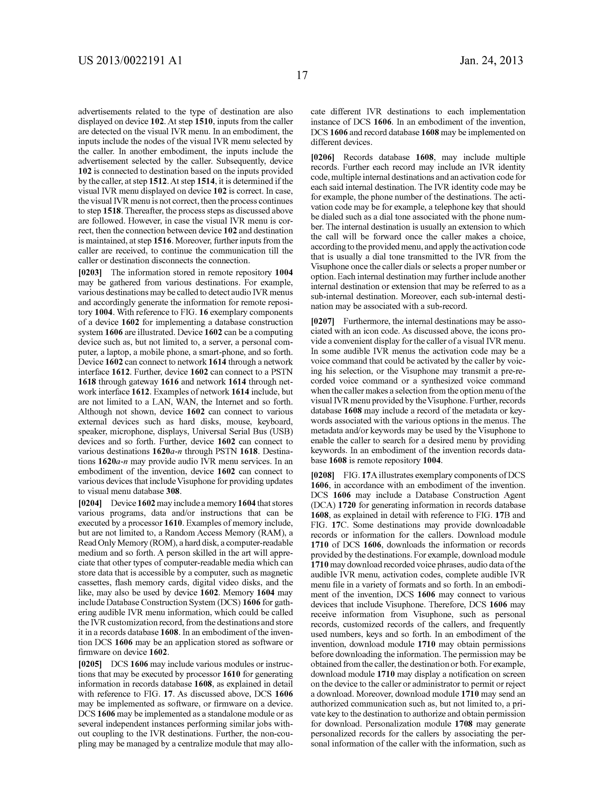 US 2013/0022191 AI 
advertisements related to the type of destination are also 
displayed on device 102. At step 1510, inputs from the caller 
are detected on the visual IVR menu. In an embodiment, the 
inputs include the nodes of the visual IVR menu selected by 
the caller. In another embodiment, the inputs include the 
advertisement selected by the caller. Subsequently, device 
102 is connected to destination based on the inputs provided 
by the caller, at step 1512.At step 1514, it is determined if the 
visual IVR menu displayed on device 102 is correct. In case, 
the visual IVR menu is not correct, then the process continues 
to step 1518. Thereafter, the process steps as discussed above 
are followed. However, in case the visual IVR menu is cor­rect, 
then the connection between device 102 and destination 
is maintained, at step 1516. Moreover, further inputs from the 
caller are received, to continue the communication till the 
caller or destination disconnects the connection. 
[0203] The information stored in remote repository 1004 
may be gathered from various destinations. For example, 
various destinations may be called to detect audio IVR menus 
and accordingly generate the information for remote reposi­tory 
1004. With reference to FIG. 16 exemplary components 
of a device 1602 for implementing a database construction 
system 1606 are illustrated. Device 1602 can be a computing 
device such as, but not limited to, a server, a personal com­puter, 
a laptop, a mobile phone, a smart-phone, and so forth. 
Device 1602 can connect to network 1614 through a network 
interface 1612. Further, device 1602 can connect to a PSTN 
1618 through gateway 1616 and network 1614 through net­work 
interface 1612. Examples of network 1614 include, but 
are not limited to a LAN, WAN, the Internet and so forth. 
Although not shown, device 1602 can connect to various 
external devices such as hard disks, mouse, keyboard, 
speaker, microphone, displays, Universal Serial Bus (USB) 
devices and so forth. Further, device 1602 can connect to 
various destinations 1620a-n through PSTN 1618. Destina­tions 
1620a-n may provide audio IVR menu services. In an 
embodiment of the invention, device 1602 can connect to 
various devices that include Visuphone for providing updates 
to visual menu database 308. 
[0204] Device 1602 may include a memory 1604 that stores 
various programs, data and/or instructions that can be 
executed by a processor 1610. Examples of memory include, 
but are not limited to, a Random Access Memory (RAM), a 
Read Only Memory (ROM), a hard disk, a computer-readable 
medium and so forth. A person skilled in the art will appre­ciate 
that other types of computer-readable media which can 
store data that is accessible by a computer, such as magnetic 
cassettes, flash memory cards, digital video disks, and the 
like, may also be used by device 1602. Memory 1604 may 
include Database Construction System (DCS) 1606 for gath­ering 
audible IVR menu information, which could be called 
the IVR customization record, from the destinations and store 
it in a records database 1608. In an embodiment of the inven­tion 
DCS 1606 may be an application stored as software or 
firmware on device 1602. 
[0205] DCS 1606 may include various modules or instruc­tions 
that may be executed by processor 1610 for generating 
information in records database 1608, as explained in detail 
with reference to FIG. 17. As discussed above, DCS 1606 
may be implemented as software, or firmware on a device. 
DCS 1606 may be implemented as a standalone module or as 
several independent instances performing similar jobs with­out 
coupling to the IVR destinations. Further, the non-cou­pling 
may be managed by a centralize module that may allo- 
17 
Jan. 24, 2013 
cate different IVR destinations to each implementation 
instance of DCS 1606. In an embodiment of the invention, 
DCS 1606 and record database 1608 may be implemented on 
different devices. 
[0206] Records database 1608, may include multiple 
records. Further each record may include an IVR identity 
code, multiple internal destinations and an activation code for 
each said internal destination. The IVR identity code may be 
for example, the phone number of the destinations. The acti­vation 
code may be for example, a telephone key that should 
be dialed such as a dial tone associated with the phone num­ber. 
The internal destination is usually an extension to which 
the call will be forward once the caller makes a choice, 
according to the provided menu, and apply the activation code 
that is usually a dial tone transmitted to the IVR from the 
Visuphone once the caller dials or selects a proper number or 
option. Each internal destination may further include another 
internal destination or extension that may be referred to as a 
sub-internal destination. Moreover, each sub-internal desti­nation 
may be associated with a sub-record. 
[0207] Furthermore, the internal destinations may be asso­ciated 
with an icon code. As discussed above, the icons pro­vide 
a convenient display for the caller of a visual IVR menu. 
In some audible IVR menus the activation code may be a 
voice command that could be activated by the caller by voic­ing 
his selection, or the Visuphone may transmit a pre-re­corded 
voice command or a synthesized voice command 
when the caller makes a selection from the option menu of the 
visual IVR menu provided by the Visuphone. Further, records 
database 1608 may include a record of the metadata or key­words 
associated with the various options in the menus. The 
metadata and/or keywords may be used by the Visuphone to 
enable the caller to search for a desired menu by providing 
keywords. In an embodiment of the invention records data­base 
1608 is remote repository 1004. 
[0208] FIG. 17 A illustrates exemplary components ofDCS 
1606, in accordance with an embodiment of the invention. 
DCS 1606 may include a Database Construction Agent 
(DCA) 1720 for generating information in records database 
1608, as explained in detail with reference to FIG. 17B and 
FIG. 17C. Some destinations may provide downloadable 
records or information for the callers. Download module 
1710 of DCS 1606, downloads the information or records 
provided by the destinations. For example, download module 
1710 may download recorded voice phrases, audio data of the 
audible IVR menu, activation codes, complete audible IVR 
menu file in a variety of formats and so forth. In an embodi­ment 
of the invention, DCS 1606 may connect to various 
devices that include Visuphone. Therefore, DCS 1606 may 
receive information from Visuphone, such as personal 
records, customized records of the callers, and frequently 
used numbers, keys and so forth. In an embodiment of the 
invention, download module 1710 may obtain permissions 
before downloading the information. The permission may be 
obtained from the caller, the destination or both. For example, 
download module 1710 may display a notification on screen 
on the device to the caller or administrator to permit or reject 
a download. Moreover, download module 1710 may send an 
authorized communication such as, but not limited to, a pri­vate 
key to the destination to authorize and obtain permission 
for download. Personalization module 1708 may generate 
personalized records for the callers by associating the per­sonal 
information of the caller with the information, such as 
 