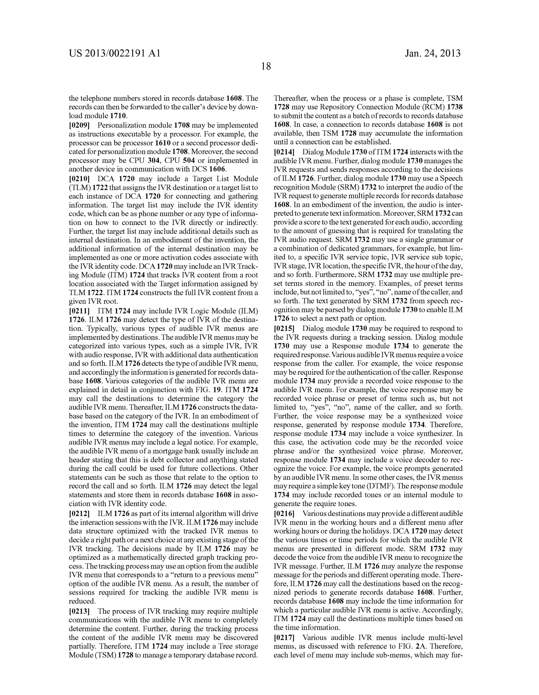 US 2013/0022191 AI 
the telephone numbers stored in records database 1608. The 
records can then be forwarded to the caller's device by down­load 
module 1710. 
[0209] Personalization module 1708 may be implemented 
as instructions executable by a processor. For example, the 
processor can be processor 1610 or a second processor dedi­cated 
for personalization module 1708. Moreover, the second 
processor may be CPU 304, CPU 504 or implemented in 
another device in communication with DCS 1606. 
[0210] DCA 1720 may include a Target List Module 
(TLM) 1722 that assigns the IVR destination or a target list to 
each instance of DCA 1720 for connecting and gathering 
information. The target list may include the IVR identity 
code, which can be as phone number or any type of informa­tion 
on how to connect to the IVR directly or indirectly. 
Further, the target list may include additional details such as 
internal destination. In an embodiment of the invention, the 
additional information of the internal destination may be 
implemented as one or more activation codes associate with 
the IVR identity code. DCA 1720 may include an IVR Track­ing 
Module (ITM) 1724 that tracks IVR content from a root 
location associated with the Target information assigned by 
TLM 1722. ITM 1724 constructs the full IVR content from a 
given IVR root. 
[0211] ITM 1724 may include IVR Logic Module (ILM) 
1726. ILM 1726 may detect the type of IVR of the destina­tion. 
Typically, various types of audible IVR menus are 
implemented by destinations. The audible IVR menus may be 
categorized into various types, such as a simple IVR, IVR 
with audio response, IVR with additional data authentication 
and so forth. ILM 1726 detects the type of audible IVR menu, 
and accordingly the information is generated for records data­base 
1608. Various categories of the audible IVR menu are 
explained in detail in conjunction with FIG. 19. ITM 1724 
may call the destinations to determine the category the 
audible IVR menu. Thereafter, ILM 1726 constructs the data­base 
based on the category of the IVR. In an embodiment of 
the invention, ITM 1724 may call the destinations multiple 
times to determine the category of the invention. Various 
audible IVR menus may include a legal notice. For example, 
the audible IVR menu of a mortgage bank usually include an 
header stating that this is debt collector and anything stated 
during the call could be used for future collections. Other 
statements can be such as those that relate to the option to 
record the call and so forth. ILM 1726 may detect the legal 
statements and store them in records database 1608 in asso­ciation 
with IVR identity code. 
[0212] ILM 1726 as part of its internal algorithm will drive 
the interaction sessions with the IVR. ILM 1726 may include 
data structure optimized with the tracked IVR menus to 
decide a right path or a next choice at any existing stage of the 
IVR tracking. The decisions made by ILM 1726 may be 
optimized as a mathematically directed graph tracking pro­cess. 
The tracking process may use an option from the audible 
IVR menu that corresponds to a "return to a previous menu" 
option of the audible IVR menu. As a result, the number of 
sessions required for tracking the audible IVR menu is 
reduced. 
[0213] The process of IVR tracking may require multiple 
communications with the audible IVR menu to completely 
determine the content. Further, during the tracking process 
the content of the audible IVR menu may be discovered 
partially. Therefore, ITM 1724 may include a Tree storage 
Module (TSM) 1728 to manage a temporary database record. 
18 
Jan. 24, 2013 
Thereafter, when the process or a phase is complete, TSM 
1728 may use Repository Connection Module (RCM) 1738 
to submit the content as a batch of records to records database 
1608. In case, a connection to records database 1608 is not 
available, then TSM 1728 may accumulate the information 
until a connection can be established. 
[0214] Dialog Module 1730 ofiTM 1724 interacts with the 
audible IVR menu. Further, dialog module 1730 manages the 
IVR requests and sends responses according to the decisions 
ofiLM 1726. Further, dialog module 1730 may use a Speech 
recognition Module (SRM) 1732 to interpret the audio of the 
IVR request to generate multiple records for records database 
1608. In an embodiment of the invention, the audio is inter­preted 
to generate text information. Moreover, SRM 1732 can 
provide a score to the text generated for each audio, according 
to the amount of guessing that is required for translating the 
IVR audio request. SRM 1732 may use a single grammar or 
a combination of dedicated grammars, for example, but lim­ited 
to, a specific IVR service topic, IVR service sub topic, 
IVR stage, IVR location, the specific IVR, the hour of the day, 
and so forth. Furthermore, SRM 1732 may use multiple pre­set 
terms stored in the memory. Examples, of preset terms 
include, but not limited to, "yes", "no", name of the caller, and 
so forth. The text generated by SRM 1732 from speech rec­ognition 
may be parsed by dialog module 1730 to enable ILM 
1726 to select a next path or option. 
[0215] Dialog module 1730 may be required to respond to 
the IVR requests during a tracking session. Dialog module 
1730 may use a Response module 1734 to generate the 
required response. Various audible IVRmenus require a voice 
response from the caller. For example, the voice response 
may be required for the authentication of the caller. Response 
module 1734 may provide a recorded voice response to the 
audible IVR menu. For example, the voice response may be 
recorded voice phrase or preset of terms such as, but not 
limited to, "yes", "no", name of the caller, and so forth. 
Further, the voice response may be a synthesized voice 
response, generated by response module 1734. Therefore, 
response module 1734 may include a voice synthesizer. In 
this case, the activation code may be the recorded voice 
phrase and/or the synthesized voice phrase. Moreover, 
response module 1734 may include a voice decoder to rec­ognize 
the voice. For example, the voice prompts generated 
by an audible IVR menu. In some other cases, the IVR menus 
may require a simple key tone (DTMF). The response module 
1734 may include recorded tones or an internal module to 
generate the require tones. 
[0216] Various destinations may provide a different audible 
IVR menu in the working hours and a different menu after 
working hours or during the holidays. DCA 1720 may detect 
the various times or time periods for which the audible IVR 
menus are presented in different mode. SRM 1732 may 
decode the voice from the audible IVR menu to recognize the 
IVR message. Further, ILM 1726 may analyze the response 
message for the periods and different operating mode. There­fore, 
ILM 1726 may call the destinations based on the recog­nized 
periods to generate records database 1608. Further, 
records database 1608 may include the time information for 
which a particular audible IVR menu is active. Accordingly, 
ITM 1724 may call the destinations multiple times based on 
the time information. 
[0217] Various audible IVR menus include multi-level 
menus, as discussed with reference to FIG. 2A. Therefore, 
each level of menu may include sub-menus, which may fur- 
 