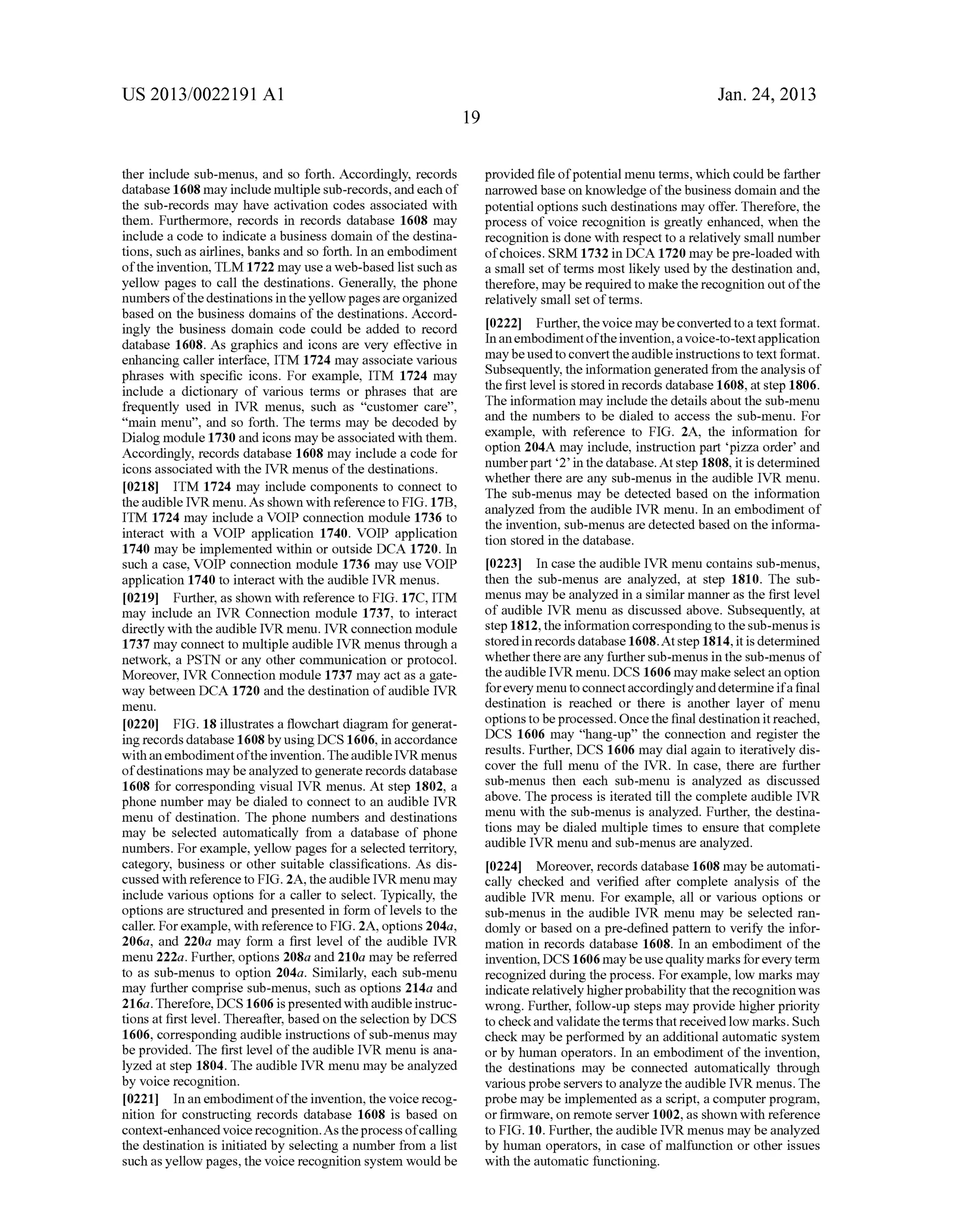 US 2013/0022191 AI 
ther include sub-menus, and so forth. Accordingly, records 
database 1608 may include multiple sub-records, and each of 
the sub-records may have activation codes associated with 
them. Furthermore, records in records database 1608 may 
include a code to indicate a business domain of the destina­tions, 
such as airlines, banks and so forth. In an embodiment 
of the invention, TLM 1722 may use a web-based list such as 
yellow pages to call the destinations. Generally, the phone 
numbers of the destinations in the yellow pages are organized 
based on the business domains of the destinations. Accord­ingly 
the business domain code could be added to record 
database 1608. As graphics and icons are very effective in 
enhancing caller interface, ITM 1724 may associate various 
phrases with specific icons. For example, ITM 1724 may 
include a dictionary of various terms or phrases that are 
frequently used in IVR menus, such as "customer care", 
"main menu", and so forth. The terms may be decoded by 
Dialog module 1730 and icons may be associated with them. 
Accordingly, records database 1608 may include a code for 
icons associated with the IVR menus of the destinations. 
[0218] ITM 1724 may include components to connect to 
the audible IVR menu. As shown with reference to FIG. 17B, 
ITM 1724 may include a VOIP connection module 1736 to 
interact with a VOIP application 1740. VOIP application 
1740 may be implemented within or outside DCA 1720. In 
such a case, VOIP connection module 1736 may use VOIP 
application 1740 to interact with the audible IVR menus. 
[0219] Further, as shown with reference to FIG. 17C, ITM 
may include an IVR Connection module 1737, to interact 
directly with the audible IVR menu. IVR connection module 
1737 may connect to multiple audible IVR menus through a 
network, a PSTN or any other communication or protocol. 
Moreover, IVR Connection module 1737 may act as a gate­way 
between DCA 1720 and the destination of audible IVR 
menu. 
[0220] FIG. 18 illustrates a flowchart diagram for generat­ing 
records database 1608 by using DCS 1606, in accordance 
with an embodiment of the invention. The audible IVR menus 
of destinations may be analyzed to generate records database 
1608 for corresponding visual IVR menus. At step 1802, a 
phone number may be dialed to connect to an audible IVR 
menu of destination. The phone numbers and destinations 
may be selected automatically from a database of phone 
numbers. For example, yellow pages for a selected territory, 
category, business or other suitable classifications. As dis­cussed 
with reference to FIG. 2A, the audible IVR menu may 
include various options for a caller to select. Typically, the 
options are structured and presented in form of levels to the 
caller. For example, with reference to FIG. 2A, options 204a, 
206a, and 220a may form a first level of the audible IVR 
menu 222a. Further, options 208a and 210a may be referred 
to as sub-menus to option 204a. Similarly, each sub-menu 
may further comprise sub-menus, such as options 214a and 
216a. Therefore, DCS 1606 is presented with audible instruc­tions 
at first level. Thereafter, based on the selection by DCS 
1606, corresponding audible instructions of sub-menus may 
be provided. The first level of the audible IVR menu is ana­lyzed 
at step 1804. The audible IVR menu may be analyzed 
by voice recognition. 
[0221] In an embodiment of the invention, the voice recog­nition 
for constructing records database 1608 is based on 
context-enhanced voice recognition. As the process of calling 
the destination is initiated by selecting a number from a list 
such as yellow pages, the voice recognition system would be 
19 
Jan. 24, 2013 
provided file of potential menu terms, which could be farther 
narrowed base on knowledge of the business domain and the 
potential options such destinations may offer. Therefore, the 
process of voice recognition is greatly enhanced, when the 
recognition is done with respect to a relatively small number 
of choices. SRM 1732 in DCA 1720 may be pre-loaded with 
a small set of terms most likely used by the destination and, 
therefore, may be required to make the recognition out of the 
relatively small set of terms. 
[0222] Further, the voice may be converted to a text format. 
In an embodiment of the invention, a voice-to-text application 
may be used to convert the audible instructions to text format. 
Subsequently, the information generated from the analysis of 
the first level is stored in records database 1608, at step 1806. 
The information may include the details about the sub-menu 
and the numbers to be dialed to access the sub-menu. For 
example, with reference to FIG. 2A, the information for 
option 204A may include, instruction part 'pizza order' and 
number part '2' in the database. At step 1808, it is determined 
whether there are any sub-menus in the audible IVR menu. 
The sub-menus may be detected based on the information 
analyzed from the audible IVR menu. In an embodiment of 
the invention, sub-menus are detected based on the informa­tion 
stored in the database. 
[0223] In case the audible IVR menu contains sub-menus, 
then the sub-menus are analyzed, at step 1810. The sub­menus 
may be analyzed in a similar manner as the first level 
of audible IVR menu as discussed above. Subsequently, at 
step 1812, the information corresponding to the sub-menus is 
stored in records database 1608.At step 1814, it is determined 
whether there are any further sub-menus in the sub-menus of 
the audible IVR menu. DCS 1606 may make select an option 
for every menu to connect accordingly and determine if a final 
destination is reached or there is another layer of menu 
options to be processed. Once the final destination it reached, 
DCS 1606 may "hang-up" the connection and register the 
results. Further, DCS 1606 may dial again to iteratively dis­cover 
the full menu of the IVR. In case, there are further 
sub-menus then each sub-menu is analyzed as discussed 
above. The process is iterated till the complete audible IVR 
menu with the sub-menus is analyzed. Further, the destina­tions 
may be dialed multiple times to ensure that complete 
audible IVR menu and sub-menus are analyzed. 
[0224] Moreover, records database 1608 may be automati­cally 
checked and verified after complete analysis of the 
audible IVR menu. For example, all or various options or 
sub-menus in the audible IVR menu may be selected ran­domly 
or based on a pre-defined pattern to verifY the infor­mation 
in records database 1608. In an embodiment of the 
invention, DCS 1606 may be use quality marks for every term 
recognized during the process. For example, low marks may 
indicate relatively higher probability that the recognition was 
wrong. Further, follow-up steps may provide higher priority 
to check and validate the terms that received low marks. Such 
check may be performed by an additional automatic system 
or by human operators. In an embodiment of the invention, 
the destinations may be connected automatically through 
various probe servers to analyze the audible IVR menus. The 
probe may be implemented as a script, a computer program, 
or firmware, on remote server 1002, as shown with reference 
to FIG. 10. Further, the audible IVR menus may be analyzed 
by human operators, in case of malfnnction or other issues 
with the automatic functioning. 
 