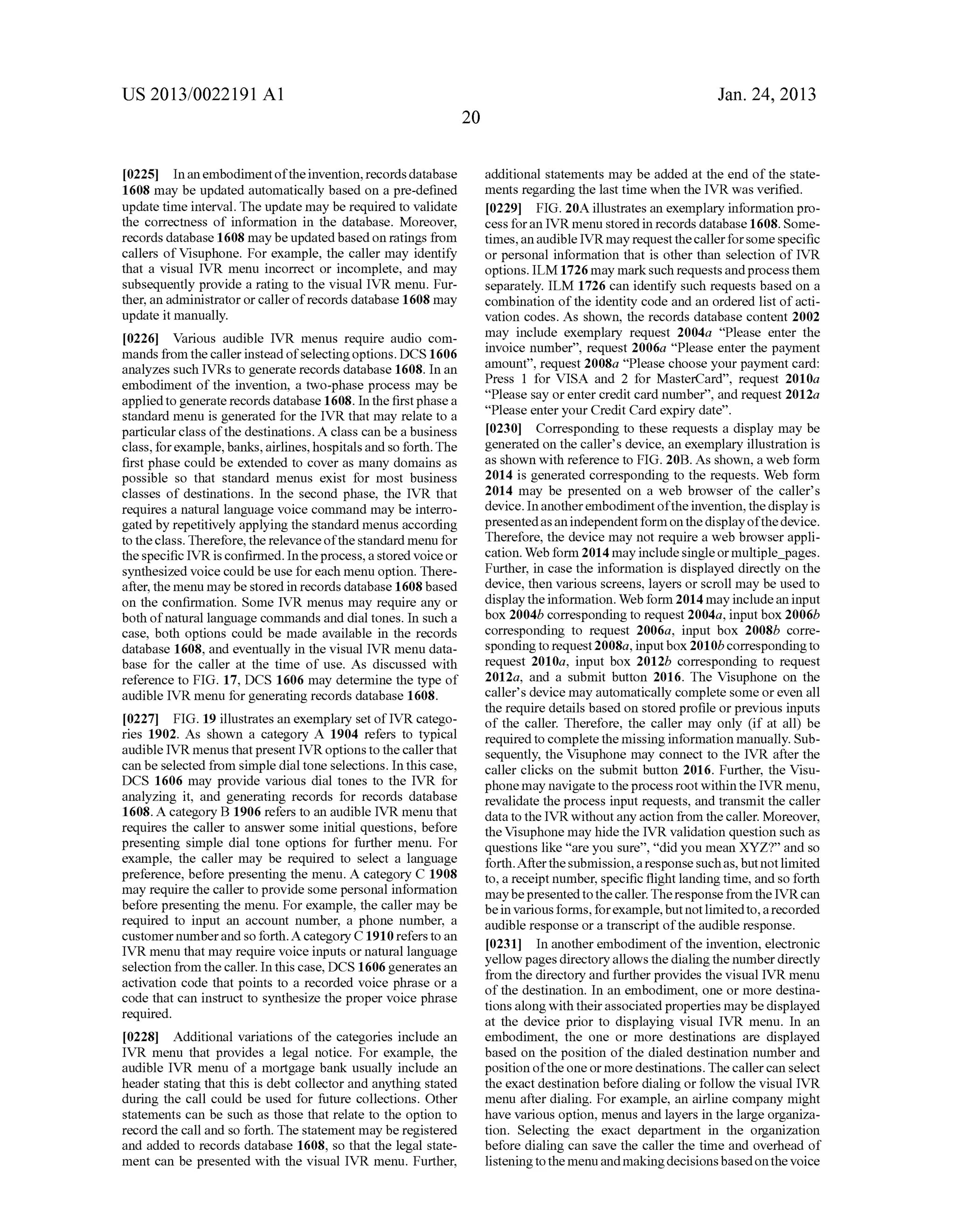 US 2013/0022191 AI 
[0225] In an embodiment of the invention, records database 
1608 may be updated automatically based on a pre-defined 
update time interval. The update may be required to validate 
the correctness of information in the database. Moreover, 
records database 1608 may be updated based on ratings from 
callers ofVisuphone. For example, the caller may identify 
that a visual IVR menu incorrect or incomplete, and may 
subsequently provide a rating to the visual IVR menu. Fur­ther, 
an administrator or caller of records database 1608 may 
update it manually. 
[0226] Various audible IVR menus require audio com­mands 
from the caller instead of selecting options. DCS 1606 
analyzes such IVRs to generate records database 1608. In an 
embodiment of the invention, a two-phase process may be 
applied to generate records database 1608. In the first phase a 
standard menu is generated for the IVR that may relate to a 
particular class of the destinations. A class can be a business 
class, for example, banks, airlines, hospitals and so forth. The 
first phase could be extended to cover as many domains as 
possible so that standard menus exist for most business 
classes of destinations. In the second phase, the IVR that 
requires a natural language voice command may be interro­gated 
by repetitively applying the standard menus according 
to the class. Therefore, the relevance of the standard menu for 
the specific IVR is confirmed. In the process, a stored voice or 
synthesized voice could be use for each menu option. There­after, 
the menu may be stored in records database 1608 based 
on the confirmation. Some IVR menus may require any or 
both of natural language commands and dial tones. In such a 
case, both options could be made available in the records 
database 1608, and eventually in the visual IVR menu data­base 
for the caller at the time of use. As discussed with 
reference to FIG. 17, DCS 1606 may determine the type of 
audible IVR menu for generating records database 1608. 
[0227] FIG. 19 illustrates an exemplary set of IVR catego­ries 
1902. As shown a category A 1904 refers to typical 
audible IVR menus that present IVR options to the caller that 
can be selected from simple dial tone selections. In this case, 
DCS 1606 may provide various dial tones to the IVR for 
analyzing it, and generating records for records database 
1608. A category B 1906 refers to an audible IVR menu that 
requires the caller to answer some initial questions, before 
presenting simple dial tone options for further menu. For 
example, the caller may be required to select a language 
preference, before presenting the menu. A category C 1908 
may require the caller to provide some personal information 
before presenting the menu. For example, the caller may be 
required to input an account number, a phone number, a 
customer number and so forth. A category C 1910 refers to an 
IVR menu that may require voice inputs or natural language 
selection from the caller. In this case, DCS 1606 generates an 
activation code that points to a recorded voice phrase or a 
code that can instruct to synthesize the proper voice phrase 
required. 
[0228] Additional variations of the categories include an 
IVR menu that provides a legal notice. For example, the 
audible IVR menu of a mortgage bank usually include an 
header stating that this is debt collector and anything stated 
during the call could be used for future collections. Other 
statements can be such as those that relate to the option to 
record the call and so forth. The statement may be registered 
and added to records database 1608, so that the legal state­ment 
can be presented with the visual IVR menu. Further, 
20 
Jan. 24, 2013 
additional statements may be added at the end of the state­ments 
regarding the last time when the IVR was verified. 
[0229] FIG. 20A illustrates an exemplary information pro­cess 
for an IVR menu stored in records database 1608. Some­times, 
an audible IVR may request the caller for some specific 
or personal information that is other than selection of IVR 
options. ILM 1726 may mark such requests and process them 
separately. ILM 1726 can identify such requests based on a 
combination of the identity code and an ordered list of acti­vation 
codes. As shown, the records database content 2002 
may include exemplary request 2004a "Please enter the 
invoice number", request 2006a "Please enter the payment 
amount", request 2008a "Please choose your payment card: 
Press 1 for VISA and 2 for MasterCard", request 2010a 
"Please say or enter credit card number", and request 2012a 
"Please enter your Credit Card expiry date". 
[0230] Corresponding to these requests a display may be 
generated on the caller's device, an exemplary illustration is 
as shown with reference to FIG. 20B. As shown, a web form 
2014 is generated corresponding to the requests. Web form 
2014 may be presented on a web browser of the caller's 
device. In another embodiment of the invention, the display is 
presented as an independent form on the display of the device. 
Therefore, the device may not require a web browser appli­cation. 
Web form 2014 may include single or multiple_pages. 
Further, in case the information is displayed directly on the 
device, then various screens, layers or scroll may be used to 
display the information. Web form 2014 may include an input 
box 2004b corresponding to request 2004a, input box 2006b 
corresponding to request 2006a, input box 2008b corre­sponding 
to request 2008a, input box 201 Ob corresponding to 
request 2010a, input box 2012b corresponding to request 
2012a, and a submit button 2016. The Visuphone on the 
caller's device may automatically complete some or even all 
the require details based on stored profile or previous inputs 
of the caller. Therefore, the caller may only (if at all) be 
required to complete the missing information manually. Sub­sequently, 
the Visuphone may connect to the IVR after the 
caller clicks on the submit button 2016. Further, the Visu­phone 
may navigate to the process root within the IVR menu, 
revalidate the process input requests, and transmit the caller 
data to the IVR without any action from the caller. Moreover, 
the Visuphone may hide the IVR validation question such as 
questions like "are you sure", "did you mean XYZ?" and so 
forth. After the submission, a response such as, but not limited 
to, a receipt number, specific flight landing time, and so forth 
may be presented to the caller. The response from the IVR can 
be in various forms, for example, but not limited to, a recorded 
audible response or a transcript of the audible response. 
[0231] In another embodiment of the invention, electronic 
yellow pages directory allows the dialing the number directly 
from the directory and further provides the visual IVR menu 
of the destination. In an embodiment, one or more destina­tions 
along with their associated properties may be displayed 
at the device prior to displaying visual IVR menu. In an 
embodiment, the one or more destinations are displayed 
based on the position of the dialed destination number and 
position of the one or more destinations. The caller can select 
the exact destination before dialing or follow the visual IVR 
menu after dialing. For example, an airline company might 
have various option, menus and layers in the large organiza­tion. 
Selecting the exact department in the organization 
before dialing can save the caller the time and overhead of 
listening to the menu and making decisions based on the voice 
 