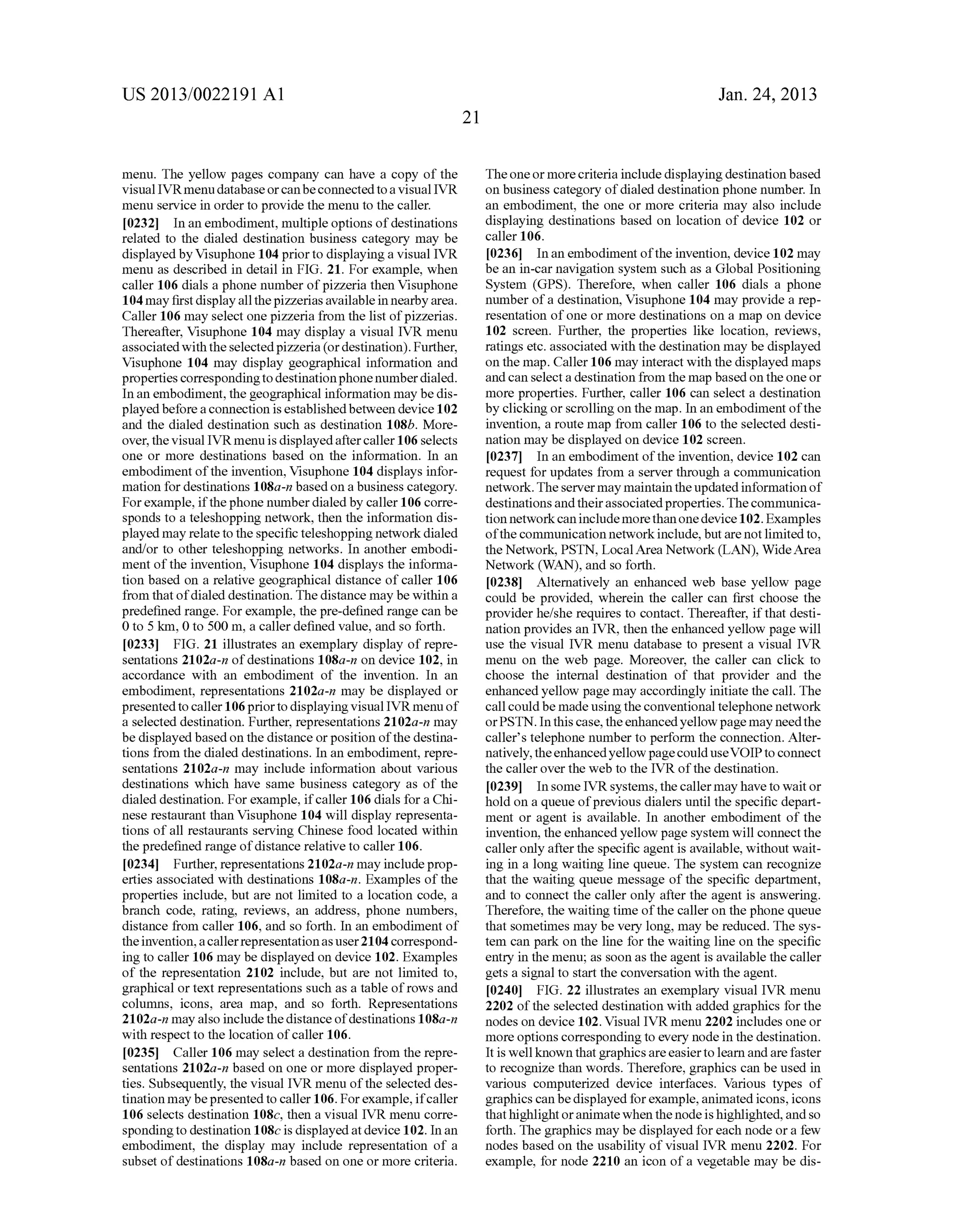 US 2013/0022191 AI 
menu. The yellow pages company can have a copy of the 
visual IVRmenu database or can be connected to a visual IVR 
menu service in order to provide the menu to the caller. 
[0232] In an embodiment, multiple options of destinations 
related to the dialed destination business category may be 
displayed by Visuphone 104 prior to displaying a visual IVR 
menu as described in detail in FIG. 21. For example, when 
caller 106 dials a phone number of pizzeria then Visuphone 
104 may first display all the pizzerias available in nearby area. 
Caller 106 may select one pizzeria from the list of pizzerias. 
Thereafter, Visuphone 104 may display a visual IVR menu 
associated with the selected pizzeria (or destination). Further, 
Visuphone 104 may display geographical information and 
properties corresponding to destination phone number dialed. 
In an embodiment, the geographical information may be dis­played 
before a connection is established between device 102 
and the dialed destination such as destination 108b. More­over, 
the visual IVR menu is displayed after caller 106 selects 
one or more destinations based on the information. In an 
embodiment of the invention, Visuphone 104 displays infor­mation 
for destinations 1 OS a-n based on a business category. 
For example, if the phone number dialed by caller 106 corre­sponds 
to a teleshopping network, then the information dis­played 
may relate to the specific teleshopping network dialed 
and/or to other teleshopping networks. In another embodi­ment 
of the invention, Visuphone 104 displays the informa­tion 
based on a relative geographical distance of caller 106 
from that of dialed destination. The distance may be within a 
predefined range. For example, the pre-defined range can be 
0 to 5 km, 0 to 500 m, a caller defined value, and so forth. 
[0233] FIG. 21 illustrates an exemplary display of repre­sentations 
2102a-n of destinations l08a-n on device 102, in 
accordance with an embodiment of the invention. In an 
embodiment, representations 2102a-n may be displayed or 
presented to caller 106 prior to displaying visual IVR menu of 
a selected destination. Further, representations 2102a-n may 
be displayed based on the distance or position of the destina­tions 
from the dialed destinations. In an embodiment, repre­sentations 
2102a-n may include information about various 
destinations which have same business category as of the 
dialed destination. For example, if caller 106 dials for a Chi­nese 
restaurant than Visuphone 104 will display representa­tions 
of all restaurants serving Chinese food located within 
the predefined range of distance relative to caller 106. 
[0234] Further, representations 2102a-n may include prop­erties 
associated with destinations l08a-n. Examples of the 
properties include, but are not limited to a location code, a 
branch code, rating, reviews, an address, phone numbers, 
distance from caller 106, and so forth. In an embodiment of 
the invention, a caller representation as user 2104 correspond­ing 
to caller 106 may be displayed on device 102. Examples 
of the representation 2102 include, but are not limited to, 
graphical or text representations such as a table of rows and 
colunms, icons, area map, and so forth. Representations 
2l02a-n may also include the distance of destinations l08a-n 
with respect to the location of caller 106. 
[0235] Caller 106 may select a destination from the repre­sentations 
2102a-n based on one or more displayed proper­ties. 
Subsequently, the visual IVR menu of the selected des­tination 
may be presented to caller 106. For example, if caller 
106 selects destination lOSe, then a visual IVR menu corre­sponding 
to destination 1 08c is displayed at device 102. In an 
embodiment, the display may include representation of a 
subset of destinations l08a-n based on one or more criteria. 
21 
Jan. 24, 2013 
The one or more criteria include displaying destination based 
on business category of dialed destination phone number. In 
an embodiment, the one or more criteria may also include 
displaying destinations based on location of device 102 or 
caller 106. 
[0236] In an embodiment of the invention, device 102 may 
be an in-car navigation system such as a Global Positioning 
System (GPS). Therefore, when caller 106 dials a phone 
number of a destination, Visuphone 104 may provide a rep­resentation 
of one or more destinations on a map on device 
102 screen. Further, the properties like location, reviews, 
ratings etc. associated with the destination may be displayed 
on the map. Caller 106 may interact with the displayed maps 
and can select a destination from the map based on the one or 
more properties. Further, caller 106 can select a destination 
by clicking or scrolling on the map. In an embodiment of the 
invention, a route map from caller 106 to the selected desti­nation 
may be displayed on device 102 screen. 
[0237] In an embodiment of the invention, device 102 can 
request for updates from a server through a communication 
network. The server may maintain the updated information of 
destinations and their associated properties. The commnnica­tion 
network can include more than one device 102. Examples 
of the communication network include, but are not limited to, 
the Network, PSTN, Local Area Network (LAN), Wide Area 
Network (WAN), and so forth. 
[0238] Alternatively an enhanced web base yellow page 
could be provided, wherein the caller can first choose the 
provider he/she requires to contact. Thereafter, if that desti­nation 
provides an IVR, then the enhanced yellow page will 
use the visual IVR menu database to present a visual IVR 
menu on the web page. Moreover, the caller can click to 
choose the internal destination of that provider and the 
enhanced yellow page may accordingly initiate the call. The 
call could be made using the conventional telephone network 
or PSTN. In this case, the enhanced yellow page may need the 
caller's telephone number to perform the connection. Alter­natively, 
the enhanced yellow page could use VOIP to connect 
the caller over the web to the IVR of the destination. 
[0239] In some IVR systems, the caller may have to wait or 
hold on a queue of previous dialers until the specific depart­ment 
or agent is available. In another embodiment of the 
invention, the enhanced yellow page system will connect the 
caller only after the specific agent is available, without wait­ing 
in a long waiting line queue. The system can recognize 
that the waiting queue message of the specific department, 
and to connect the caller only after the agent is answering. 
Therefore, the waiting time of the caller on the phone queue 
that sometimes may be very long, may be reduced. The sys­tem 
can park on the line for the waiting line on the specific 
entry in the menu; as soon as the agent is available the caller 
gets a signal to start the conversation with the agent. 
[0240] FIG. 22 illustrates an exemplary visual IVR menu 
2202 of the selected destination with added graphics for the 
nodes on device 102. Visual IVR menu 2202 includes one or 
more options corresponding to every node in the destination. 
It is well known that graphics are easier to learn and are faster 
to recognize than words. Therefore, graphics can be used in 
various computerized device interfaces. Various types of 
graphics can be displayed for example, animated icons, icons 
that highlight or animate when the node is highlighted, and so 
forth. The graphics may be displayed for each node or a few 
nodes based on the usability of visual IVR menu 2202. For 
example, for node 2210 an icon of a vegetable may be dis- 
 