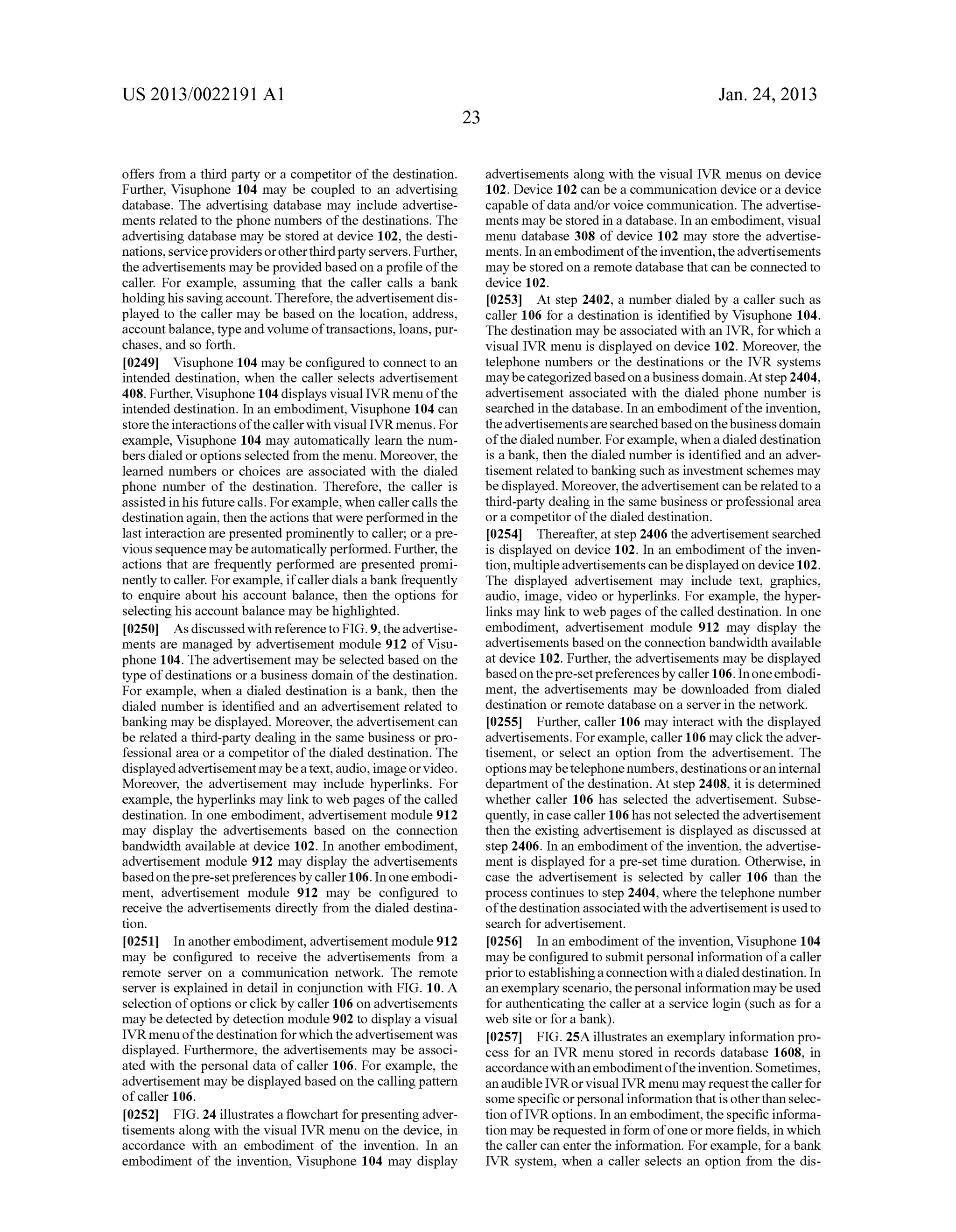 US 2013/0022191 AI 
offers from a third party or a competitor of the destination. 
Further, Visuphone 104 may be coupled to an advertising 
database. The advertising database may include advertise­ments 
related to the phone numbers of the destinations. The 
advertising database may be stored at device 102, the desti­nations, 
service providers or other third party servers. Further, 
the advertisements may be provided based on a profile of the 
caller. For example, assuming that the caller calls a bank 
holding his saving account. Therefore, the advertisement dis­played 
to the caller may be based on the location, address, 
account balance, type and volume of transactions, loans, pur­chases, 
and so forth. 
[0249] Visuphone 104 may be configured to connect to an 
intended destination, when the caller selects advertisement 
408. Further, Visuphone 104 displays visual IVR menu of the 
intended destination. In an embodiment, Visuphone 104 can 
store the interactions of the caller with visual IVR menus. For 
example, Visuphone 104 may automatically learn the num­bers 
dialed or options selected from the menu. Moreover, the 
learned numbers or choices are associated with the dialed 
phone number of the destination. Therefore, the caller is 
assisted in his future calls. For example, when caller calls the 
destination again, then the actions that were performed in the 
last interaction are presented prominently to caller; or a pre­vious 
sequence may be automatically performed. Further, the 
actions that are frequently performed are presented promi­nently 
to caller. For example, if caller dials a bank frequently 
to enquire about his account balance, then the options for 
selecting his account balance may be highlighted. 
[0250] As discussed with reference to FIG. 9, the advertise­ments 
are managed by advertisement module 912 ofVisu­phone 
104. The advertisement may be selected based on the 
type of destinations or a business domain of the destination. 
For example, when a dialed destination is a bank, then the 
dialed number is identified and an advertisement related to 
banking may be displayed. Moreover, the advertisement can 
be related a third-party dealing in the same business or pro­fessional 
area or a competitor of the dialed destination. The 
displayed advertisement may be a text, audio, image or video. 
Moreover, the advertisement may include hyperlinks. For 
example, the hyperlinks may link to web pages of the called 
destination. In one embodiment, advertisement module 912 
may display the advertisements based on the connection 
bandwidth available at device 102. In another embodiment, 
advertisement module 912 may display the advertisements 
based on the pre-set preferences by caller 106. In one embodi­ment, 
advertisement module 912 may be configured to 
receive the advertisements directly from the dialed destina­tion. 
[0251] In another embodiment, advertisement module 912 
may be configured to receive the advertisements from a 
remote server on a communication network. The remote 
server is explained in detail in conjunction with FIG. 10. A 
selection of options or click by caller 106 on advertisements 
may be detected by detection module 902 to display a visual 
IVR menu of the destination for which the advertisement was 
displayed. Furthermore, the advertisements may be associ­ated 
with the personal data of caller 106. For example, the 
advertisement may be displayed based on the calling pattern 
of caller 106. 
[0252] FIG. 24 illustrates a flowchart for presenting adver­tisements 
along with the visual IVR menu on the device, in 
accordance with an embodiment of the invention. In an 
embodiment of the invention, Visuphone 104 may display 
23 
Jan. 24, 2013 
advertisements along with the visual IVR menus on device 
102. Device 102 can be a communication device or a device 
capable of data and/or voice communication. The advertise­ments 
may be stored in a database. In an embodiment, visual 
menu database 308 of device 102 may store the advertise­ments. 
In an embodiment of the invention, the advertisements 
may be stored on a remote database that can be connected to 
device 102. 
[0253] At step 2402, a number dialed by a caller such as 
caller 106 for a destination is identified by Visuphone 104. 
The destination may be associated with an IVR, for which a 
visual IVR menu is displayed on device 102. Moreover, the 
telephone numbers or the destinations or the IVR systems 
may be categorized based on a business domain. At step 2404, 
advertisement associated with the dialed phone number is 
searched in the database. In an embodiment of the invention, 
the advertisements are searched based on the business domain 
of the dialed number. For example, when a dialed destination 
is a bank, then the dialed number is identified and an adver­tisement 
related to banking such as investment schemes may 
be displayed. Moreover, the advertisement can be related to a 
third-party dealing in the same business or professional area 
or a competitor of the dialed destination. 
[0254] Thereafter, at step 2406 the advertisement searched 
is displayed on device 102. In an embodiment of the inven­tion, 
multiple advertisements can be displayed on device 102. 
The displayed advertisement may include text, graphics, 
audio, image, video or hyperlinks. For example, the hyper­links 
may link to web pages of the called destination. In one 
embodiment, advertisement module 912 may display the 
advertisements based on the connection bandwidth available 
at device 102. Further, the advertisements may be displayed 
based on the pre-set preferences by caller 106. In one embodi­ment, 
the advertisements may be downloaded from dialed 
destination or remote database on a server in the network. 
[0255] Further, caller 106 may interact with the displayed 
advertisements. For example, caller 106 may click the adver­tisement, 
or select an option from the advertisement. The 
options may be telephone numbers, destinations or an internal 
department of the destination. At step 2408, it is determined 
whether caller 106 has selected the advertisement. Subse­quently, 
in case caller 106 has not selected the advertisement 
then the existing advertisement is displayed as discussed at 
step 2406. In an embodiment of the invention, the advertise­ment 
is displayed for a pre-set time duration. Otherwise, in 
case the advertisement is selected by caller 106 than the 
process continues to step 2404, where the telephone number 
of the destination associated with the advertisement is used to 
search for advertisement. 
[0256] In an embodiment of the invention, Visuphone 104 
may be configured to submit personal information of a caller 
prior to establishing a connection with a dialed destination. In 
an exemplary scenario, the personal information may be used 
for authenticating the caller at a service login (such as for a 
web site or for a bank). 
[0257] FIG. 25A illustrates an exemplary information pro­cess 
for an IVR menu stored in records database 1608, in 
accordance with an embodiment of the invention. Sometimes, 
an audible IVR or visual IVR menu may request the caller for 
some specific or personal information that is other than selec­tion 
ofiVR options. In an embodiment, the specific informa­tion 
may be requested in form of one or more fields, in which 
the caller can enter the information. For example, for a bank 
IVR system, when a caller selects an option from the dis- 
 
