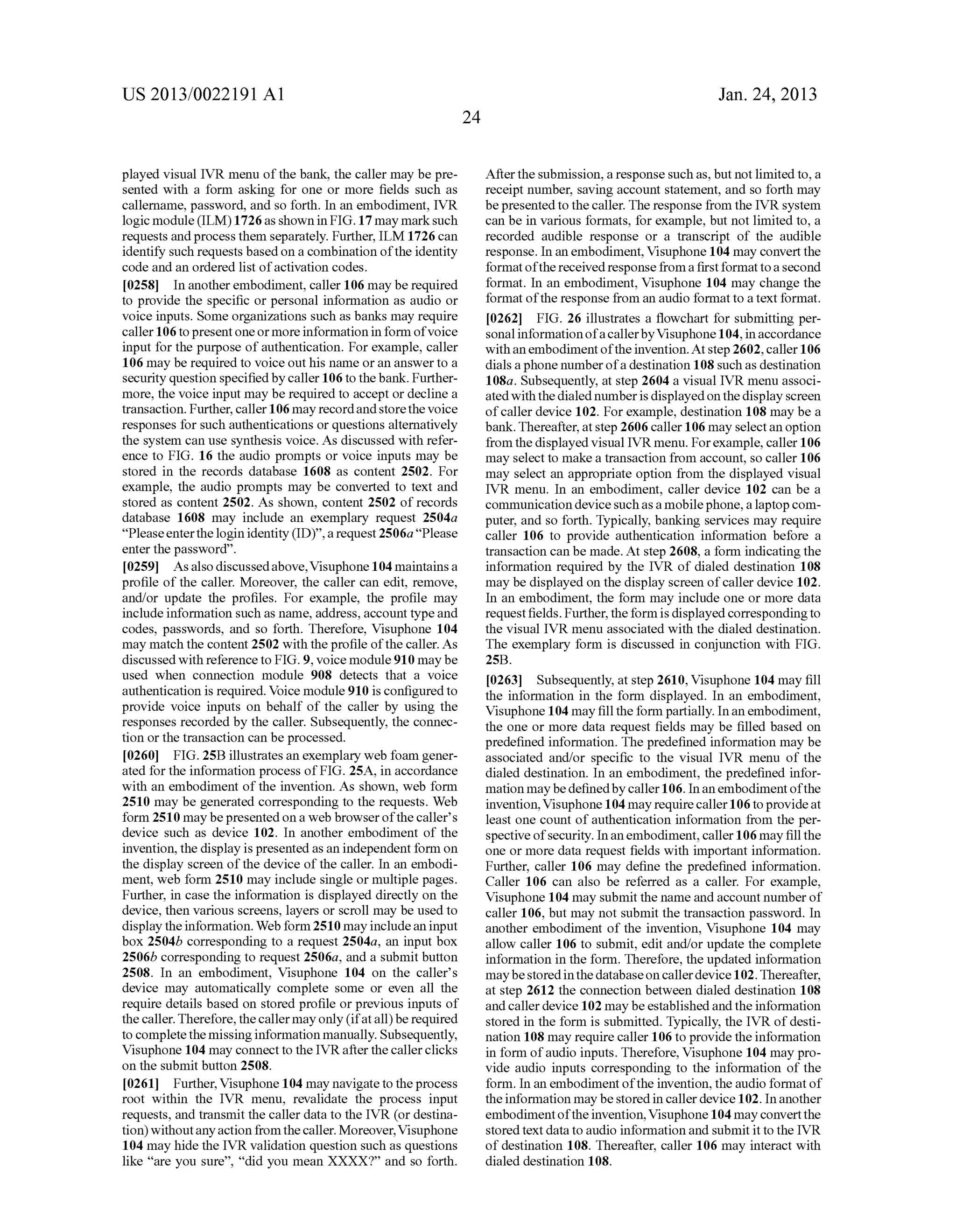 US 2013/0022191 AI 
played visual IVR menu of the bank, the caller may be pre­sented 
with a form asking for one or more fields such as 
callemame, password, and so forth. In an embodiment, IVR 
logic module (ILM) 1726 as shown in FIG.17 may mark such 
requests and process them separately. Further, ILM 1726 can 
identify such requests based on a combination of the identity 
code and an ordered list of activation codes. 
[0258] In another embodiment, caller 106 may be required 
to provide the specific or personal information as audio or 
voice inputs. Some organizations such as banks may require 
caller 106 to present one or more information in form of voice 
input for the purpose of authentication. For example, caller 
106 may be required to voice out his name or an answer to a 
security question specified by caller 106 to the bank. Further­more, 
the voice input may be required to accept or decline a 
transaction. Further, caller 106 may record and store the voice 
responses for such authentications or questions alternatively 
the system can use synthesis voice. As discussed with refer­ence 
to FIG. 16 the audio prompts or voice inputs may be 
stored in the records database 1608 as content 2502. For 
example, the audio prompts may be converted to text and 
stored as content 2502. As shown, content 2502 of records 
database 1608 may include an exemplary request 2504a 
"Please enter the login identity (ID)", a request 2506a "Please 
enter the password". 
[0259] As also discussed above, Visuphone 104 maintains a 
profile of the caller. Moreover, the caller can edit, remove, 
and/or update the profiles. For example, the profile may 
include information such as name, address, account type and 
codes, passwords, and so forth. Therefore, Visuphone 104 
may match the content 2502 with the profile of the caller. As 
discussed with reference to FIG. 9, voice module 910 maybe 
used when connection module 908 detects that a voice 
authentication is required. Voice module 910 is configured to 
provide voice inputs on behalf of the caller by using the 
responses recorded by the caller. Subsequently, the connec­tion 
or the transaction can be processed. 
[0260] FIG. 25B illustrates an exemplary web foam gener­ated 
for the information process of FIG. 25A, in accordance 
with an embodiment of the invention. As shown, web form 
2510 may be generated corresponding to the requests. Web 
form 2510 may be presented on a web browser of the caller's 
device such as device 102. In another embodiment of the 
invention, the display is presented as an independent form on 
the display screen of the device of the caller. In an embodi­ment, 
web form 2510 may include single or multiple pages. 
Further, in case the information is displayed directly on the 
device, then various screens, layers or scroll may be used to 
display the information. Web form 2510 may include an input 
box 2504b corresponding to a request 2504a, an input box 
2506b corresponding to request 2506a, and a submit button 
2508. In an embodiment, Visuphone 104 on the caller's 
device may automatically complete some or even all the 
require details based on stored profile or previous inputs of 
the caller. Therefore, the caller may only (if at all) be required 
to complete the missing information manually. Subsequently, 
Visuphone 104 may connect to the IVR after the caller clicks 
on the submit button 2508. 
[0261] Further, Visuphone 104 may navigate to the process 
root within the IVR menu, revalidate the process input 
requests, and transmit the caller data to the IVR (or destina­tion) 
without any action from the caller. Moreover, Visuphone 
104 may hide the IVR validation question such as questions 
like "are you sure", "did you mean XXXX?" and so forth. 
24 
Jan. 24, 2013 
After the submission, a response such as, but not limited to, a 
receipt number, saving account statement, and so forth may 
be presented to the caller. The response from the IVR system 
can be in various formats, for example, but not limited to, a 
recorded audible response or a transcript of the audible 
response. In an embodiment, Visuphone 104 may convert the 
format of the received response from a first format to a second 
format. In an embodiment, Visuphone 104 may change the 
format of the response from an audio format to a text format. 
[0262] FIG. 26 illustrates a flowchart for submitting per­sonal 
information of a caller by Visuphone 104, in accordance 
with an embodiment of the invention. At step 2602, caller 106 
dials a phone number of a destination 108 such as destination 
108a. Subsequently, at step 2604 a visual IVR menu associ­ated 
with the dialed number is displayed on the display screen 
of caller device 102. For example, destination 108 may be a 
bank. Thereafter, at step 2606 caller 106 may select an option 
from the displayed visual IVRmenu. For example, caller 106 
may select to make a transaction from account, so caller 106 
may select an appropriate option from the displayed visual 
IVR menu. In an embodiment, caller device 102 can be a 
communication device such as a mobile phone, a laptop com­puter, 
and so forth. Typically, banking services may require 
caller 106 to provide authentication information before a 
transaction can be made. At step 2608, a form indicating the 
information required by the IVR of dialed destination 108 
may be displayed on the display screen of caller device 102. 
In an embodiment, the form may include one or more data 
request fields. Further, the form is displayed corresponding to 
the visual IVR menu associated with the dialed destination. 
The exemplary form is discussed in conjunction with FIG. 
25B. 
[0263] Subsequently, at step 2610, Visuphone 104 may fill 
the information in the form displayed. In an embodiment, 
Visuphone 104 may fill the form partially. In an embodiment, 
the one or more data request fields may be filled based on 
predefined information. The predefined information may be 
associated and/or specific to the visual IVR menu of the 
dialed destination. In an embodiment, the predefined infor­mation 
may be defined by caller 106. In an embodiment of the 
invention, Visuphone 104 may require caller 106 to provide at 
least one count of authentication information from the per­spective 
of security. In an embodiment, caller 106 may fill the 
one or more data request fields with important information. 
Further, caller 106 may define the predefined information. 
Caller 106 can also be referred as a caller. For example, 
Visuphone 104 may submit the name and account number of 
caller 106, but may not submit the transaction password. In 
another embodiment of the invention, Visuphone 104 may 
allow caller 106 to submit, edit and/or update the complete 
information in the form. Therefore, the updated information 
may be stored in the database on caller device 102. Thereafter, 
at step 2612 the connection between dialed destination 108 
and caller device 102 may be established and the information 
stored in the form is submitted. Typically, the IVR of desti­nation 
108 may require caller 106 to provide the information 
in form of audio inputs. Therefore, Visuphone 104 may pro­vide 
audio inputs corresponding to the information of the 
form. In an embodiment of the invention, the audio format of 
the information may be stored in caller device 102. In another 
embodiment of the invention, Visuphone 104 may convert the 
stored text data to audio information and submit it to the IVR 
of destination 108. Thereafter, caller 106 may interact with 
dialed destination 108. 
 