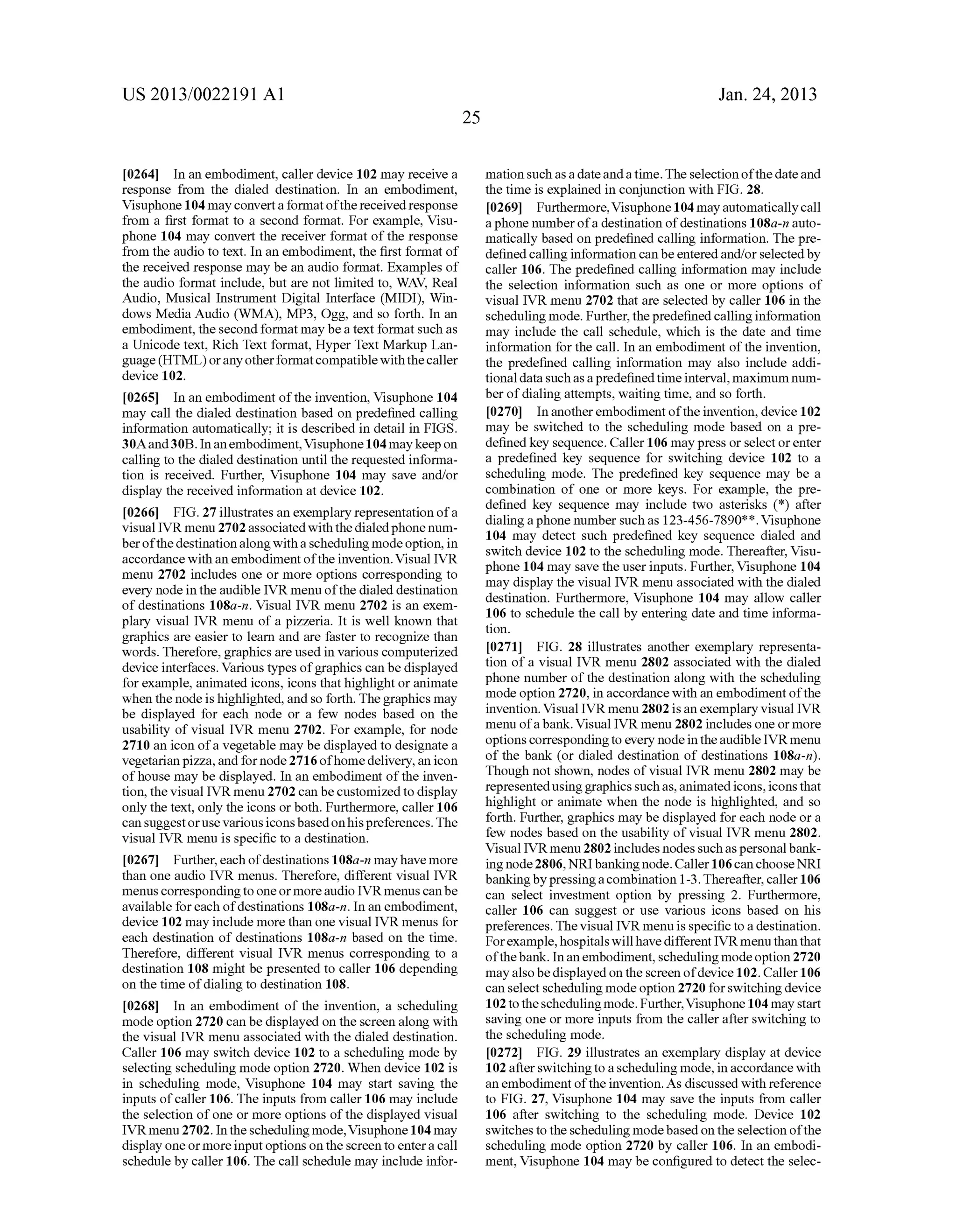 US 2013/0022191 AI 
[0264] In an embodiment, caller device 102 may receive a 
response from the dialed destination. In an embodiment, 
Visuphone 104 may convert a format of the received response 
from a first format to a second format. For example, Visu­phone 
104 may convert the receiver format of the response 
from the audio to text. In an embodiment, the first format of 
the received response may be an audio format. Examples of 
the audio format include, but are not limited to, WAY, Real 
Audio, Musical Instrument Digital Interface (MIDI), Win­dows 
Media Audio (WMA), MP3, Ogg, and so forth. In an 
embodiment, the second format may be a text format such as 
a Unicode text, Rich Text format, Hyper Text Markup Lan­guage 
(HTML) or any other format compatible with the caller 
device 102. 
[0265] In an embodiment of the invention, Visuphone 104 
may call the dialed destination based on predefined calling 
information automatically; it is described in detail in FIGS. 
3 OA and 3 OB. In an embodiment, Visuphone 104 may keep on 
calling to the dialed destination until the requested informa­tion 
is received. Further, Visuphone 104 may save and/or 
display the received information at device 102. 
[0266] FIG. 27 illustrates an exemplary representation of a 
visual IVR menu 2702 associated with the dialed phone num­ber 
of the destination along with a scheduling mode option, in 
accordance with an embodiment of the invention. Visual IVR 
menu 2702 includes one or more options corresponding to 
every node in the audible IVR menu of the dialed destination 
of destinations 108a-n. Visual IVR menu 2702 is an exem­plary 
visual IVR menu of a pizzeria. It is well kuown that 
graphics are easier to learn and are faster to recognize than 
words. Therefore, graphics are used in various computerized 
device interfaces. Various types of graphics can be displayed 
for example, animated icons, icons that highlight or animate 
when the node is highlighted, and so forth. The graphics may 
be displayed for each node or a few nodes based on the 
usability of visual IVR menu 2702. For example, for node 
2710 an icon of a vegetable may be displayed to designate a 
vegetarian pizza, and for node 2716 ofhome delivery, an icon 
of house may be displayed. In an embodiment of the inven­tion, 
the visual IVR menu 2702 can be customized to display 
only the text, only the icons or both. Furthermore, caller 106 
can suggest or use various icons based on his preferences. The 
visual IVR menu is specific to a destination. 
[0267] Further, each of destinations 1 08a-n may have more 
than one audio IVR menus. Therefore, different visual IVR 
menus corresponding to one or more audio IVR menus can be 
available for each of destinations 108a-n. In an embodiment, 
device 102 may include more than one visual IVR menus for 
each destination of destinations 108a-n based on the time. 
Therefore, different visual IVR menus corresponding to a 
destination 108 might be presented to caller 106 depending 
on the time of dialing to destination 108. 
[0268] In an embodiment of the invention, a scheduling 
mode option 2720 can be displayed on the screen along with 
the visual IVR menu associated with the dialed destination. 
Caller 106 may switch device 102 to a scheduling mode by 
selecting scheduling mode option 2720. When device 102 is 
in scheduling mode, Visuphone 104 may start saving the 
inputs of caller 106. The inputs from caller 106 may include 
the selection of one or more options of the displayed visual 
IVR menu 2702. In the scheduling mode, Visuphone 104 may 
display one or more input options on the screen to enter a call 
schedule by caller 106. The call schedule may include infor- 
25 
Jan. 24, 2013 
mation such as a date and a time. The selection of the date and 
the time is explained in conjunction with FIG. 28. 
[0269] Furthermore, Visuphone 104 may automatically call 
a phone number of a destination of destinations 1 08a-n auto­matically 
based on predefined calling information. The pre­defined 
calling information can be entered and/or selected by 
caller 106. The predefined calling information may include 
the selection information such as one or more options of 
visual IVR menu 2702 that are selected by caller 106 in the 
scheduling mode. Further, the predefined calling information 
may include the call schedule, which is the date and time 
information for the call. In an embodiment of the invention, 
the predefined calling information may also include addi­tiona! 
data such as a predefined time interval, maximum num­ber 
of dialing attempts, waiting time, and so forth. 
[0270] In another embodiment of the invention, device 102 
may be switched to the scheduling mode based on a pre­defined 
key sequence. Caller 106 may press or select or enter 
a predefined key sequence for switching device 102 to a 
scheduling mode. The predefined key sequence may be a 
combination of one or more keys. For example, the pre­defined 
key sequence may include two asterisks (*) after 
dialing a phone number such as 123-456-7890* *. Visuphone 
104 may detect such predefined key sequence dialed and 
switch device 102 to the scheduling mode. Thereafter, Visu­phone 
104 may save the user inputs. Further, Visuphone 104 
may display the visual IVR menu associated with the dialed 
destination. Furthermore, Visuphone 104 may allow caller 
106 to schedule the call by entering date and time informa­tion. 
[0271] FIG. 28 illustrates another exemplary representa­tion 
of a visual IVR menu 2802 associated with the dialed 
phone number of the destination along with the scheduling 
mode option 2720, in accordance with an embodiment of the 
invention. Visual IVR menu 2802 is an exemplary visual IVR 
menu of a banl<. Visual IVR menu 2802 includes one or more 
options corresponding to every node in the audible IVR menu 
of the bank (or dialed destination of destinations 108a-n). 
Though not shown, nodes of visual IVR menu 2802 may be 
represented using graphics such as, animated icons, icons that 
highlight or animate when the node is highlighted, and so 
forth. Further, graphics may be displayed for each node or a 
few nodes based on the usability of visual IVR menu 2802. 
Visual IVR menu 2802 includes nodes such as personal bank­ing 
node 2806, NRI banking node. Caller 106 can choose NRI 
banking by pressing a combination 1-3. Thereafter, caller 106 
can select investment option by pressing 2. Furthermore, 
caller 106 can suggest or use various icons based on his 
preferences. The visual IVR menu is specific to a destination. 
For example, hospitals will have different IVR menu than that 
of the bank. In an embodiment, scheduling mode option 2720 
may also be displayed on the screen of device 102. Caller 106 
can select scheduling mode option 2720 for switching device 
102 to the scheduling mode. Further, Visuphone 104 may start 
saving one or more inputs from the caller after switching to 
the scheduling mode. 
[0272] FIG. 29 illustrates an exemplary display at device 
102 after switching to a scheduling mode, in accordance with 
an embodiment of the invention. As discussed with reference 
to FIG. 27, Visuphone 104 may save the inputs from caller 
106 after switching to the scheduling mode. Device 102 
switches to the scheduling mode based on the selection of the 
scheduling mode option 2720 by caller 106. In an embodi­ment, 
Visuphone 104 may be configured to detect the selec- 
 