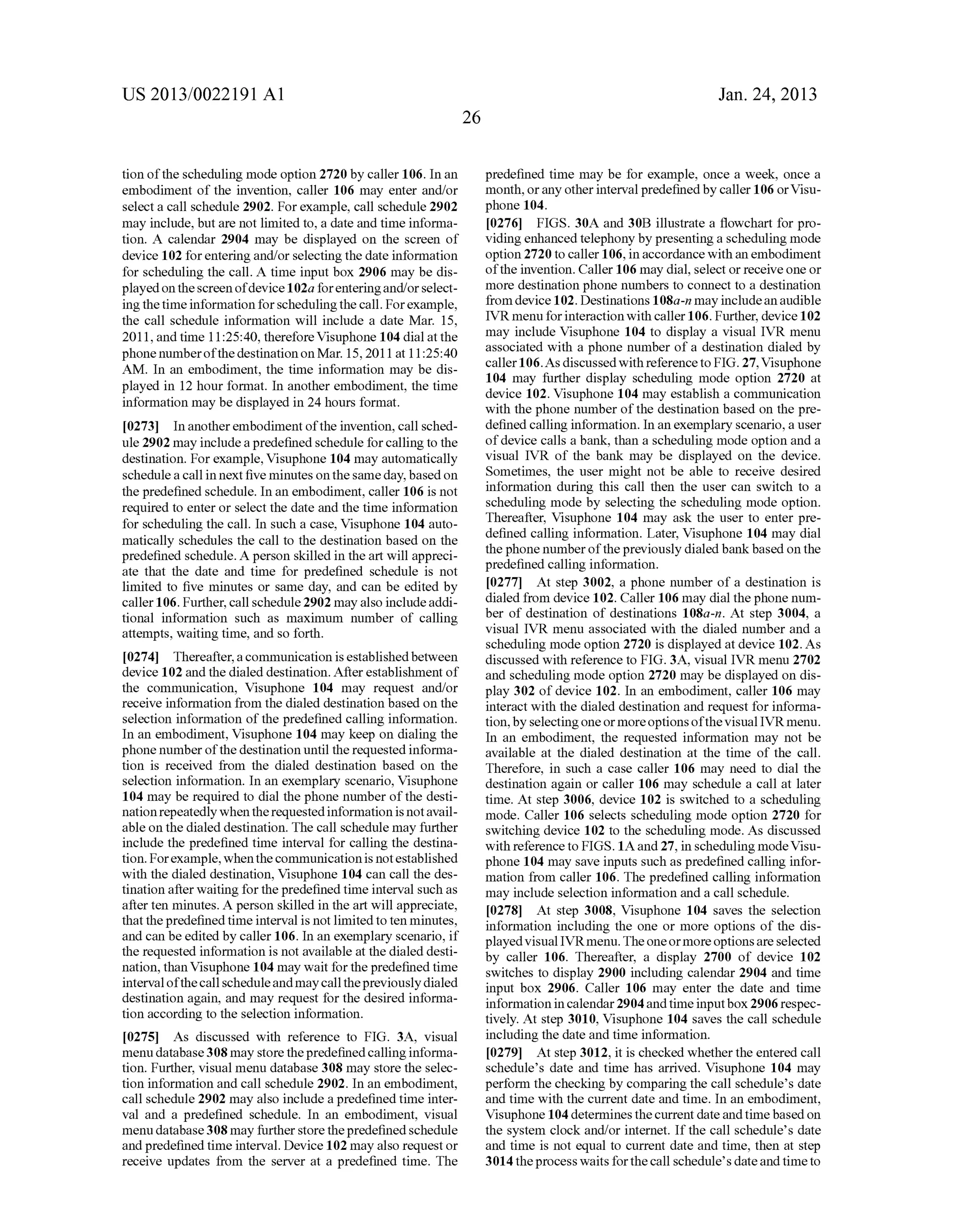 US 2013/0022191 AI 
tion of the scheduling mode option 2720 by caller 106. In an 
embodiment of the invention, caller 106 may enter and/or 
select a call schedule 2902. For example, call schedule 2902 
may include, but are not limited to, a date and time informa­tion. 
A calendar 2904 may be displayed on the screen of 
device 102 for entering and/or selecting the date information 
for scheduling the call. A time input box 2906 may be dis­played 
on the screen of device 1 02a for entering and/ or select­ing 
the time information for scheduling the call. For example, 
the call schedule information will include a date Mar. 15, 
2011, and time 11:25:40, therefore Visuphone 104 dial at the 
phonenumberofthe destination on Mar. 15,2011 at 11:25:40 
AM. In an embodiment, the time information may be dis­played 
in 12 hour format. In another embodiment, the time 
information may be displayed in 24 hours format. 
[0273] In another embodiment of the invention, call sched­ule 
2902 may include a predefined schedule for calling to the 
destination. For example, Visuphone 104 may automatically 
schedule a call in next five minutes on the same day, based on 
the predefined schedule. In an embodiment, caller 106 is not 
required to enter or select the date and the time information 
for scheduling the call. In such a case, Visuphone 104 auto­matically 
schedules the call to the destination based on the 
predefined schedule. A person skilled in the art will appreci­ate 
that the date and time for predefined schedule is not 
limited to five minutes or same day, and can be edited by 
caller 106. Further, call schedule 2902 may also include addi­tional 
information such as maximum number of calling 
attempts, waiting time, and so forth. 
[0274] Thereafter, a communication is established between 
device 102 and the dialed destination. After establishment of 
the communication, Visuphone 104 may request and/or 
receive information from the dialed destination based on the 
selection information of the predefined calling information. 
In an embodiment, Visuphone 104 may keep on dialing the 
phone number of the destination until the requested informa­tion 
is received from the dialed destination based on the 
selection information. In an exemplary scenario, Visuphone 
104 may be required to dial the phone number of the desti­nation 
repeatedly when the requested information is not avail­able 
on the dialed destination. The call schedule may further 
include the predefined time interval for calling the destina­tion. 
For example, when the communication is not established 
with the dialed destination, Visuphone 104 can call the des­tination 
after waiting for the predefined time interval such as 
after ten minutes. A person skilled in the art will appreciate, 
that the predefined time interval is not limited to ten minutes, 
and can be edited by caller 106. In an exemplary scenario, if 
the requested information is not available at the dialed desti­nation, 
than Visuphone 104 may wait for the predefined time 
interval of the call schedule and may call the previously dialed 
destination again, and may request for the desired informa­tion 
according to the selection information. 
[0275] As discussed with reference to FIG. 3A, visual 
menu database 308 may store the predefined calling informa­tion. 
Further, visual menu database 308 may store the selec­tion 
information and call schedule 2902. In an embodiment, 
call schedule 2902 may also include a predefined time inter­val 
and a predefined schedule. In an embodiment, visual 
menu database 308 may further store the predefined schedule 
and predefined time interval. Device 102 may also request or 
receive updates from the server at a predefined time. The 
26 
Jan. 24, 2013 
predefined time may be for example, once a week, once a 
month, or any other interval predefined by caller 106 or Visu­phone 
104. 
[0276] FIGS. 30A and 30B illustrate a flowchart for pro­viding 
enhanced telephony by presenting a scheduling mode 
option 2720 to caller 106, in accordance with an embodiment 
of the invention. Caller 106 may dial, select or receive one or 
more destination phone numbers to connect to a destination 
from device 102. Destinations 1 08a-n may include an audible 
IVR menu for interaction with caller 106. Further, device 102 
may include Visuphone 104 to display a visual IVR menu 
associated with a phone number of a destination dialed by 
caller 106. As discussed with reference to FIG. 27, Visuphone 
104 may further display scheduling mode option 2720 at 
device 102. Visuphone 104 may establish a communication 
with the phone number of the destination based on the pre­defined 
calling information. In an exemplary scenario, a user 
of device calls a bank, than a scheduling mode option and a 
visual IVR of the bank may be displayed on the device. 
Sometimes, the user might not be able to receive desired 
information during this call then the user can switch to a 
scheduling mode by selecting the scheduling mode option. 
Thereafter, Visuphone 104 may ask the user to enter pre­defined 
calling information. Later, Visuphone 104 may dial 
the phone number of the previously dialed bank based on the 
predefined calling information. 
[0277] At step 3002, a phone number of a destination is 
dialed from device 102. Caller 106 may dial the phone num­ber 
of destination of destinations 108a-n. At step 3004, a 
visual IVR menu associated with the dialed number and a 
scheduling mode option 2720 is displayed at device 102. As 
discussed with reference to FIG. 3A, visual IVR menu 2702 
and scheduling mode option 2720 may be displayed on dis­play 
302 of device 102. In an embodiment, caller 106 may 
interact with the dialed destination and request for informa­tion, 
by selecting one or more options of the visual IVR menu. 
In an embodiment, the requested information may not be 
available at the dialed destination at the time of the call. 
Therefore, in such a case caller 106 may need to dial the 
destination again or caller 106 may schedule a call at later 
time. At step 3006, device 102 is switched to a scheduling 
mode. Caller 106 selects scheduling mode option 2720 for 
switching device 102 to the scheduling mode. As discussed 
with reference to FIGS. 1A and 27, in scheduling mode Visu­phone 
104 may save inputs such as predefined calling infor­mation 
from caller 106. The predefined calling information 
may include selection information and a call schedule. 
[0278] At step 3008, Visuphone 104 saves the selection 
information including the one or more options of the dis­played 
visual IVRmenu. The one or more options are selected 
by caller 106. Thereafter, a display 2700 of device 102 
switches to display 2900 including calendar 2904 and time 
input box 2906. Caller 106 may enter the date and time 
information in calendar 2904 and time input box 2906 respec­tively. 
At step 3010, Visuphone 104 saves the call schedule 
including the date and time information. 
[0279] At step 3012, it is checked whether the entered call 
schedule's date and time has arrived. Visuphone 104 may 
perform the checking by comparing the call schedule's date 
and time with the current date and time. In an embodiment, 
Visuphone 104 determines the current date and time based on 
the system clock and/or internet. If the call schedule's date 
and time is not equal to current date and time, then at step 
3014 the process waits for the call schedule's date and time to 
 