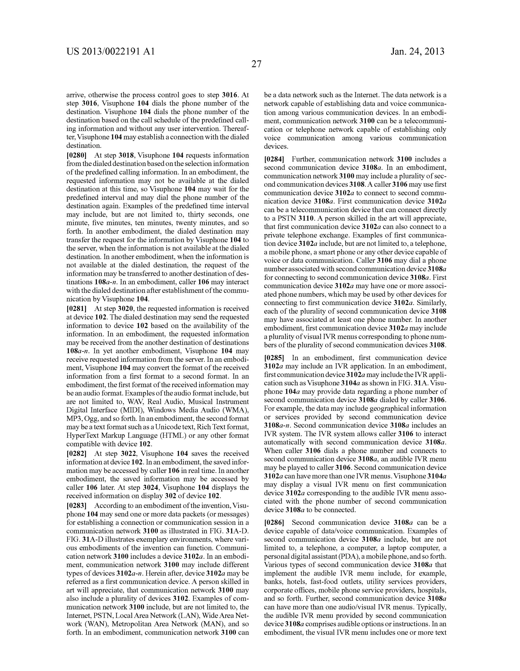 US 2013/0022191 AI 
arrive, otherwise the process control goes to step 3016. At 
step 3016, Visuphone 104 dials the phone number of the 
destination. Visuphone 104 dials the phone number of the 
destination based on the call schedule of the predefined call­ing 
information and without any user intervention. Thereaf­ter, 
Visuphone 104 may establish a connection with the dialed 
destination. 
[0280] At step 3018, Visuphone 104 requests information 
from the dialed destination based on the selection information 
of the predefined calling information. In an embodiment, the 
requested information may not be available at the dialed 
destination at this time, so Visuphone 104 may wait for the 
predefined interval and may dial the phone number of the 
destination again. Examples of the predefined time interval 
may include, but are not limited to, thirty seconds, one 
minute, five minutes, ten minutes, twenty minutes, and so 
forth. In another embodiment, the dialed destination may 
transfer the request for the information by Visuphone 104 to 
the server, when the information is not available at the dialed 
destination. In another embodiment, when the information is 
not available at the dialed destination, the request of the 
information may be transferred to another destination of des­tinations 
108a-n. In an embodiment, caller 106 may interact 
with the dialed destination after establishment of the commu­nication 
byVisuphone 104. 
[0281] At step 3020, the requested information is received 
at device 102. The dialed destination may send the requested 
information to device 102 based on the availability of the 
information. In an embodiment, the requested information 
may be received from the another destination of destinations 
108a-n. In yet another embodiment, Visuphone 104 may 
receive requested information from the server. In an embodi­ment, 
Visuphone 104 may convert the format of the received 
information from a first format to a second format. In an 
embodiment, the first format of the received information may 
be an audio format. Examples of the audio format include, but 
are not limited to, WAY, Real Audio, Musical Instrument 
Digital Interface (MIDI), Windows Media Audio (WMA), 
MP3, Ogg, and so forth. In an embodiment, the second format 
maybe a text format such as a Unicode text, Rich Text format, 
HyperText Markup Language (HTML) or any other format 
compatible with device 102. 
[0282] At step 3022, Visuphone 104 saves the received 
information at device 102. In an embodiment, the saved infor­mation 
may be accessed by caller 106 in real time. In another 
embodiment, the saved information may be accessed by 
caller 106 later. At step 3024, Visuphone 104 displays the 
received information on display 302 of device 102. 
[0283] According to an embodiment of the invention, Visu­phone 
104 may send one or more data packets (or messages) 
for establishing a connection or communication session in a 
commnnication network 3100 as illustrated in FIG. 31A-D. 
FIG. 31A-D illustrates exemplary environments, where vari­ous 
embodiments of the invention can function. Communi­cation 
network 3100 includes a device 3102a. In an embodi­ment, 
communication network 3100 may include different 
types of devices 3102a-n. Herein after, device 3102a may be 
referred as a first communication device. A person skilled in 
art will appreciate, that communication network 3100 may 
also include a plurality of devices 3102. Examples of com­munication 
network 3100 include, but are not limited to, the 
Internet, PSTN, Local Area Network (LAN), Wide Area Net­work 
(WAN), Metropolitan Area Network (MAN), and so 
forth. In an embodiment, communication network 3100 can 
27 
Jan. 24, 2013 
be a data network such as the Internet. The data network is a 
network capable of establishing data and voice commnnica­tion 
among various communication devices. In an embodi­ment, 
communication network 3100 can be a telecommuni­cation 
or telephone network capable of establishing only 
voice communication among various communication 
devices. 
[0284] Further, communication network 3100 includes a 
second communication device 3108a. In an embodiment, 
communication network 3100 may include a plurality of sec­ond 
communication devices 3108. A caller 3106 may use first 
communication device 3102a to connect to second commu­nication 
device 3108a. First communication device 3102a 
can be a telecommunication device that can connect directly 
to a PSTN 3110. A person skilled in the art will appreciate, 
that first communication device 3102a can also connect to a 
private telephone exchange. Examples of first commnnica­tion 
device 3102a include, but are not limited to, a telephone, 
a mobile phone, a smart phone or any other device capable of 
voice or data communication. Caller 3106 may dial a phone 
number associated with second communication device 31 08a 
for connecting to second communication device 3108a. First 
communication device 3102a may have one or more associ­ated 
phone numbers, which may be used by other devices for 
connecting to first communication device 3102a. Similarly, 
each of the plurality of second commnnication device 3108 
may have associated at least one phone number. In another 
embodiment, first communication device 3102a may include 
a plurality of visual IVR menus corresponding to phone num­bers 
of the plurality of second communication devices 3108. 
[0285] In an embodiment, first communication device 
3102a may include an IVR application. In an embodiment, 
first communication device 31 02a may include the IVR appli­cation 
such as Visuphone 31 04a as shown in FIG. 31A. Visu­phone 
104a may provide data regarding a phone number of 
second communication device 3108a dialed by caller 3106. 
For example, the data may include geographical information 
or services provided by second communication device 
3108a-n. Second communication device 3108a includes an 
IVR system. The IVR system allows caller 3106 to interact 
automatically with second commnnication device 3108a. 
When caller 3106 dials a phone number and connects to 
second communication device 3108a, an audible IVR menu 
may be played to caller 3106. Second communication device 
31 02a can have more than one IVR menus. Visuphone 31 04a 
may display a visual IVR menu on first communication 
device 3102a corresponding to the audible IVR menu asso­ciated 
with the phone number of second communication 
device 3108a to be connected. 
[0286] Second communication device 3108a can be a 
device capable of data/voice communication. Examples of 
second communication device 3108a include, but are not 
limited to, a telephone, a computer, a laptop computer, a 
personal digital assistant (PDA), a mobile phone, and so forth. 
Various types of second commnnication device 3108a that 
implement the audible IVR menu include, for example, 
banks, hotels, fast-food outlets, utility services providers, 
corporate offices, mobile phone service providers, hospitals, 
and so forth. Further, second commnnication device 3108a 
can have more than one audio/visual IVR menus. Typically, 
the audible IVR menu provided by second communication 
device 31 08a comprises audible options or instructions. In an 
embodiment, the visual IVR menu includes one or more text 
 
