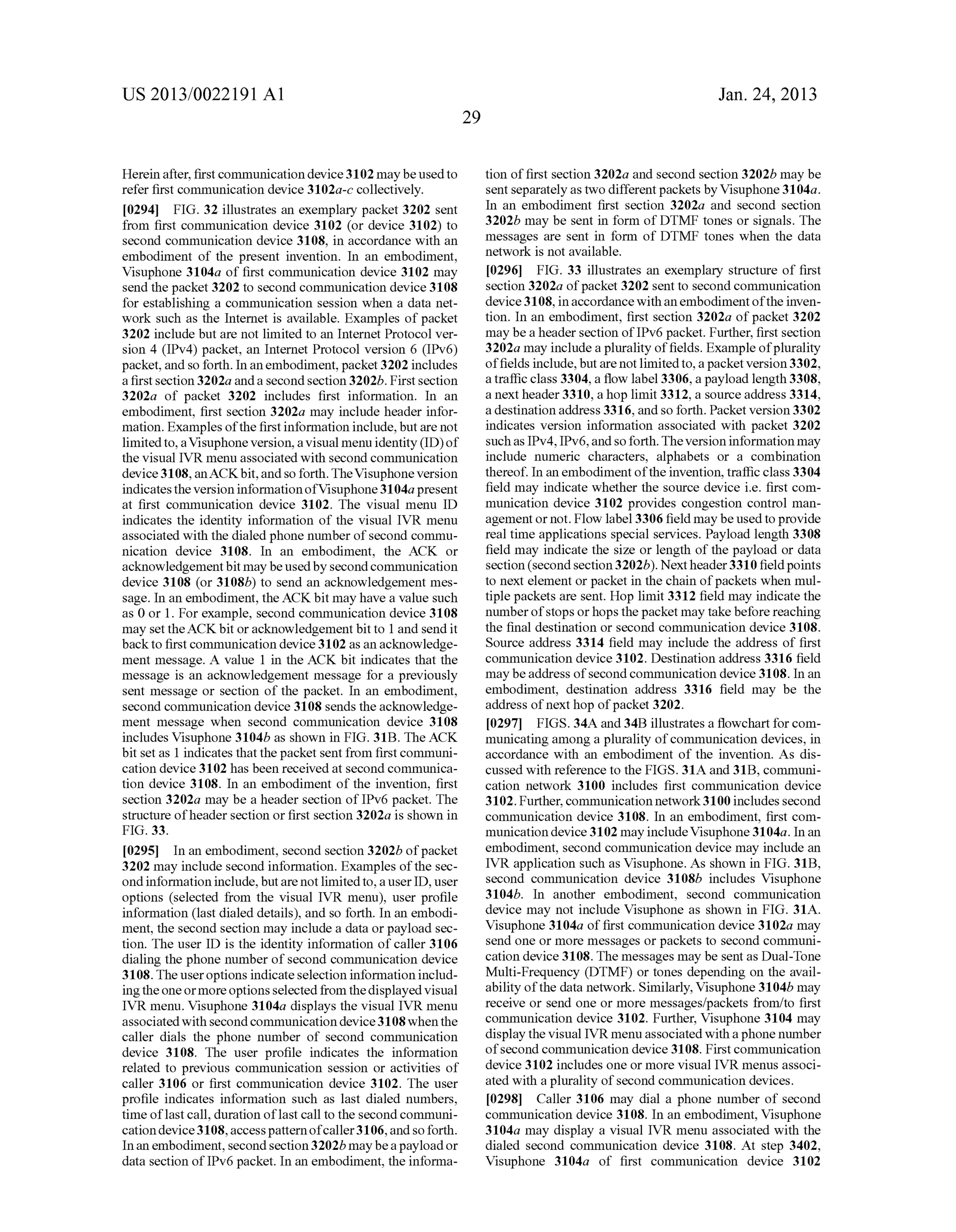 US 2013/0022191 AI 
Herein after, first connnunication device 3102 may be used to 
refer first connnunication device 3102a-c collectively. 
[0294] FIG. 32 illustrates an exemplary packet 3202 sent 
from first connnunication device 3102 (or device 3102) to 
second connnunication device 3108, in accordance with an 
embodiment of the present invention. In an embodiment, 
Visuphone 3104a of first connnunication device 3102 may 
send the packet 3202 to second connnunication device 3108 
for establishing a connnunication session when a data net­work 
such as the Internet is available. Examples of packet 
3202 include but are not limited to an Internet Protocol ver­sion 
4 (IPv4) packet, an Internet Protocol version 6 (IPv6) 
packet, and so forth. In an embodiment, packet 3202 includes 
a first section 3202a and a second section 3202b. First section 
3202a of packet 3202 includes first information. In an 
embodiment, first section 3202a may include header infor­mation. 
Examples of the first information include, but are not 
limited to, a Visuphone version, a visual menu identity (ID) of 
the visual IVR menu associated with second connnunication 
device 3108, arrACK bit, and so forth. The Visuphone version 
indicates the version information ofVisuphone 31 04a present 
at first connnunication device 3102. The visual menu ID 
indicates the identity information of the visual IVR menu 
associated with the dialed phone number of second connnu­nication 
device 3108. In an embodiment, the ACK or 
acknowledgement bit may be used by second connnunication 
device 3108 (or 3108b) to send an acknowledgement mes­sage. 
In an embodiment, the ACK bit may have a value such 
as 0 or 1. For example, second connnunication device 3108 
may set theACK bit or acknowledgement bit to 1 and send it 
back to first connnunication device 3102 as an acknowledge­ment 
message. A value 1 in the ACK bit indicates that the 
message is an acknowledgement message for a previously 
sent message or section of the packet. In an embodiment, 
second connnunication device 3108 sends the acknowledge­ment 
message when second communication device 3108 
includes Visuphone 3104b as shown in FIG. 31B. The ACK 
bit set as 1 indicates that the packet sent from first connnuni­cation 
device 3102 has been received at second connnunica­tion 
device 3108. In an embodiment of the invention, first 
section 3202a may be a header section of IPv6 packet. The 
structure of header section or first section 3202a is shown in 
FIG. 33. 
[0295] In an embodiment, second section 3202b of packet 
3202 may include second information. Examples of the sec­ond 
information include, but are not limited to, a user ID, user 
options (selected from the visual IVR menu), user profile 
information (last dialed details), and so forth. In an embodi­ment, 
the second section may include a data or payload sec­tion. 
The user ID is the identity information of caller 3106 
dialing the phone number of second connnunication device 
3108. The user options indicate selection information includ­ing 
the one or more options selected from the displayed visual 
IVR menu. Visuphone 3104a displays the visual IVR menu 
associated with second connnunication device 3108 when the 
caller dials the phone number of second connnunication 
device 3108. The user profile indicates the information 
related to previous connnunication session or activities of 
caller 3106 or first connnunication device 3102. The user 
profile indicates information such as last dialed numbers, 
time oflast call, duration oflast call to the second connnuni­cation 
device 3108, access pattern of caller 3106, and so forth. 
In an embodiment, second section 3202b may be a payload or 
data section ofiPv6 packet. In an embodiment, the informa- 
29 
Jan. 24, 2013 
tion of first section 3202a and second section 3202b may be 
sent separately as two different packets by Visuphone 3104a. 
In an embodiment first section 3202a and second section 
3202b may be sent in form of DTMF tones or signals. The 
messages are sent in form of DTMF tones when the data 
network is not available. 
[0296] FIG. 33 illustrates an exemplary structure of first 
section 3202a of packet 3202 sent to second connnunication 
device 3108, in accordance with an embodiment of the inven­tion. 
In an embodiment, first section 3202a of packet 3202 
may be a header section ofiPv6 packet. Further, first section 
3202a may include a plurality of fields. Example of plurality 
of fields include, but are not limited to, a packet version 3302, 
a traffic class 3304, a flow label3306, a payload length 3308, 
a next header 3310, a hop limit 3312, a source address 3314, 
a destination address 3316, and so forth. Packet version 3302 
indicates version information associated with packet 3202 
such as IPv4, IPv6, and so forth. The version information may 
include numeric characters, alphabets or a combination 
thereof. In an embodiment of the invention, traffic class 3304 
field may indicate whether the source device i.e. first com­munication 
device 3102 provides congestion control man­agement 
or not. Flow label 3306 field may be used to provide 
real time applications special services. Payload length 3308 
field may indicate the size or length of the payload or data 
section (second section 3202b ). Next header 3310 field points 
to next element or packet in the chain of packets when mul­tiple 
packets are sent. Hop limit 3312 field may indicate the 
number of stops or hops the packet may take before reaching 
the final destination or second connnunication device 3108. 
Source address 3314 field may include the address of first 
connnunication device 3102. Destination address 3316 field 
may be address of second connnunication device 3108. In an 
embodiment, destination address 3316 field may be the 
address of next hop of packet 3202. 
[0297] FIGS. 34A and 34B illustrates a flowchart for com­municating 
among a plurality of connnunication devices, in 
accordance with an embodiment of the invention. As dis­cussed 
with reference to the FIGS. 31A and 31B, connnuni­cation 
network 3100 includes first connnunication device 
3102. Further, connnunication network 3100 includes second 
connnunication device 3108. In an embodiment, first com­munication 
device 3102 may include Visuphone 31 04a. In an 
embodiment, second connnunication device may include an 
IVR application such as Visuphone. As shown in FIG. 31B, 
second connnunication device 3108b includes Visuphone 
3104b. In another embodiment, second connnunication 
device may not include Visuphone as shown in FIG. 31A. 
Visuphone 3104a of first connnunication device 3102a may 
send one or more messages or packets to second connnuni­cation 
device 3108. The messages may be sent as Dual-Tone 
Multi-Frequency (DTMF) or tones depending on the avail­ability 
of the data network. Similarly, Visuphone 3104b may 
receive or send one or more messages/packets from/to first 
connnunication device 3102. Further, Visuphone 3104 may 
display the visual IVR menu associated with a phone number 
of second connnunication device 3108. First connnunication 
device 3102 includes one or more visual IVR menus associ­ated 
with a plurality of second connnunication devices. 
[0298] Caller 3106 may dial a phone number of second 
connnunication device 3108. In an embodiment, Visuphone 
3104a may display a visual IVR menu associated with the 
dialed second connnunication device 3108. At step 3402, 
Visuphone 3104a of first connnunication device 3102 
 