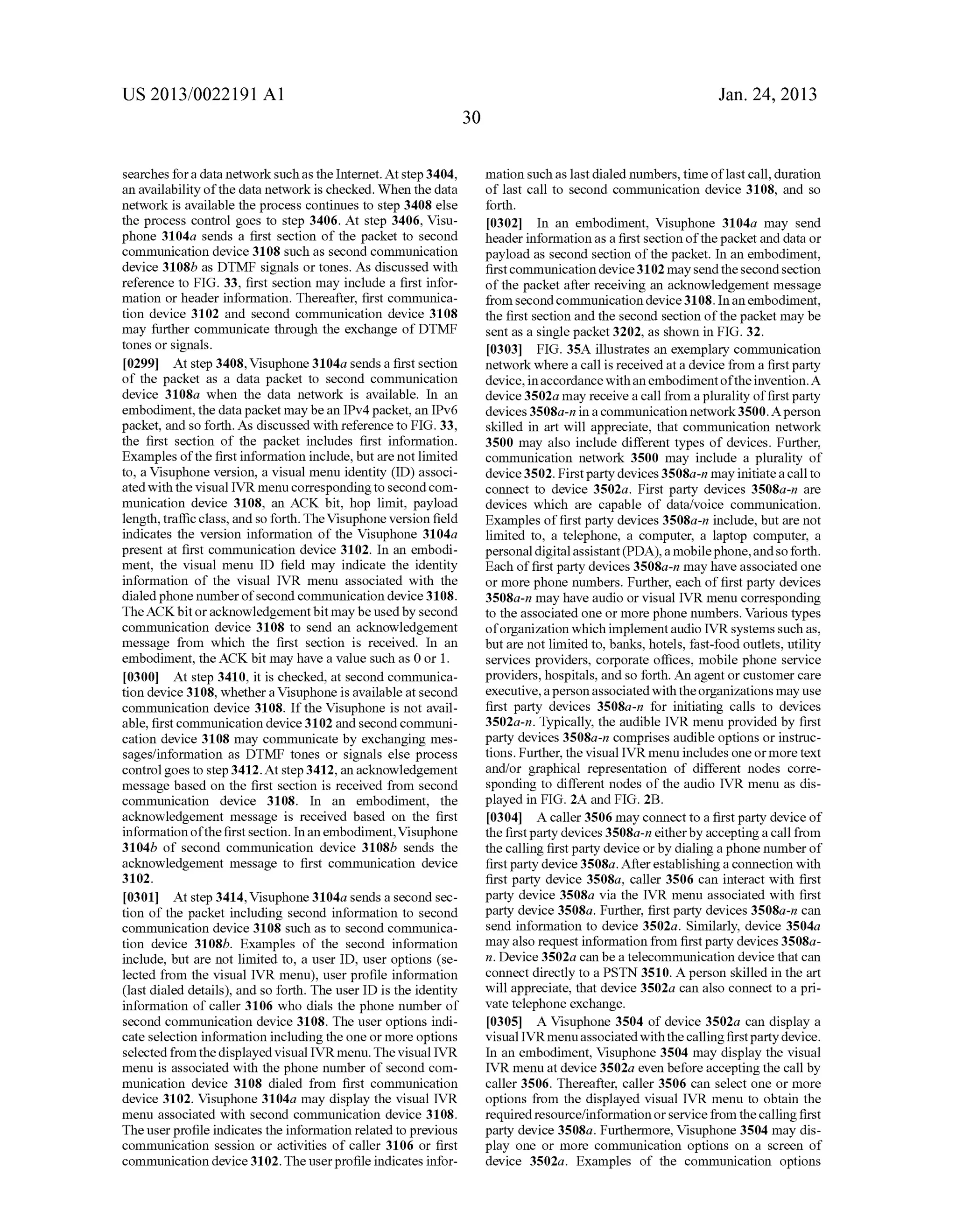 US 2013/0022191 AI 
searches for a data network such as the Internet. At step 3404, 
an availability of the data network is checked. When the data 
network is available the process continues to step 3408 else 
the process control goes to step 3406. At step 3406, Visu­phone 
3104a sends a first section of the packet to second 
communication device 3108 such as second communication 
device 3108b as DTMF signals or tones. As discussed with 
reference to FIG. 33, first section may include a first infor­mation 
or header information. Thereafter, first communica­tion 
device 3102 and second communication device 3108 
may further communicate through the exchange of DTMF 
tones or signals. 
[0299] At step 3408, Visuphone 3104a sends a first section 
of the packet as a data packet to second communication 
device 3108a when the data network is available. In an 
embodiment, the data packet may be an IPv4 packet, an IPv6 
packet, and so forth. As discussed with reference to FIG. 33, 
the first section of the packet includes first information. 
Examples of the first information include, but are not limited 
to, a Visuphone version, a visual menu identity (ID) associ­ated 
with the visual IVR menu corresponding to second com­munication 
device 3108, an ACK bit, hop limit, payload 
length, traffic class, and so forth. The Visuphone version field 
indicates the version information of the Visuphone 3104a 
present at first communication device 3102. In an embodi­ment, 
the visual menu ID field may indicate the identity 
information of the visual IVR menu associated with the 
dialed phone number of second communication device 3108. 
The ACK bit or acknowledgement bit may be used by second 
communication device 3108 to send an acknowledgement 
message from which the first section is received. In an 
embodiment, the ACK bit may have a value such as 0 or 1. 
[0300] At step 3410, it is checked, at second communica­tion 
device 3108, whether a Visuphone is available at second 
communication device 3108. If the Visuphone is not avail­able, 
first communication device 3102 and second communi­cation 
device 3108 may communicate by exchanging mes­sages/ 
information as DTMF tones or signals else process 
control goes to step 3412. At step 3412, an acknowledgement 
message based on the first section is received from second 
communication device 3108. In an embodiment, the 
acknowledgement message is received based on the first 
information of the first section. In an embodiment, Visuphone 
3104b of second communication device 3108b sends the 
acknowledgement message to first communication device 
3102. 
[0301] At step 3414, Visuphone 3104a sends a second sec­tion 
of the packet including second information to second 
communication device 3108 such as to second communica­tion 
device 3108b. Examples of the second information 
include, but are not limited to, a user ID, user options (se­lected 
from the visual IVR menu), user profile information 
(last dialed details), and so forth. The user ID is the identity 
information of caller 3106 who dials the phone number of 
second communication device 3108. The user options indi­cate 
selection information including the one or more options 
selected from the displayed visual IVR menu. The visual IVR 
menu is associated with the phone number of second com­munication 
device 3108 dialed from first communication 
device 3102. Visuphone 3104a may display the visual IVR 
menu associated with second communication device 3108. 
The user profile indicates the information related to previous 
communication session or activities of caller 3106 or first 
communication device 3102. The user profile indicates infor- 
30 
Jan. 24, 2013 
mation such as last dialed numbers, time oflast call, duration 
of last call to second communication device 3108, and so 
forth. 
[0302] In an embodiment, Visuphone 3104a may send 
header information as a first section of the packet and data or 
payload as second section of the packet. In an embodiment, 
first communication device 3102 may send the second section 
of the packet after receiving an acknowledgement message 
from second communication device 3108. In an embodiment, 
the first section and the second section of the packet may be 
sent as a single packet 3202, as shown in FIG. 32. 
[0303] FIG. 35A illustrates an exemplary communication 
network where a call is received at a device from a first party 
device, in accordance with an embodiment of the invention. A 
device 3502a may receive a call from a plurality of first party 
devices 3508a-n in a communication network 3500. A person 
skilled in art will appreciate, that communication network 
3500 may also include different types of devices. Further, 
communication network 3500 may include a plurality of 
device 3502. First party devices 3508a-n may initiate a call to 
connect to device 3502a. First party devices 3508a-n are 
devices which are capable of data/voice communication. 
Examples of first party devices 3508a-n include, but are not 
limited to, a telephone, a computer, a laptop computer, a 
personal digital assistant (PDA), a mobile phone, and so forth. 
Each of first party devices 3508a-n may have associated one 
or more phone numbers. Further, each of first party devices 
3508a-n may have audio or visual IVR menu corresponding 
to the associated one or more phone numbers. Various types 
of organization which implement audio IVR systems such as, 
but are not limited to, banks, hotels, fast-food outlets, utility 
services providers, corporate offices, mobile phone service 
providers, hospitals, and so forth. An agent or customer care 
executive, a person associated with the organizations may use 
first party devices 3508a-n for initiating calls to devices 
3502a-n. Typically, the audible IVR menu provided by first 
party devices 3508a-n comprises audible options or instruc­tions. 
Further, the visual IVR menu includes one or more text 
and/or graphical representation of different nodes corre­sponding 
to different nodes of the audio IVR menu as dis­played 
in FIG. 2A and FIG. 2B. 
[0304] A caller 3506 may connect to a first party device of 
the first party devices 3508a-n either by accepting a call from 
the calling first party device or by dialing a phone number of 
first party device 3508a. After establishing a connection with 
first party device 3508a, caller 3506 can interact with first 
party device 3508a via the IVR menu associated with first 
party device 3508a. Further, first party devices 3508a-n can 
send information to device 3502a. Similarly, device 3504a 
may also request information from first party devices 3508a­n. 
Device 3502a can be a telecommunication device that can 
connect directly to a PSTN 3510. A person skilled in the art 
will appreciate, that device 3502a can also connect to a pri­vate 
telephone exchange. 
[0305] A Visuphone 3504 of device 3502a can display a 
visual IVRmenu associated with the calling first party device. 
In an embodiment, Visuphone 3504 may display the visual 
IVR menu at device 3502a even before accepting the call by 
caller 3506. Thereafter, caller 3506 can select one or more 
options from the displayed visual IVR menu to obtain the 
required resource/information or service from the calling first 
party device 3508a. Furthermore, Visuphone 3504 may dis­play 
one or more communication options on a screen of 
device 3502a. Examples of the communication options 
 
