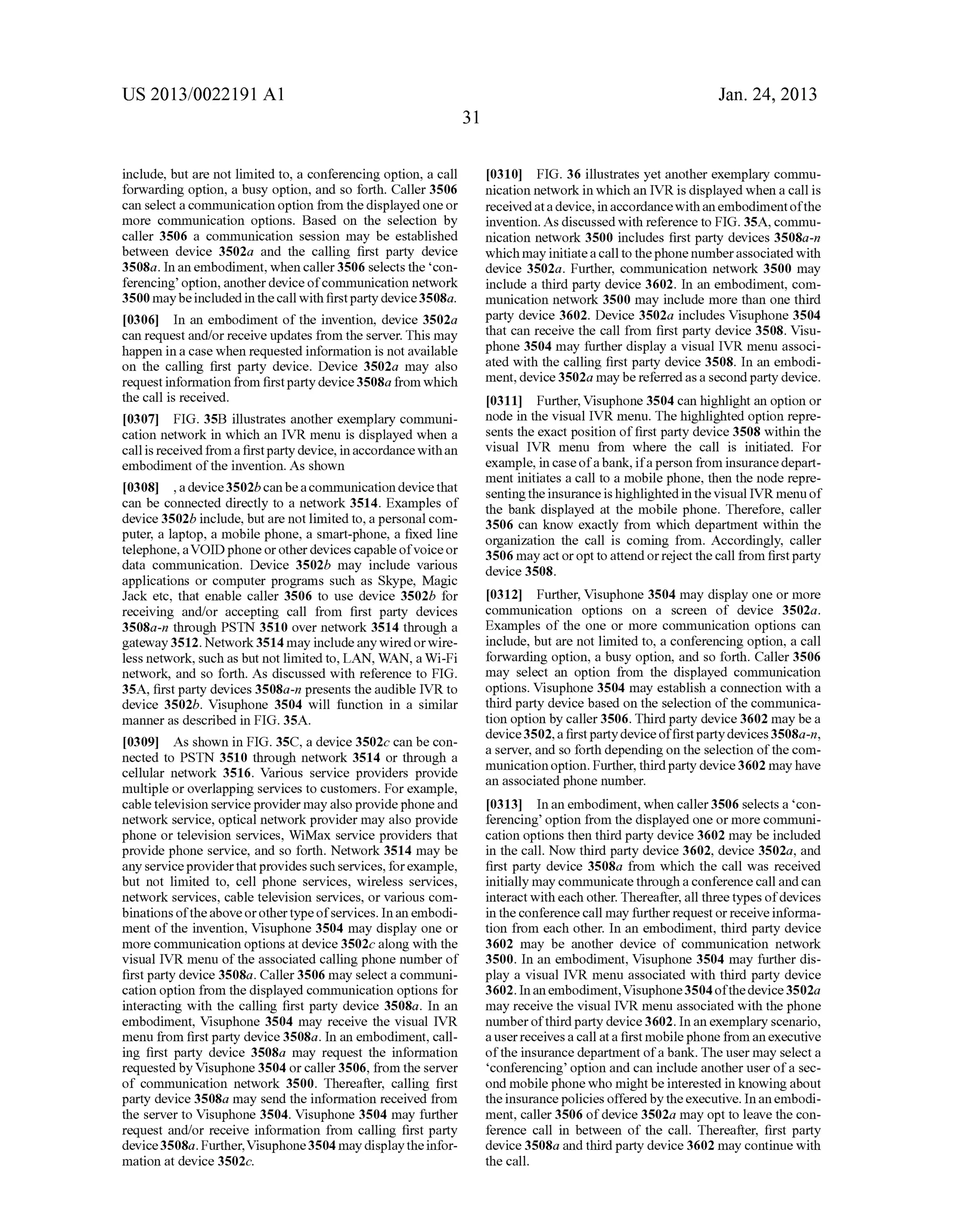 US 2013/0022191 AI 
include, but are not limited to, a conferencing option, a call 
forwarding option, a busy option, and so forth. Caller 3506 
can select a communication option from the displayed one or 
more communication options. Based on the selection by 
caller 3506 a communication session may be established 
between device 3502a and the calling first party device 
3508a. In an embodiment, when caller 3506 selects the 'con­ferencing' 
option, another device of communication network 
3500 may be included in the call with first party device 3508a. 
[0306] In an embodiment of the invention, device 3502a 
can request and/or receive updates from the server. This may 
happen in a case when requested information is not available 
on the calling first party device. Device 3502a may also 
request information from first party device 3508a from which 
the call is received. 
[0307] FIG. 35B illustrates another exemplary communi­cation 
network in which an IVR menu is displayed when a 
call is received from a first party device, in accordance with an 
embodiment of the invention. As shown 
[0308] , a device 3502b can be a communication device that 
can be connected directly to a network 3514. Examples of 
device 3502b include, but are not limited to, a personal com­puter, 
a laptop, a mobile phone, a smart-phone, a fixed line 
telephone, a VOID phone or other devices capable of voice or 
data communication. Device 3502b may include various 
applications or computer programs such as Skype, Magic 
Jack etc, that enable caller 3506 to use device 3502b for 
receiving and/or accepting call from first party devices 
3508a-n through PSTN 3510 over network 3514 through a 
gateway 3512. Network 3514 may include any wired or wire­less 
network, such as but not limited to, LAN, WAN, a Wi-Fi 
network, and so forth. As discussed with reference to FIG. 
35A, first party devices 3508a-n presents the audible IVR to 
device 3502b. Visuphone 3504 will function in a similar 
manner as described in FIG. 35A. 
[0309] As shown in FIG. 35C, a device 3502c can be con­nected 
to PSTN 3510 through network 3514 or through a 
cellular network 3516. Various service providers provide 
multiple or overlapping services to customers. For example, 
cable television service provider may also provide phone and 
network service, optical network provider may also provide 
phone or television services, WiMax service providers that 
provide phone service, and so forth. Network 3514 may be 
any service provider that provides such services, for example, 
but not limited to, cell phone services, wireless services, 
network services, cable television services, or various com­binations 
of the above or other type of services. In an embodi­ment 
of the invention, Visuphone 3504 may display one or 
more communication options at device 3502c along with the 
visual IVR menu of the associated calling phone number of 
first party device 3508a. Caller 3506 may select a communi­cation 
option from the displayed communication options for 
interacting with the calling first party device 3508a. In an 
embodiment, Visuphone 3504 may receive the visual IVR 
menu from first party device 3508a. In an embodiment, call­ing 
first party device 3508a may request the information 
requested by Visuphone 3504 or caller 3506, from the server 
of communication network 3500. Thereafter, calling first 
party device 3508a may send the information received from 
the server to Visuphone 3504. Visuphone 3504 may further 
request and/or receive information from calling first party 
device 3508a. Further, Visuphone 3504 may display the infor­mation 
at device 3502c. 
31 
Jan. 24, 2013 
[0310] FIG. 36 illustrates yet another exemplary commu­nication 
network in which an IVR is displayed when a call is 
received at a device, in accordance with an embodiment of the 
invention. As discussed with reference to FIG. 35A, commu­nication 
network 3500 includes first party devices 3508a-n 
which may initiate a call to the phone number associated with 
device 3502a. Further, communication network 3500 may 
include a third party device 3602. In an embodiment, com­munication 
network 3500 may include more than one third 
party device 3602. Device 3502a includes Visuphone 3504 
that can receive the call from first party device 3508. Visu­phone 
3504 may further display a visual IVR menu associ­ated 
with the calling first party device 3508. In an embodi­ment, 
device 3502a may be referred as a second party device. 
[0311] Further, Visuphone 3504 can highlight an option or 
node in the visual IVR menu. The highlighted option repre­sents 
the exact position of first party device 3508 within the 
visual IVR menu from where the call is initiated. For 
example, in case of a bank, if a person from insurance depart­ment 
initiates a call to a mobile phone, then the node repre­senting 
the insurance is highlighted in the visual IVR menu of 
the bank displayed at the mobile phone. Therefore, caller 
3506 can know exactly from which department within the 
organization the call is coming from. Accordingly, caller 
3506 may act or opt to attend or reject the call from first party 
device 3508. 
[0312] Further, Visuphone 3504 may display one or more 
communication options on a screen of device 3502a. 
Examples of the one or more communication options can 
include, but are not limited to, a conferencing option, a call 
forwarding option, a busy option, and so forth. Caller 3506 
may select an option from the displayed communication 
options. Visuphone 3504 may establish a connection with a 
third party device based on the selection of the communica­tion 
option by caller 3506. Third party device 3602 may be a 
device 3502, a first party device of first party devices 3508a-n, 
a server, and so forth depending on the selection of the com­munication 
option. Further, third party device 3602 may have 
an associated phone number. 
[0313] In an embodiment, when caller 3506 selects a 'con­ferencing' 
option from the displayed one or more communi­cation 
options then third party device 3602 may be included 
in the call. Now third party device 3602, device 3502a, and 
first party device 3508a from which the call was received 
initially may communicate through a conference call and can 
interact with each other. Thereafter, all three types of devices 
in the conference call may further request or receive informa­tion 
from each other. In an embodiment, third party device 
3602 may be another device of communication network 
3500. In an embodiment, Visuphone 3504 may further dis­play 
a visual IVR menu associated with third party device 
3602. In an embodiment, Visuphone 3504 of the device 3502a 
may receive the visual IVR menu associated with the phone 
number of third party device 3602. In an exemplary scenario, 
a user receives a call at a first mobile phone from an executive 
of the insurance department of a bank. The user may select a 
'conferencing' option and can include another user of a sec­ond 
mobile phone who might be interested in knowing about 
the insurance policies offered by the executive. In an embodi­ment, 
caller 3506 of device 3502a may opt to leave the con­ference 
call in between of the call. Thereafter, first party 
device 3508a and third party device 3602 may continue with 
the call. 
 