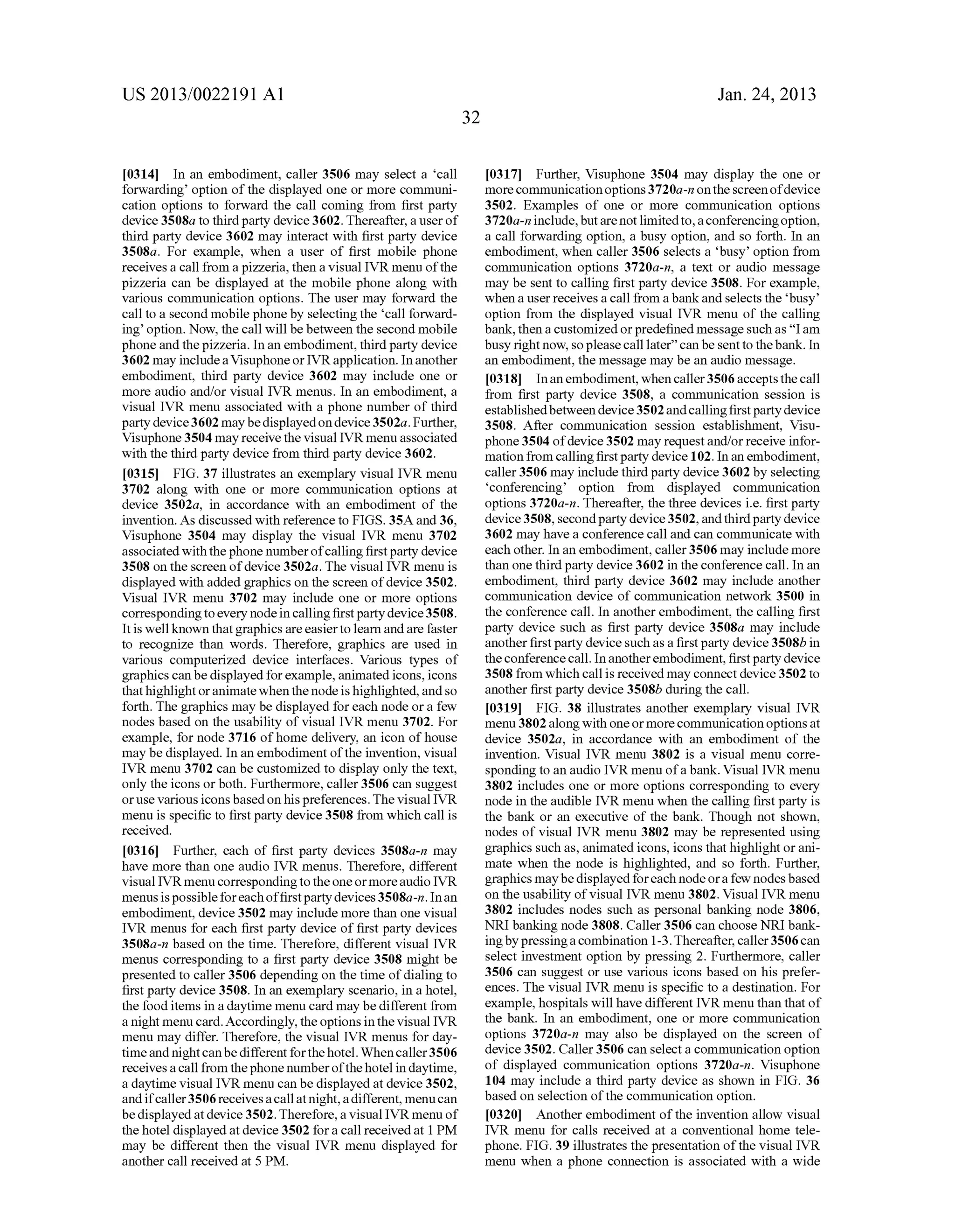 US 2013/0022191 AI 
[0314] In an embodiment, caller 3506 may select a 'call 
forwarding' option of the displayed one or more communi­cation 
options to forward the call coming from first party 
device 3508a to third party device 3602. Thereafter, a user of 
third party device 3602 may interact with first party device 
3508a. For example, when a user of first mobile phone 
receives a call from a pizzeria, then a visual IVR menu of the 
pizzeria can be displayed at the mobile phone along with 
various communication options. The user may forward the 
call to a second mobile phone by selecting the 'call forward­ing' 
option. Now, the call will be between the second mobile 
phone and the pizzeria. In an embodiment, third party device 
3602 may include a Visuphone or IVR application. In another 
embodiment, third party device 3602 may include one or 
more audio and/or visual IVR menus. In an embodiment, a 
visual IVR menu associated with a phone number of third 
party device 3602 may be displayed on device 3502a. Further, 
Visuphone 3504 may receive the visual IVR menu associated 
with the third party device from third party device 3602. 
[0315] FIG. 37 illustrates an exemplary visual IVR menu 
3702 along with one or more communication options at 
device 3502a, in accordance with an embodiment of the 
invention. As discussed with reference to FIGS. 35A and 36, 
Visuphone 3504 may display the visual IVR menu 3702 
associated with the phone number of calling first party device 
3508 on the screen of device 3502a. The visual IVR menu is 
displayed with added graphics on the screen of device 3502. 
Visual IVR menu 3702 may include one or more options 
corresponding to every node in calling first party device 3508. 
It is well known that graphics are easier to learn and are faster 
to recognize than words. Therefore, graphics are used in 
various computerized device interfaces. Various types of 
graphics can be displayed for example, animated icons, icons 
that highlight or animate when the node is highlighted, and so 
forth. The graphics may be displayed for each node or a few 
nodes based on the usability of visual IVR menu 3702. For 
example, for node 3716 of home delivery, an icon of house 
may be displayed. In an embodiment of the invention, visual 
IVR menu 3702 can be customized to display only the text, 
only the icons or both. Furthermore, caller 3506 can suggest 
or use various icons based on his preferences. The visual IVR 
menu is specific to first party device 3508 from which call is 
received. 
[0316] Further, each of first party devices 3508a-n may 
have more than one audio IVR menus. Therefore, different 
visual IVR menu corresponding to the one or more audio IVR 
menus is possible for each of first party devices 3508a-n. In an 
embodiment, device 3502 may include more than one visual 
IVR menus for each first party device of first party devices 
3508a-n based on the time. Therefore, different visual IVR 
menus corresponding to a first party device 3508 might be 
presented to caller 3506 depending on the time of dialing to 
first party device 3508. In an exemplary scenario, in a hotel, 
the food items in a daytime menu card may be different from 
a night menu card. Accordingly, the options in the visual IVR 
menu may differ. Therefore, the visual IVR menus for day­time 
and night can be different for the hotel. When caller 3506 
receives a call from the phone number of the hotel in daytime, 
a daytime visual IVR menu can be displayed at device 3502, 
and if caller 3506 receives a call at night, a different, menu can 
be displayed at device 3502. Therefore, a visual IVR menu of 
the hotel displayed at device 3502 for a call received at 1 PM 
may be different then the visual IVR menu displayed for 
another call received at 5 PM. 
32 
Jan. 24, 2013 
[0317] Further, Visuphone 3504 may display the one or 
more communication options 3720a-n on the screen of device 
3502. Examples of one or more communication options 
3720a-n include, but are not limited to, a conferencing option, 
a call forwarding option, a busy option, and so forth. In an 
embodiment, when caller 3506 selects a 'busy' option from 
communication options 3720a-n, a text or audio message 
may be sent to calling first party device 3508. For example, 
when a user receives a call from a bank and selects the 'busy' 
option from the displayed visual IVR menu of the calling 
bank, then a customized or predefined message such as "I am 
busy right now, so please call later" can be sent to the bank. In 
an embodiment, the message may be an audio message. 
[0318] In an embodiment, when caller 3506 accepts the call 
from first party device 3508, a communication session is 
established between device 3502 and calling first party device 
3508. After communication session establishment, Visu­phone 
3504 of device 3502 may request and/or receive infor­mation 
from calling first party device 102. In an embodiment, 
caller 3506 may include third party device 3602 by selecting 
'conferencing' option from displayed communication 
options 3720a-n. Thereafter, the three devices i.e. first party 
device 3508, second party device 3502, and third party device 
3602 may have a conference call and can communicate with 
each other. In an embodiment, caller 3506 may include more 
than one third party device 3602 in the conference call. In an 
embodiment, third party device 3602 may include another 
communication device of communication network 3500 in 
the conference call. In another embodiment, the calling first 
party device such as first party device 3508a may include 
another first party device such as a first party device 3508b in 
the conference call. In another embodiment, first party device 
3508 from which call is received may connect device 3502 to 
another first party device 3508b during the call. 
[0319] FIG. 38 illustrates another exemplary visual IVR 
menu 3802 along with one or more communication options at 
device 3502a, in accordance with an embodiment of the 
invention. Visual IVR menu 3802 is a visual menu corre­sponding 
to an audio IVR menu of a bank. Visual IVR menu 
3802 includes one or more options corresponding to every 
node in the audible IVR menu when the calling first party is 
the bank or an executive of the banl<. Though not shown, 
nodes of visual IVR menu 3802 may be represented using 
graphics such as, animated icons, icons that highlight or ani­mate 
when the node is highlighted, and so forth. Further, 
graphics may be displayed for each node or a few nodes based 
on the usability of visual IVR menu 3802. Visual IVR menu 
3802 includes nodes such as personal banking node 3806, 
NRI banking node 3808. Caller 3506 can choose NRI bank­ing 
by pressing a combination 1-3. Thereafter, caller 3506 can 
select investment option by pressing 2. Furthermore, caller 
3506 can suggest or use various icons based on his prefer­ences. 
The visual IVR menu is specific to a destination. For 
example, hospitals will have different IVR menu than that of 
the bank. In an embodiment, one or more communication 
options 3720a-n may also be displayed on the screen of 
device 3502. Caller 3506 can select a communication option 
of displayed communication options 3720a-n. Visuphone 
104 may include a third party device as shown in FIG. 36 
based on selection of the communication option. 
[0320] Another embodiment of the invention allow visual 
IVR menu for calls received at a conventional home tele­phone. 
FIG. 39 illustrates the presentation of the visual IVR 
menu when a phone connection is associated with a wide 
 