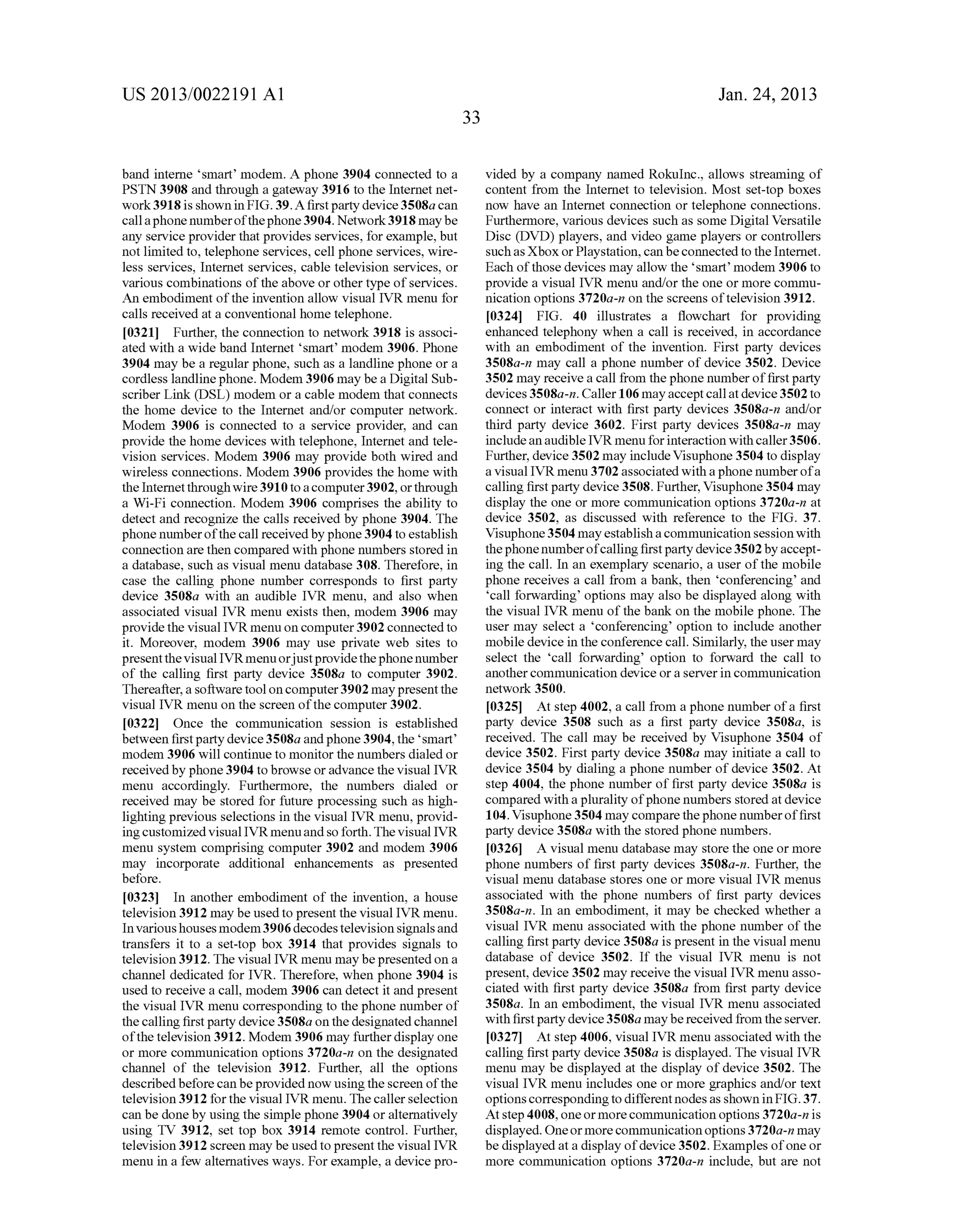US 2013/0022191 AI 
band interne 'smart' modem. A phone 3904 connected to a 
PSTN 3908 and through a gateway 3916 to the Internet net­work 
3918 is shown in FIG. 39. A first party device 3508a can 
call a phone number of the phone 3904. Network 3918 may be 
any service provider that provides services, for example, but 
not limited to, telephone services, cell phone services, wire­less 
services, Internet services, cable television services, or 
various combinations of the above or other type of services. 
An embodiment of the invention allow visual IVR menu for 
calls received at a conventional home telephone. 
[0321] Further, the connection to network 3918 is associ­ated 
with a wide band Internet 'smart' modem 3906. Phone 
3904 may be a regular phone, such as a landline phone or a 
cordless landline phone. Modem 3906 may be a Digital Sub­scriber 
Link (DSL) modem or a cable modem that connects 
the home device to the Internet and/or computer network. 
Modem 3906 is connected to a service provider, and can 
provide the home devices with telephone, Internet and tele­vision 
services. Modem 3906 may provide both wired and 
wireless connections. Modem 3906 provides the home with 
the Internet through wire 3910 to a computer 3902, or through 
a Wi-Fi connection. Modem 3906 comprises the ability to 
detect and recognize the calls received by phone 3904. The 
phone number of the call received by phone 3904 to establish 
connection are then compared with phone numbers stored in 
a database, such as visual menu database 308. Therefore, in 
case the calling phone number corresponds to first party 
device 3508a with an audible IVR menu, and also when 
associated visual IVR menu exists then, modem 3906 may 
provide the visual IVR menu on computer 3902 connected to 
it. Moreover, modem 3906 may use private web sites to 
present the visual IVR menu or just provide the phone number 
of the calling first party device 3508a to computer 3902. 
Thereafter, a software tool on computer 3902 may present the 
visual IVR menu on the screen of the computer 3902. 
[0322] Once the communication session is established 
between first party device 3508a and phone 3904, the 'smart' 
modem 3906 will continue to monitor the numbers dialed or 
received by phone 3904 to browse or advance the visual IVR 
menu accordingly. Furthermore, the numbers dialed or 
received may be stored for future processing such as high­lighting 
previous selections in the visual IVR menu, provid­ing 
customized visual IVR menu and so forth. The visual IVR 
menu system comprising computer 3902 and modem 3906 
may incorporate additional enhancements as presented 
before. 
[0323] In another embodiment of the invention, a house 
television 3912 may be used to present the visual IVR menu. 
In various houses modem 3906 decodes television signals and 
transfers it to a set-top box 3914 that provides signals to 
television 3912. The visual IVR menu may be presented on a 
channel dedicated for IVR. Therefore, when phone 3904 is 
used to receive a call, modem 3906 can detect it and present 
the visual IVR menu corresponding to the phone number of 
the calling first party device 3508a on the designated channel 
of the television 3912. Modem 3906 may further display one 
or more communication options 3720a-n on the designated 
channel of the television 3912. Further, all the options 
described before can be provided now using the screen of the 
television 3912 for the visual IVR menu. The caller selection 
can be done by using the simple phone 3904 or alternatively 
using TV 3912, set top box 3914 remote control. Further, 
television 3912 screen may be used to present the visual IVR 
menu in a few alternatives ways. For example, a device pro- 
33 
Jan. 24, 2013 
vided by a company named Rokuinc., allows streaming of 
content from the Internet to television. Most set-top boxes 
now have an Internet connection or telephone connections. 
Furthermore, various devices such as some Digital Versatile 
Disc (DVD) players, and video game players or controllers 
such as Xbox or Playstation, can be connected to the Internet. 
Each of those devices may allow the 'smart' modem 3906 to 
provide a visual IVR menu and/or the one or more commu­nication 
options 3720a-n on the screens of television 3912. 
[0324] FIG. 40 illustrates a flowchart for providing 
enhanced telephony when a call is received, in accordance 
with an embodiment of the invention. First party devices 
3508a-n may call a phone number of device 3502. Device 
3502 may receive a call from the phone number of first party 
devices 3508a-n. Caller 106 may accept call at device 3502 to 
connect or interact with first party devices 3508a-n and/or 
third party device 3602. First party devices 3508a-n may 
include an audible IVR menu for interaction with caller 3506. 
Further, device 3502 may include Visuphone 3504 to display 
a visual IVR menu 3702 associated with a phone number of a 
calling first party device 3508. Further, Visuphone 3504 may 
display the one or more communication options 3720a-n at 
device 3502, as discussed with reference to the FIG. 37. 
Visuphone 3504 may establish a commnnication session with 
the phone number of calling first party device 3502 by accept­ing 
the call. In an exemplary scenario, a user of the mobile 
phone receives a call from a bank, then 'conferencing' and 
'call forwarding' options may also be displayed along with 
the visual IVR menu of the bank on the mobile phone. The 
user may select a 'conferencing' option to include another 
mobile device in the conference call. Similarly, the user may 
select the 'call forwarding' option to forward the call to 
another commnnication device or a server in communication 
network 3500. 
[0325] At step 4002, a call from a phone number of a first 
party device 3508 such as a first party device 3508a, is 
received. The call may be received by Visuphone 3504 of 
device 3502. First party device 3508a may initiate a call to 
device 3504 by dialing a phone number of device 3502. At 
step 4004, the phone number of first party device 3508a is 
compared with a plurality of phone numbers stored at device 
104. Visuphone 3504 may compare the phone number of first 
party device 3508a with the stored phone numbers. 
[0326] A visual menu database may store the one or more 
phone numbers of first party devices 3508a-n. Further, the 
visual menu database stores one or more visual IVR menus 
associated with the phone numbers of first party devices 
3508a-n. In an embodiment, it may be checked whether a 
visual IVR menu associated with the phone number of the 
calling first party device 3508a is present in the visual menu 
database of device 3502. If the visual IVR menu is not 
present, device 3502 may receive the visual IVR menu asso­ciated 
with first party device 3508a from first party device 
3508a. In an embodiment, the visual IVR menu associated 
with first party device 3508a may be received from the server. 
[0327] At step 4006, visual IVR menu associated with the 
calling first party device 3508a is displayed. The visual IVR 
menu may be displayed at the display of device 3502. The 
visual IVR menu includes one or more graphics and/or text 
options corresponding to different nodes as shown in FIG. 3 7. 
At step 4008, one or more communication options 3720a-n is 
displayed. One or more communication options 3720a-n may 
be displayed at a display of device 3502. Examples of one or 
more commnnication options 3720a-n include, but are not 
 