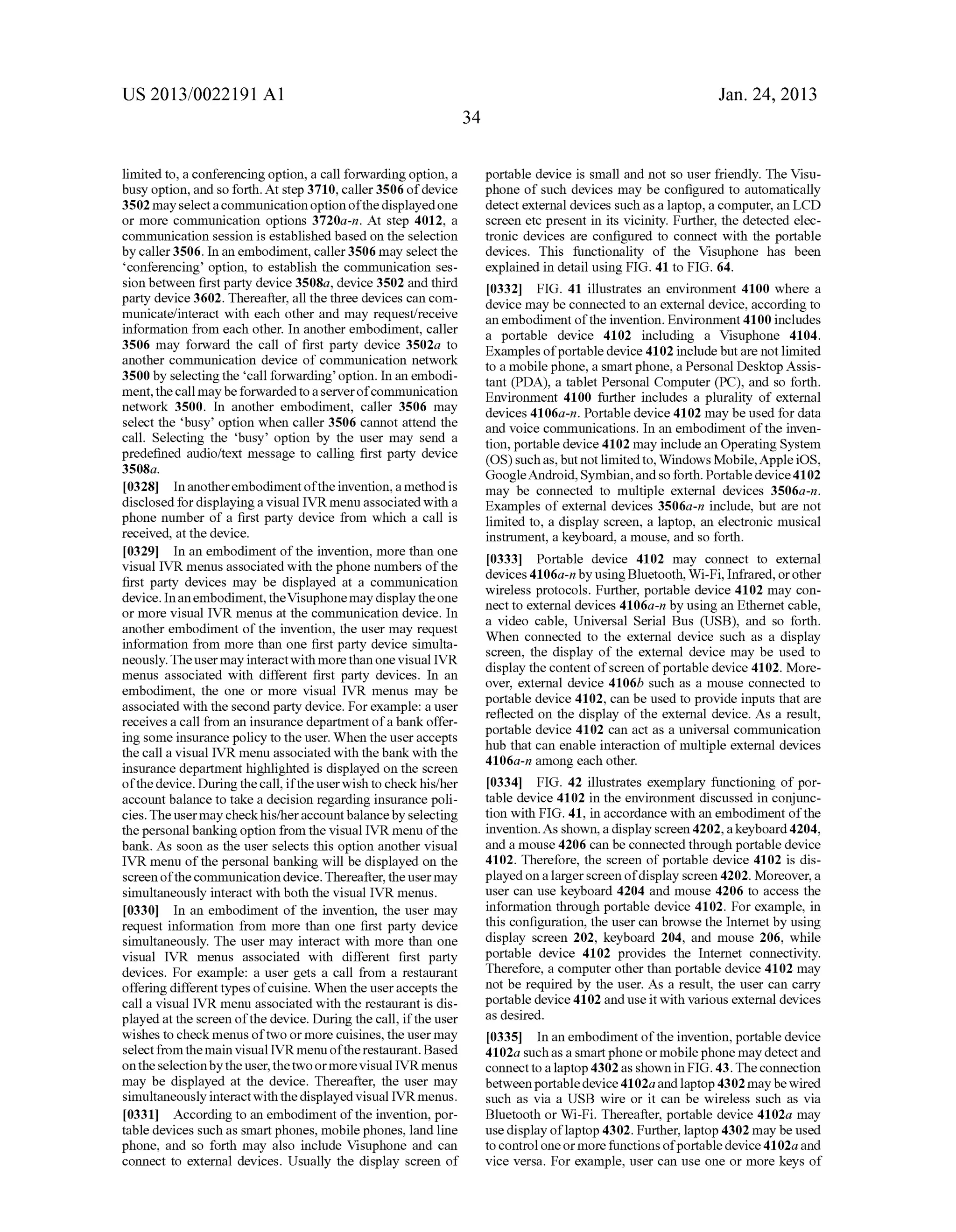 US 2013/0022191 AI 
limited to, a conferencing option, a call forwarding option, a 
busy option, and so forth. At step 3710, caller 3506 of device 
3502 may select a communication option of the displayed one 
or more communication options 3720a-n. At step 4012, a 
communication session is established based on the selection 
by caller 3506. In an embodiment, caller 3506 may select the 
'conferencing' option, to establish the communication ses­sion 
between first party device 3508a, device 3502 and third 
party device 3602. Thereafter, all the three devices can com­municate/ 
interact with each other and may request/receive 
information from each other. In another embodiment, caller 
3506 may forward the call of first party device 3502a to 
another communication device of communication network 
3500 by selecting the 'call forwarding' option. In an embodi­ment, 
the call may be forwarded to a server of communication 
network 3500. In another embodiment, caller 3506 may 
select the 'busy' option when caller 3506 cannot attend the 
call. Selecting the 'busy' option by the user may send a 
predefined audio/text message to calling first party device 
3508a. 
[ 03 28] In another embodiment of the invention, a method is 
disclosed for displaying a visual IVR menu associated with a 
phone number of a first party device from which a call is 
received, at the device. 
[0329] In an embodiment of the invention, more than one 
visual IVR menus associated with the phone numbers of the 
first party devices may be displayed at a communication 
device. In an embodiment, the Visuphone may display the one 
or more visual IVR menus at the communication device. In 
another embodiment of the invention, the user may request 
information from more than one first party device simulta­neously. 
The user may interact with more than one visual IVR 
menus associated with different first party devices. In an 
embodiment, the one or more visual IVR menus may be 
associated with the second party device. For example: a user 
receives a call from an insurance department of a bank offer­ing 
some insurance policy to the user. When the user accepts 
the call a visual IVR menu associated with the bank with the 
insurance department highlighted is displayed on the screen 
of the device. During the call, if the user wish to check his/her 
account balance to take a decision regarding insurance poli­cies. 
The user may check his/her account balance by selecting 
the personal banking option from the visual IVR menu of the 
bank. As soon as the user selects this option another visual 
IVR menu of the personal banking will be displayed on the 
screen of the communication device. Thereafter, the user may 
simultaneously interact with both the visual IVR menus. 
[0330] In an embodiment of the invention, the user may 
request information from more than one first party device 
simultaneously. The user may interact with more than one 
visual IVR menus associated with different first party 
devices. For example: a user gets a call from a restaurant 
offering different types of cuisine. When the user accepts the 
call a visual IVR menu associated with the restaurant is dis­played 
at the screen of the device. During the call, if the user 
wishes to check menus of two or more cuisines, the user may 
select from the main visual IVR menu of the restaurant. Based 
on the selection by the user, the two or more visual IVR menus 
may be displayed at the device. Thereafter, the user may 
simultaneously interact with the displayed visual IVRmenus. 
[0331] According to an embodiment of the invention, por­table 
devices such as smart phones, mobile phones, land line 
phone, and so forth may also include Visuphone and can 
connect to external devices. Usually the display screen of 
34 
Jan. 24, 2013 
portable device is small and not so user friendly. The Visu­phone 
of such devices may be configured to automatically 
detect external devices such as a laptop, a computer, an LCD 
screen etc present in its vicinity. Further, the detected elec­tronic 
devices are configured to connect with the portable 
devices. This functionality of the Visuphone has been 
explained in detail using FIG. 41 to FIG. 64. 
[0332] FIG. 41 illustrates an enviroument 4100 where a 
device may be connected to an external device, according to 
an embodiment of the invention. Environment 4100 includes 
a portable device 4102 including a Visuphone 4104. 
Examples of portable device 4102 include but are not limited 
to a mobile phone, a smart phone, a Personal Desktop Assis­tant 
(PDA), a tablet Personal Computer (PC), and so forth. 
Environment 4100 further includes a plurality of external 
devices 4106a-n. Portable device 4102 may be used for data 
and voice communications. In an embodiment of the inven­tion, 
portable device 4102 may include an Operating System 
(OS) such as, but not limited to, Windows Mobile, Apple iOS, 
GoogleAndroid, Symbian, and so forth. Portable device 4102 
may be connected to multiple external devices 3506a-n. 
Examples of external devices 3506a-n include, but are not 
limited to, a display screen, a laptop, an electronic musical 
instrument, a keyboard, a mouse, and so forth. 
[0333] Portable device 4102 may connect to external 
devices 41 06a-n by using Bluetooth, Wi-F i, Infrared, or other 
wireless protocols. Further, portable device 4102 may con­nect 
to external devices 4106a-n by using an Ethernet cable, 
a video cable, Universal Serial Bus (USB), and so forth. 
When connected to the external device such as a display 
screen, the display of the external device may be used to 
display the content of screen of portable device 4102. More­over, 
external device 4106b such as a mouse connected to 
portable device 4102, can be used to provide inputs that are 
reflected on the display of the external device. As a result, 
portable device 4102 can act as a universal communication 
hub that can enable interaction of multiple external devices 
4106a-n among each other. 
[0334] FIG. 42 illustrates exemplary functioning of por­table 
device 4102 in the environment discussed in conjunc­tion 
with FIG. 41, in accordance with an embodiment of the 
invention. As shown, a display screen 4202, a keyboard 4204, 
and a mouse 4206 can be connected through portable device 
4102. Therefore, the screen of portable device 4102 is dis­played 
on a larger screen of display screen 4202. Moreover, a 
user can use keyboard 4204 and mouse 4206 to access the 
information through portable device 4102. For example, in 
this configuration, the user can browse the Internet by using 
display screen 202, keyboard 204, and mouse 206, while 
portable device 4102 provides the Internet connectivity. 
Therefore, a computer other than portable device 4102 may 
not be required by the user. As a result, the user can carry 
portable device 4102 and use it with various external devices 
as desired. 
[0335] In an embodiment of the invention, portable device 
41 02a such as a smart phone or mobile phone may detect and 
connect to a laptop 4302 as shown in FIG. 43. The connection 
between portable device 4102a and laptop 4302 may be wired 
such as via a USB wire or it can be wireless such as via 
Bluetooth or Wi-Fi. Thereafter, portable device 4102a may 
use display oflaptop 4302. Further, laptop 4302 may be used 
to control one or more functions of portable device 41 02a and 
vice versa. For example, user can use one or more keys of 
 