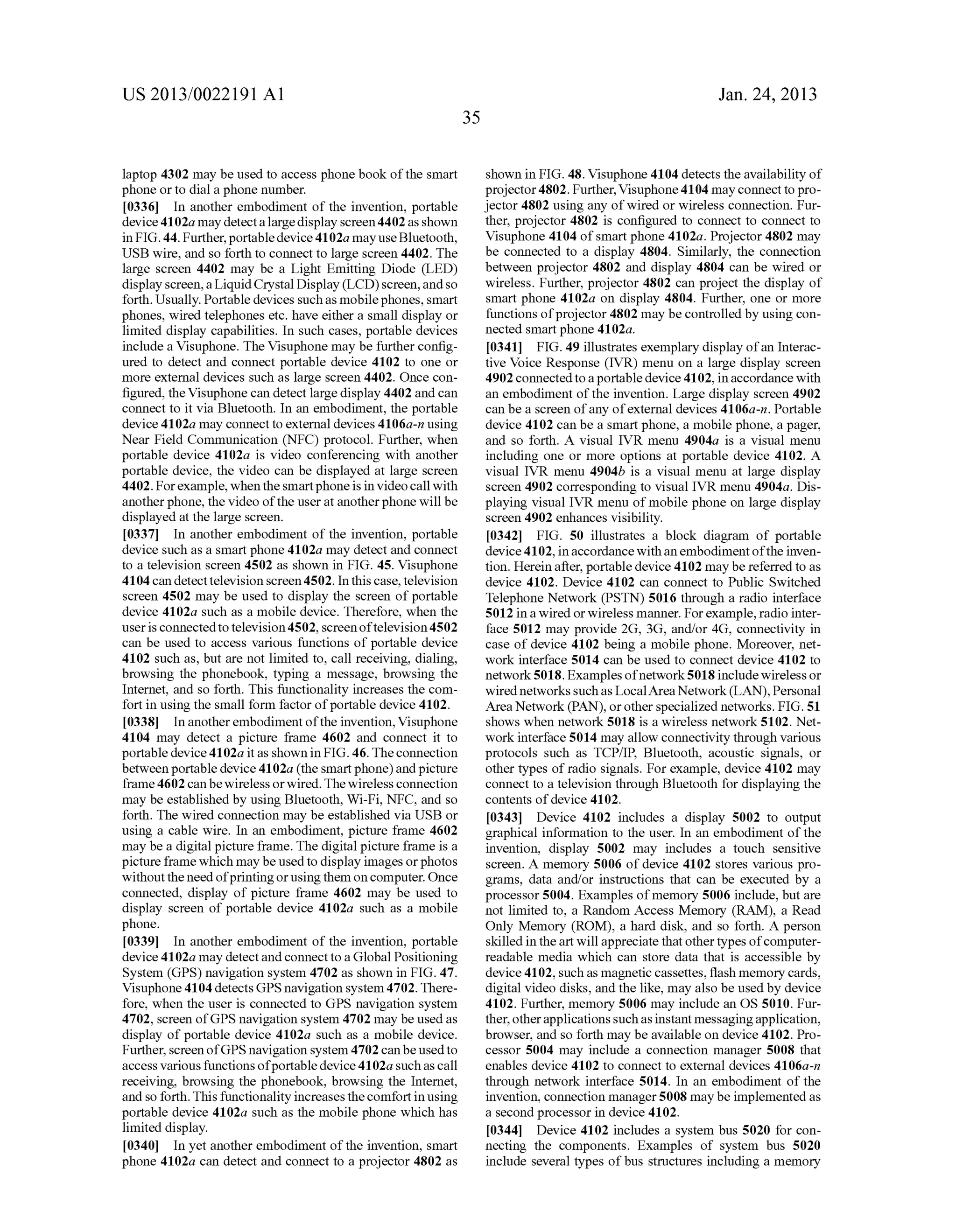 US 2013/0022191 AI 
laptop 4302 may be used to access phone book of the smart 
phone or to dial a phone number. 
[0336] In another embodiment of the invention, portable 
device 41 02a may detect a large display screen 4402 as shown 
in FIG. 44. Further, portable device 4102a may use Bluetooth, 
USB wire, and so forth to connect to large screen 4402. The 
large screen 4402 may be a Light Emitting Diode (LED) 
display screen, a Liquid Crystal Display (LCD) screen, and so 
forth. Usually. Portable devices such as mobile phones, smart 
phones, wired telephones etc. have either a small display or 
limited display capabilities. In such cases, portable devices 
include a Visuphone. The Visuphone may be further config­ured 
to detect and connect portable device 4102 to one or 
more external devices such as large screen 4402. Once con­figured, 
the Visuphone can detect large display 4402 and can 
connect to it via Bluetooth. In an embodiment, the portable 
device 4102a may connect to external devices 4106a-n using 
Near Field Communication (NFC) protocol. Further, when 
portable device 4102a is video conferencing with another 
portable device, the video can be displayed at large screen 
4402. For example, when the smart phone is in video call with 
another phone, the video of the user at another phone will be 
displayed at the large screen. 
[0337] In another embodiment of the invention, portable 
device such as a smart phone 4102a may detect and connect 
to a television screen 4502 as shown in FIG. 45. Visuphone 
4104 can detect television screen 4502. In this case, television 
screen 4502 may be used to display the screen of portable 
device 4102a such as a mobile device. Therefore, when the 
user is connected to television 4502, screen of television 4502 
can be used to access various functions of portable device 
4102 such as, but are not limited to, call receiving, dialing, 
browsing the phonebook, typing a message, browsing the 
Internet, and so forth. This functionality increases the com­fort 
in using the small form factor of portable device 4102. 
[0338] In another embodiment of the invention, Visuphone 
4104 may detect a picture frame 4602 and connect it to 
portable device 4102a it as shown in FIG. 46. The connection 
between portable device 4102a (the smart phone) and picture 
frame 4602 can be wireless or wired. The wireless connection 
may be established by using Bluetooth, Wi-Fi, NFC, and so 
forth. The wired connection may be established via USB or 
using a cable wire. In an embodiment, picture frame 4602 
may be a digital picture frame. The digital picture frame is a 
picture frame which may be used to display images or photos 
without the need of printing or using them on computer. Once 
connected, display of picture frame 4602 may be used to 
display screen of portable device 4102a such as a mobile 
phone. 
[0339] In another embodiment of the invention, portable 
device 4102a may detect and connect to a Global Positioning 
System (GPS) navigation system 4702 as shown in FIG. 47. 
Visuphone 4104 detects GPS navigation system 4702. There­fore, 
when the user is connected to GPS navigation system 
4702, screen of GPS navigation system 4702 may be used as 
display of portable device 4102a such as a mobile device. 
Further, screen ofGPS navigation system 4702 can be used to 
access various functions of portable device 41 02a such as call 
receiving, browsing the phonebook, browsing the Internet, 
and so forth. This functionality increases the comfort in using 
portable device 4102a such as the mobile phone which has 
limited display. 
[0340] In yet another embodiment of the invention, smart 
phone 4102a can detect and connect to a projector 4802 as 
35 
Jan. 24, 2013 
shown in FIG. 48. Visuphone 4104 detects the availability of 
projector 4802. Further, Visuphone 4104 may connect to pro­jector 
4802 using any of wired or wireless connection. Fur­ther, 
projector 4802 is configured to connect to connect to 
Visuphone 4104 of smart phone 4102a. Projector 4802 may 
be connected to a display 4804. Similarly, the connection 
between projector 4802 and display 4804 can be wired or 
wireless. Further, projector 4802 can project the display of 
smart phone 4102a on display 4804. Further, one or more 
functions of projector 4802 may be controlled by using con­nected 
smart phone 4102a. 
[0341] FIG. 49 illustrates exemplary display of an Interac­tive 
Voice Response (IVR) menu on a large display screen 
4902 connected to a portable device 4102, in accordance with 
an embodiment of the invention. Large display screen 4902 
can be a screen of any of external devices 4106a-n. Portable 
device 4102 can be a smart phone, a mobile phone, a pager, 
and so forth. A visual IVR menu 4904a is a visual menu 
including one or more options at portable device 4102. A 
visual IVR menu 4904b is a visual menu at large display 
screen 4902 corresponding to visual IVR menu 4904a. Dis­playing 
visual IVR menu of mobile phone on large display 
screen 4902 enhances visibility. 
[0342] FIG. 50 illustrates a block diagram of portable 
device 4102, in accordance with an embodiment of the inven­tion. 
Herein after, portable device 4102 may be referred to as 
device 4102. Device 4102 can connect to Public Switched 
Telephone Network (PSTN) 5016 through a radio interface 
5012 in a wired or wireless manner. For example, radio inter­face 
5012 may provide 2G, 3G, and/or 4G, connectivity in 
case of device 4102 being a mobile phone. Moreover, net­work 
interface 5014 can be used to connect device 4102 to 
network 5018. Examples of network 5018 include wireless or 
wired networks such as Local Area Network (LAN), Personal 
Area Network (PAN), or other specialized networks. FIG. 51 
shows when network 5018 is a wireless network 5102. Net­work 
interface 5014 may allow connectivity through various 
protocols such as TCP/IP, Bluetooth, acoustic signals, or 
other types of radio signals. For example, device 4102 may 
connect to a television through Bluetooth for displaying the 
contents of device 4102. 
[0343] Device 4102 includes a display 5002 to output 
graphical information to the user. In an embodiment of the 
invention, display 5002 may includes a touch sensitive 
screen. A memory 5006 of device 4102 stores various pro­grams, 
data and/or instructions that can be executed by a 
processor 5004. Examples of memory 5006 include, but are 
not limited to, a Random Access Memory (RAM), a Read 
Only Memory (ROM), a hard disk, and so forth. A person 
skilled in the art will appreciate that other types of computer­readable 
media which can store data that is accessible by 
device 4102, such as magnetic cassettes, flash memory cards, 
digital video disks, and the like, may also be used by device 
4102. Further, memory 5006 may include an OS 5010. Fur­ther, 
other applications such as instant messaging application, 
browser, and so forth may be available on device 4102. Pro­cessor 
5004 may include a connection manager 5008 that 
enables device 4102 to connect to external devices 4106a-n 
through network interface 5014. In an embodiment of the 
invention, connection manager 5008 may be implemented as 
a second processor in device 4102. 
[0344] Device 4102 includes a system bus 5020 for con­necting 
the components. Examples of system bus 5020 
include several types of bus structures including a memory 
 