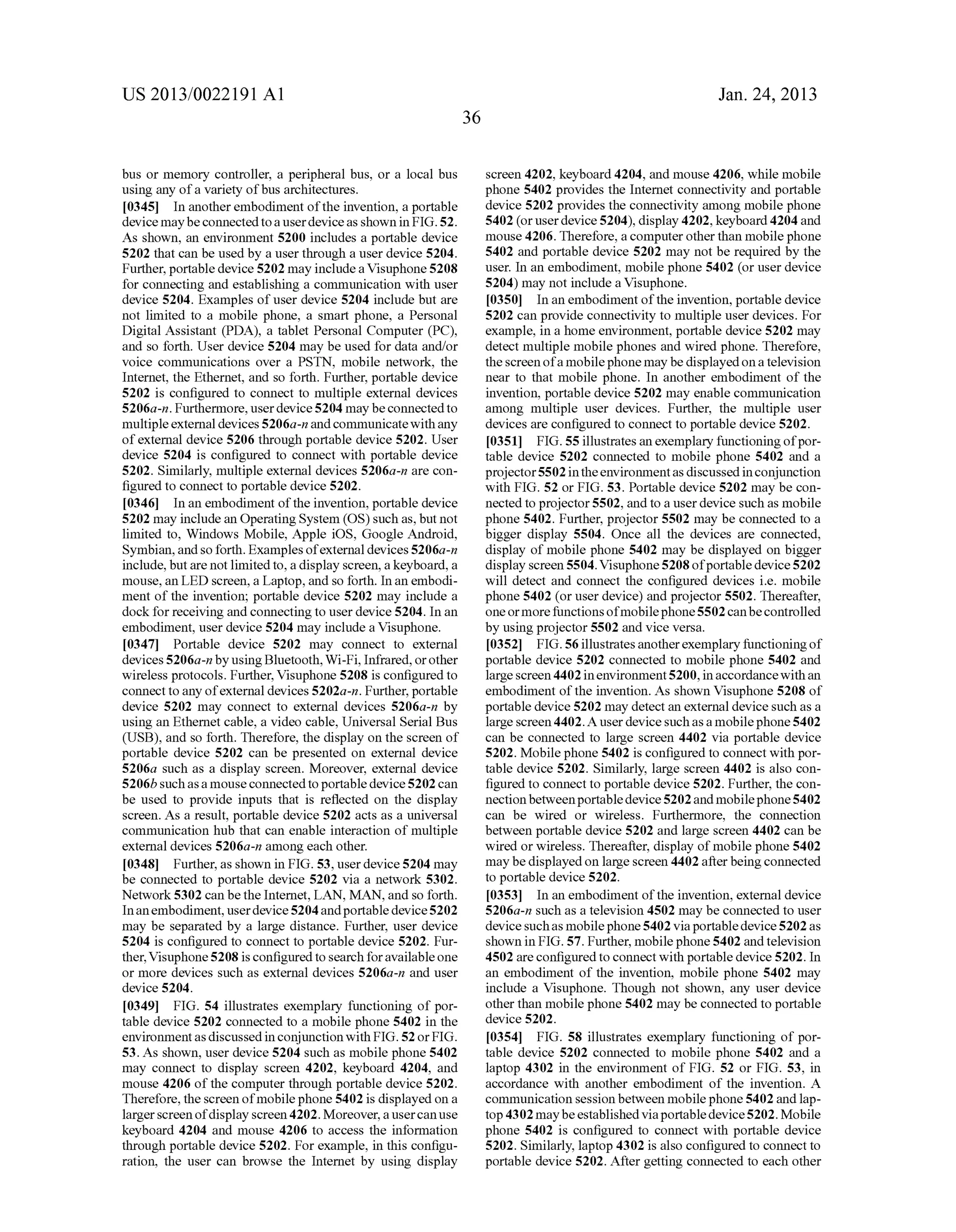 US 2013/0022191 AI 
bus or memory controller, a peripheral bus, or a local bus 
using any of a variety of bus architectures. 
[0345] In another embodiment of the invention, a portable 
device may be connected to a user device as shown in FIG. 52. 
As shown, an environment 5200 includes a portable device 
5202 that can be used by a user through a user device 5204. 
Further, portable device 5202 may include a Visuphone 5208 
for connecting and establishing a communication with user 
device 5204. Examples of user device 5204 include but are 
not limited to a mobile phone, a smart phone, a Personal 
Digital Assistant (PDA), a tablet Personal Computer (PC), 
and so forth. User device 5204 may be used for data and/or 
voice communications over a PSTN, mobile network, the 
Internet, the Ethernet, and so forth. Further, portable device 
5202 is configured to connect to multiple external devices 
5206a-n. Furthermore, user device 5204 may be connected to 
multiple external devices 5206a-n and communicate with any 
of external device 5206 through portable device 5202. User 
device 5204 is configured to connect with portable device 
5202. Similarly, multiple external devices 5206a-n are con­figured 
to connect to portable device 5202. 
[0346] In an embodiment of the invention, portable device 
5202 may include an Operating System (OS) such as, but not 
limited to, Windows Mobile, Apple iOS, Google Android, 
Symbian, and so forth. Examples of external devices 5206a-n 
include, but are not limited to, a display screen, a keyboard, a 
mouse, an LED screen, a Laptop, and so forth. In an embodi­ment 
of the invention; portable device 5202 may include a 
dock for receiving and connecting to user device 5204. In an 
embodiment, user device 5204 may include a Visuphone. 
[0347] Portable device 5202 may connect to external 
devices 5206a-n by using Bluetooth, Wi-Fi, Infrared, or other 
wireless protocols. Further, Visuphone 5208 is configured to 
connect to any of external devices 5202a-n. Further, portable 
device 5202 may connect to external devices 5206a-n by 
using an Ethernet cable, a video cable, Universal Serial Bus 
(USB), and so forth. Therefore, the display on the screen of 
portable device 5202 can be presented on external device 
5206a such as a display screen. Moreover, external device 
5206b such as a mouse connected to portable device 5202 can 
be used to provide inputs that is reflected on the display 
screen. As a result, portable device 5202 acts as a universal 
communication hub that can enable interaction of multiple 
external devices 5206a-n among each other. 
[0348] Further, as shown in FIG. 53, user device 5204 may 
be connected to portable device 5202 via a network 5302. 
Network 5302 can be the Internet, LAN, MAN, and so forth. 
In an embodiment, user device 5204 and portable device 5202 
may be separated by a large distance. Further, user device 
5204 is configured to connect to portable device 5202. Fur­ther, 
Visuphone 5208 is configured to search for available one 
or more devices such as external devices 5206a-n and user 
device 5204. 
[0349] FIG. 54 illustrates exemplary functioning of por­table 
device 5202 connected to a mobile phone 5402 in the 
environment as discussed in conjunction with FIG. 52 or FIG. 
53. As shown, user device 5204 such as mobile phone 5402 
may connect to display screen 4202, keyboard 4204, and 
mouse 4206 of the computer through portable device 5202. 
Therefore, the screen of mobile phone 5402 is displayed on a 
larger screen of display screen 4202. Moreover, a user can use 
keyboard 4204 and mouse 4206 to access the information 
through portable device 5202. For example, in this configu­ration, 
the user can browse the Internet by using display 
36 
Jan. 24, 2013 
screen 4202, keyboard 4204, and mouse 4206, while mobile 
phone 5402 provides the Internet connectivity and portable 
device 5202 provides the connectivity among mobile phone 
5402 (or user device 5204), display 4202, keyboard 4204 and 
mouse 4206. Therefore, a computer other than mobile phone 
5402 and portable device 5202 may not be required by the 
user. In an embodiment, mobile phone 5402 (or user device 
5204) may not include a Visuphone. 
[0350] In an embodiment of the invention, portable device 
5202 can provide connectivity to multiple user devices. For 
example, in a home environment, portable device 5202 may 
detect multiple mobile phones and wired phone. Therefore, 
the screen of a mobile phone may be displayed on a television 
near to that mobile phone. In another embodiment of the 
invention, portable device 5202 may enable communication 
among multiple user devices. Further, the multiple user 
devices are configured to connect to portable device 5202. 
[0351] FIG. 55 illustrates an exemplary functioning of por­table 
device 5202 connected to mobile phone 5402 and a 
projector 5502 in the environment as discussed in conjunction 
with FIG. 52 or FIG. 53. Portable device 5202 may be con­nected 
to projector 5502, and to a user device such as mobile 
phone 5402. Further, projector 5502 may be connected to a 
bigger display 5504. Once all the devices are connected, 
display of mobile phone 5402 may be displayed on bigger 
display screen 5504. Visuphone 5208 of portable device 5202 
will detect and connect the configured devices i.e. mobile 
phone 5402 (or user device) and projector 5502. Thereafter, 
one or more functions of mobile phone 5502 can be controlled 
by using projector 5502 and vice versa. 
[0352] FIG. 56 illustrates another exemplary functioning of 
portable device 5202 connected to mobile phone 5402 and 
large screen 4402 in environment 5200, in accordance with an 
embodiment of the invention. As shown Visuphone 5208 of 
portable device 5202 may detect an external device such as a 
large screen 4402. A user device such as a mobile phone 5402 
can be connected to large screen 4402 via portable device 
5202. Mobile phone 5402 is configured to connect with por­table 
device 5202. Similarly, large screen 4402 is also con­figured 
to connect to portable device 5202. Further, the con­nection 
between portable device 5202 and mobile phone 5402 
can be wired or wireless. Furthermore, the connection 
between portable device 5202 and large screen 4402 can be 
wired or wireless. Thereafter, display of mobile phone 5402 
may be displayed on large screen 4402 after being connected 
to portable device 5202. 
[0353] In an embodiment of the invention, external device 
5206a-n such as a television 4502 may be connected to user 
device such as mobile phone 5402 via portable device 5202 as 
shown in FIG. 57. Further, mobile phone 5402 and television 
4502 are configured to connect with portable device 5202. In 
an embodiment of the invention, mobile phone 5402 may 
include a Visuphone. Though not shown, any user device 
other than mobile phone 5402 may be connected to portable 
device 5202. 
[0354] FIG. 58 illustrates exemplary functioning of por­table 
device 5202 connected to mobile phone 5402 and a 
laptop 4302 in the environment of FIG. 52 or FIG. 53, in 
accordance with another embodiment of the invention. A 
communication session between mobile phone 5402 and lap­top 
4302 may be established via portable device 5202. Mobile 
phone 5402 is configured to connect with portable device 
5202. Similarly, laptop 4302 is also configured to connect to 
portable device 5202. After getting connected to each other 
 