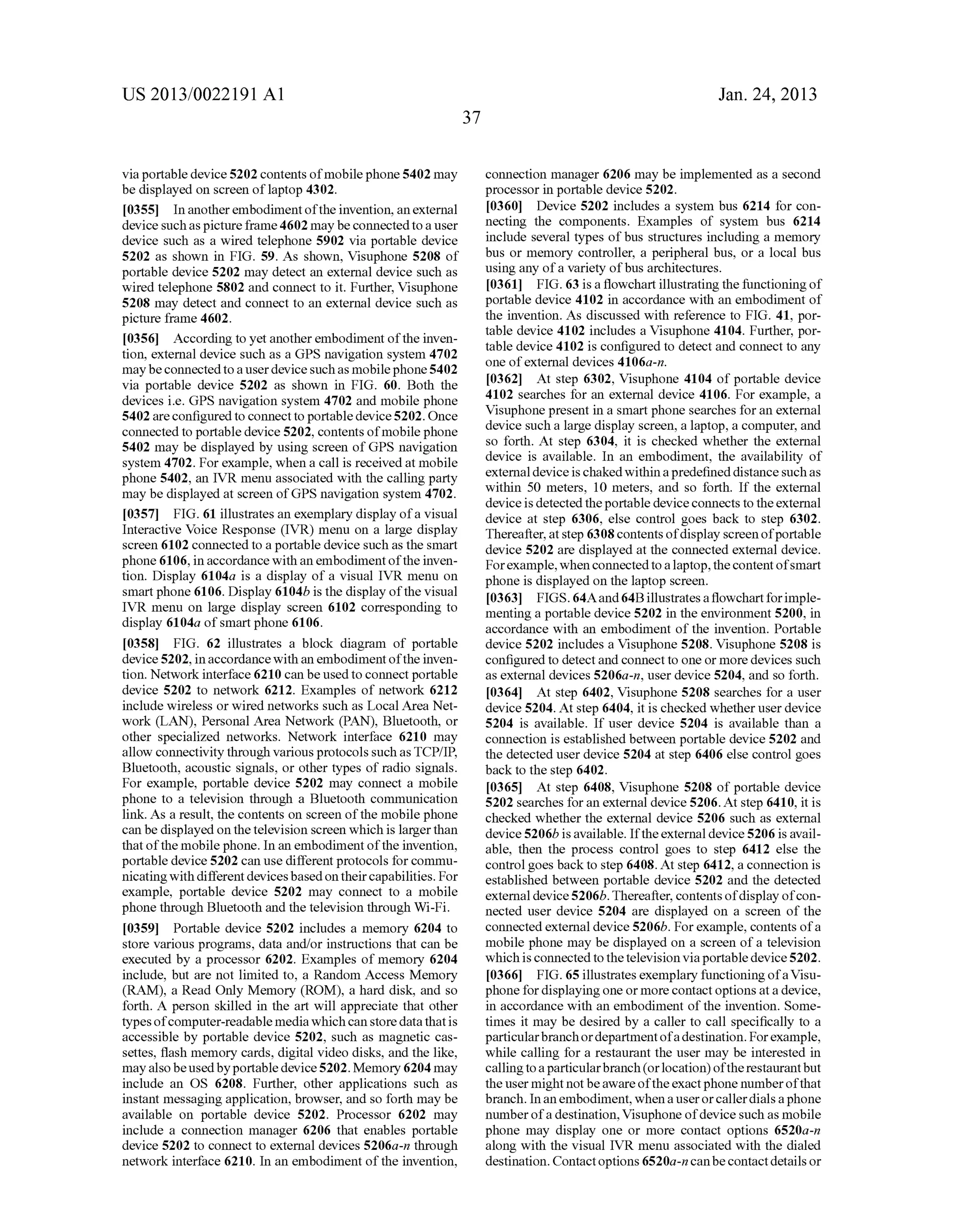 US 2013/0022191 AI 
via portable device 5202 contents of mobile phone 5402 may 
be displayed on screen oflaptop 4302. 
[0355] In another embodiment of the invention, an external 
device such as picture frame 4602 may be connected to a user 
device such as a wired telephone 5902 via portable device 
5202 as shown in FIG. 59. As shown, Visuphone 5208 of 
portable device 5202 may detect an external device such as 
wired telephone 5802 and connect to it. Further, Visuphone 
5208 may detect and connect to an external device such as 
picture frame 4602. 
[0356] According to yet another embodiment of the inven­tion, 
external device such as a GPS navigation system 4702 
may be connected to a user device such as mobile phone 5402 
via portable device 5202 as shown in FIG. 60. Both the 
devices i.e. GPS navigation system 4702 and mobile phone 
5402 are configured to connect to portable device 5202. Once 
connected to portable device 5202, contents of mobile phone 
5402 may be displayed by using screen of GPS navigation 
system 4702. For example, when a call is received at mobile 
phone 5402, an IVR menu associated with the calling party 
may be displayed at screen ofGPS navigation system 4702. 
[0357] FIG. 61 illustrates an exemplary display of a visual 
Interactive Voice Response (IVR) menu on a large display 
screen 6102 connected to a portable device such as the smart 
phone 6106, in accordance with an embodiment of the inven­tion. 
Display 6104a is a display of a visual IVR menu on 
smart phone 6106. Display 6104b is the display of the visual 
IVR menu on large display screen 6102 corresponding to 
display 6104a of smart phone 6106. 
[0358] FIG. 62 illustrates a block diagram of portable 
device 5202, in accordance with an embodiment of the inven­tion. 
Network interface 6210 can be used to connect portable 
device 5202 to network 6212. Examples of network 6212 
include wireless or wired networks such as Local Area Net­work 
(LAN), Personal Area Network (PAN), Bluetooth, or 
other specialized networks. Network interface 6210 may 
allow connectivity through various protocols such as TCP/IP, 
Bluetooth, acoustic signals, or other types of radio signals. 
For example, portable device 5202 may connect a mobile 
phone to a television through a Bluetooth communication 
link. As a result, the contents on screen of the mobile phone 
can be displayed on the television screen which is larger than 
that of the mobile phone. In an embodiment of the invention, 
portable device 5202 can use different protocols for commu­nicating 
with different devices based on their capabilities. For 
example, portable device 5202 may connect to a mobile 
phone through Bluetooth and the television through Wi-Fi. 
[0359] Portable device 5202 includes a memory 6204 to 
store various programs, data and/or instructions that can be 
executed by a processor 6202. Examples of memory 6204 
include, but are not limited to, a Random Access Memory 
(RAM), a Read Only Memory (ROM), a hard disk, and so 
forth. A person skilled in the art will appreciate that other 
types of computer-readable media which can store data that is 
accessible by portable device 5202, such as magnetic cas­settes, 
flash memory cards, digital video disks, and the like, 
may also be used by portable device 5202. Memory 6204 may 
include an OS 6208. Further, other applications such as 
instant messaging application, browser, and so forth may be 
available on portable device 5202. Processor 6202 may 
include a connection manager 6206 that enables portable 
device 5202 to connect to external devices 5206a-n through 
network interface 6210. In an embodiment of the invention, 
37 
Jan. 24, 2013 
connection manager 6206 may be implemented as a second 
processor in portable device 5202. 
[0360] Device 5202 includes a system bus 6214 for con­necting 
the components. Examples of system bus 6214 
include several types of bus structures including a memory 
bus or memory controller, a peripheral bus, or a local bus 
using any of a variety of bus architectures. 
[0361] FIG. 63 is a flowchart illustrating the functioning of 
portable device 4102 in accordance with an embodiment of 
the invention. As discussed with reference to FIG. 41, por­table 
device 4102 includes a Visuphone 4104. Further, por­table 
device 4102 is configured to detect and connect to any 
one of external devices 4106a-n. 
[0362] At step 6302, Visuphone 4104 of portable device 
4102 searches for an external device 4106. For example, a 
Visuphone present in a smart phone searches for an external 
device such a large display screen, a laptop, a computer, and 
so forth. At step 6304, it is checked whether the external 
device is available. In an embodiment, the availability of 
external device is chaked within a predefined distance such as 
within 50 meters, 10 meters, and so forth. If the external 
device is detected the portable device connects to the external 
device at step 6306, else control goes back to step 6302. 
Thereafter, at step 6308 contents of display screen of portable 
device 5202 are displayed at the connected external device. 
For example, when connected to a laptop, the content of smart 
phone is displayed on the laptop screen. 
[0363] FIGS. 64Aand 64B illustrates a flowchart for imple­menting 
a portable device 5202 in the environment 5200, in 
accordance with an embodiment of the invention. Portable 
device 5202 includes a Visuphone 5208. Visuphone 5208 is 
configured to detect and connect to one or more devices such 
as external devices 5206a-n, user device 5204, and so forth. 
[0364] At step 6402, Visuphone 5208 searches for a user 
device 5204. At step 6404, it is checked whether user device 
5204 is available. If user device 5204 is available than a 
connection is established between portable device 5202 and 
the detected user device 5204 at step 6406 else control goes 
back to the step 6402. 
[0365] At step 6408, Visuphone 5208 of portable device 
5202 searches for an external device 5206. At step 6410, it is 
checked whether the external device 5206 such as external 
device 5206b is available. If the external device 5206 is avail­able, 
then the process control goes to step 6412 else the 
control goes back to step 6408. At step 6412, a connection is 
established between portable device 5202 and the detected 
external device 5206b. Thereafter, contents of display of con­nected 
user device 5204 are displayed on a screen of the 
connected external device 5206b. For example, contents of a 
mobile phone may be displayed on a screen of a television 
which is connected to the television via portable device 5202. 
[0366] FIG. 65 illustrates exemplary functioning of a Visu­phone 
for displaying one or more contact options at a device, 
in accordance with an embodiment of the invention. Some­times 
it may be desired by a caller to call specifically to a 
particular branch or department of a destination. For example, 
while calling for a restaurant the user may be interested in 
calling to a particular branch (or location) of the restaurant but 
the user might not be aware of the exact phone number of that 
branch. In an embodiment, when a user or caller dials a phone 
nnmber of a destination, Visuphone of device such as mobile 
phone may display one or more contact options 6520a-n 
along with the visual IVR menu associated with the dialed 
destination. Contact options 6520a-n can be contact details or 
 
