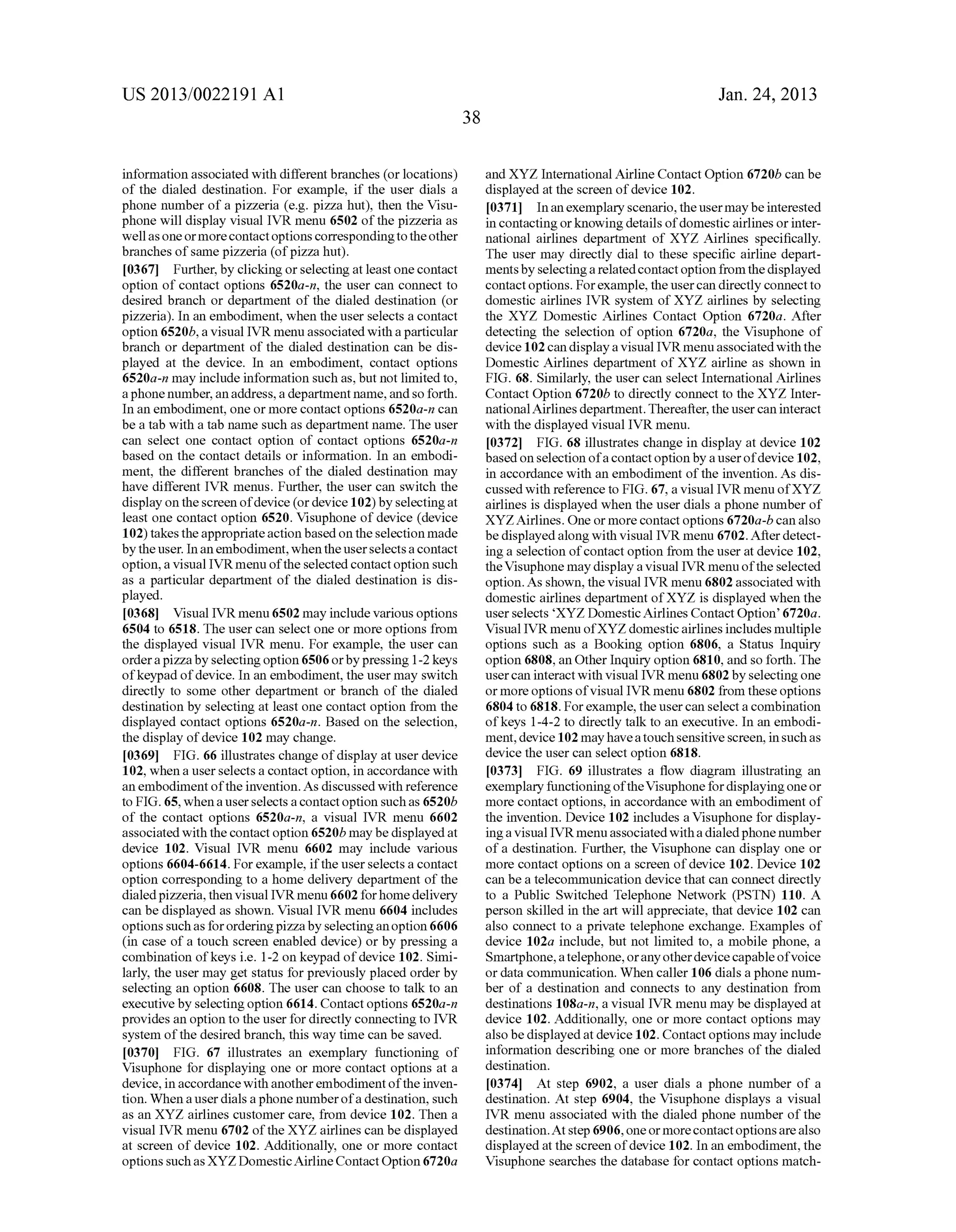 US 2013/0022191 AI 
information associated with different branches (or locations) 
of the dialed destination. For example, if the user dials a 
phone number of a pizzeria (e.g. pizza hut), then the Visu­phone 
will display visual IVR menu 6502 of the pizzeria as 
well as one or more contact options corresponding to the other 
branches of same pizzeria (of pizza hut). 
[0367] Further, by clicking or selecting at least one contact 
option of contact options 6520a-n, the user can connect to 
desired branch or department of the dialed destination (or 
pizzeria). In an embodiment, when the user selects a contact 
option 6520b, a visual IVR menu associated with a particular 
branch or department of the dialed destination can be dis­played 
at the device. In an embodiment, contact options 
6520a-n may include information such as, but not limited to, 
a phone number, an address, a department name, and so forth. 
In an embodiment, one or more contact options 6520a-n can 
be a tab with a tab name such as department name. The user 
can select one contact option of contact options 6520a-n 
based on the contact details or information. In an embodi­ment, 
the different branches of the dialed destination may 
have different IVR menus. Further, the user can switch the 
display on the screen of device (or device 1 02) by selecting at 
least one contact option 6520. Visuphone of device (device 
1 02) takes the appropriate action based on the selection made 
by the user. In an embodiment, when the user selects a contact 
option, a visual IVR menu of the selected contact option such 
as a particular department of the dialed destination is dis­played. 
[0368] Visual IVR menu 6502 may include various options 
6504 to 6518. The user can select one or more options from 
the displayed visual IVR menu. For example, the user can 
order a pizza by selecting option 6506 or by pressing 1-2 keys 
of keypad of device. In an embodiment, the user may switch 
directly to some other department or branch of the dialed 
destination by selecting at least one contact option from the 
displayed contact options 6520a-n. Based on the selection, 
the display of device 102 may change. 
[0369] FIG. 66 illustrates change of display at user device 
102, when a user selects a contact option, in accordance with 
an embodiment of the invention. As discussed with reference 
to FIG. 65, when a user selects a contact option such as 6520b 
of the contact options 6520a-n, a visual IVR menu 6602 
associated with the contact option 6520b may be displayed at 
device 102. Visual IVR menu 6602 may include various 
options 6604-6614. For example, if the user selects a contact 
option corresponding to a home delivery department of the 
dialed pizzeria, then visual IVR menu 6602 for home delivery 
can be displayed as shown. Visual IVR menu 6604 includes 
options such as for ordering pizza by selecting an option 6606 
(in case of a touch screen enabled device) or by pressing a 
combination of keys i.e. 1-2 on keypad of device 102. Simi­larly, 
the user may get status for previously placed order by 
selecting an option 6608. The user can choose to talk to an 
executive by selecting option 6614. Contact options 6520a-n 
provides an option to the user for directly connecting to IVR 
system of the desired branch, this way time can be saved. 
[0370] FIG. 67 illustrates an exemplary functioning of 
Visuphone for displaying one or more contact options at a 
device, in accordance with another embodiment of the inven­tion. 
When a user dials a phone number of a destination, such 
as an XYZ airlines customer care, from device 102. Then a 
visual IVR menu 6702 of the XYZ airlines can be displayed 
at screen of device 102. Additionally, one or more contact 
options such as XYZ Domestic Airline Contact Option 6720a 
38 
Jan. 24, 2013 
and XYZ International Airline Contact Option 6720b can be 
displayed at the screen of device 102. 
[0371] In an exemplary scenario, the user may be interested 
in contacting or knowing details of domestic airlines or inter­national 
airlines department of XYZ Airlines specifically. 
The user may directly dial to these specific airline depart­ments 
by selecting a related contact option from the displayed 
contact options. For example, the user can directly connect to 
domestic airlines IVR system of XYZ airlines by selecting 
the XYZ Domestic Airlines Contact Option 6720a. After 
detecting the selection of option 6720a, the Visuphone of 
device 102 can display a visual IVR menu associated with the 
Domestic Airlines department of XYZ airline as shown in 
FIG. 68. Similarly, the user can select International Airlines 
Contact Option 6720b to directly connect to the XYZ Inter­national 
Airlines department. Thereafter, the user can interact 
with the displayed visual IVR menu. 
[0372] FIG. 68 illustrates change in display at device 102 
based on selection of a contact option by a user of device 102, 
in accordance with an embodiment of the invention. As dis­cussed 
with reference to FIG. 67, a visual IVR menu ofXYZ 
airlines is displayed when the user dials a phone number of 
XYZAirlines. One or more contact options 6720a-b can also 
be displayed along with visual IVR menu 6702. After detect­ing 
a selection of contact option from the user at device 102, 
the Visuphone may display a visual IVR menu of the selected 
option. As shown, the visual IVR menu 6802 associated with 
domestic airlines department ofXYZ is displayed when the 
user selects 'XYZ Domestic Airlines Contact Option' 6720a. 
Visual IVR menu ofXYZ domestic airlines includes multiple 
options such as a Booking option 6806, a Status Inquiry 
option 6808, an Other Inquiry option 6810, and so forth. The 
user can interact with visual IVR menu 6802 by selecting one 
or more options of visual IVR menu 6802 from these options 
6804 to 6818. For example, the user can select a combination 
of keys 1-4-2 to directly talk to an executive. In an embodi­ment, 
device 102 may have a touch sensitive screen, in such as 
device the user can select option 6818. 
[0373] FIG. 69 illustrates a flow diagram illustrating an 
exemplary functioning of the Visuphone for displaying one or 
more contact options, in accordance with an embodiment of 
the invention. Device 102 includes a Visuphone for display­ing 
a visual IVR menu associated with a dialed phone number 
of a destination. Further, the Visuphone can display one or 
more contact options on a screen of device 102. Device 102 
can be a telecommunication device that can connect directly 
to a Public Switched Telephone Network (PSTN) 110. A 
person skilled in the art will appreciate, that device 102 can 
also connect to a private telephone exchange. Examples of 
device 102a include, but not limited to, a mobile phone, a 
Smartphone, a telephone, or any other device capable of voice 
or data communication. When caller 106 dials a phone num­ber 
of a destination and connects to any destination from 
destinations 108a-n, a visual IVR menu may be displayed at 
device 102. Additionally, one or more contact options may 
also be displayed at device 102. Contact options may include 
information describing one or more branches of the dialed 
destination. 
[0374] At step 6902, a user dials a phone number of a 
destination. At step 6904, the Visuphone displays a visual 
IVR menu associated with the dialed phone number of the 
destination. At step 6906, one or more contact options are also 
displayed at the screen of device 102. In an embodiment, the 
Visuphone searches the database for contact options match- 
 