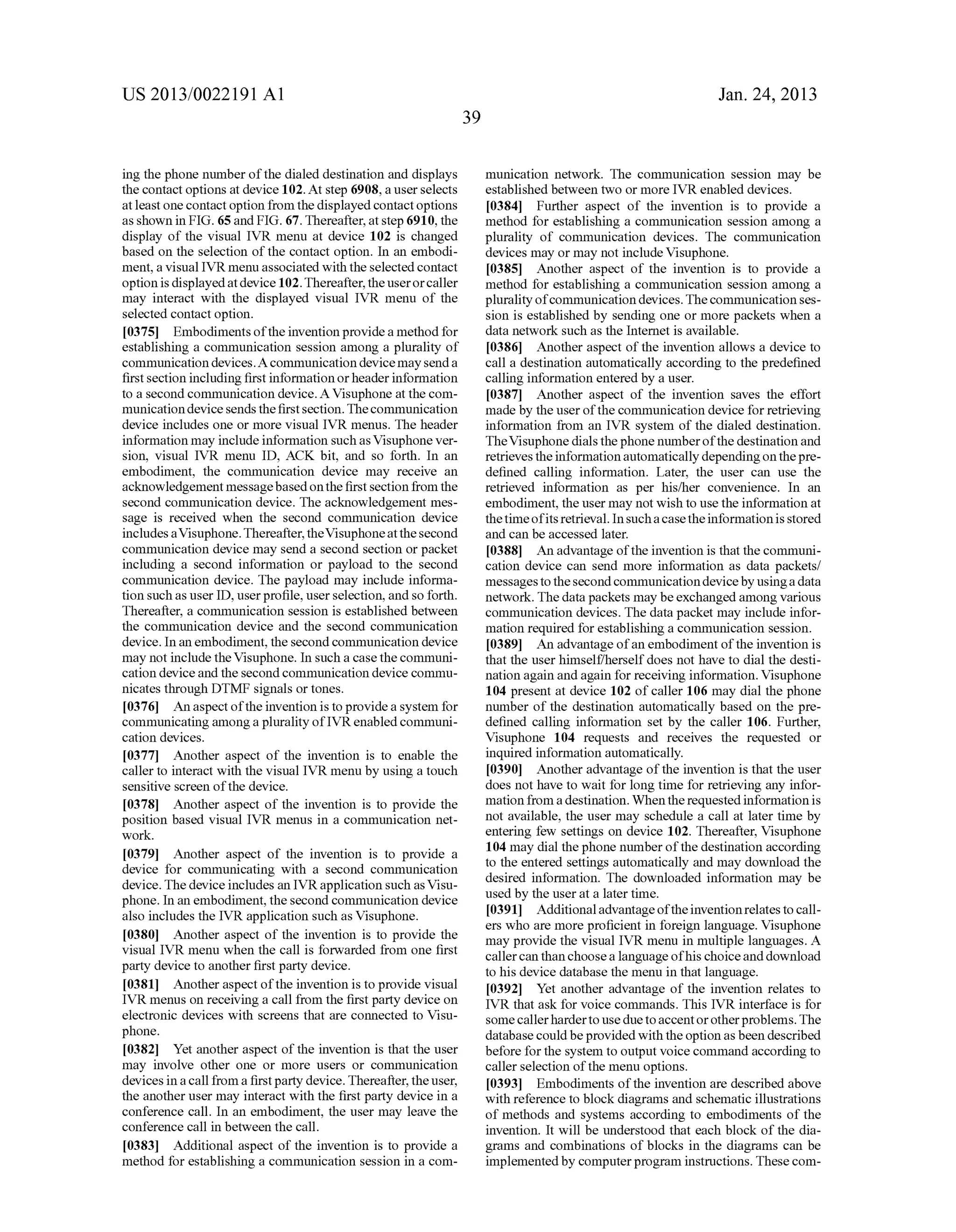 US 2013/0022191 AI 
ing the phone number of the dialed destination and displays 
the contact options at device 102. At step 6908, a user selects 
at least one contact option from the displayed contact options 
as shown in FIG. 65 and FIG. 67. Thereafter, at step 6910, the 
display of the visual IVR menu at device 102 is changed 
based on the selection of the contact option. In an embodi­ment, 
a visual IVR menu associated with the selected contact 
option is displayed at device 102. Thereafter, the user or caller 
may interact with the displayed visual IVR menu of the 
selected contact option. 
[0375] Embodiments of the invention provide a method for 
establishing a communication session among a plurality of 
communication devices. A communication device may send a 
first section including first information or header information 
to a second communication device. A Visuphone at the com­munication 
device sends the first section. The communication 
device includes one or more visual IVR menus. The header 
information may include information such as Visuphone ver­sion, 
visual IVR menu ID, ACK bit, and so forth. In an 
embodiment, the communication device may receive an 
acknowledgement message based on the first section from the 
second communication device. The acknowledgement mes­sage 
is received when the second communication device 
includes a Visuphone. Thereafter, the Visuphone at the second 
communication device may send a second section or packet 
including a second information or payload to the second 
communication device. The payload may include informa­tion 
such as user ID, user profile, user selection, and so forth. 
Thereafter, a communication session is established between 
the communication device and the second communication 
device. In an embodiment, the second communication device 
may not include the Visuphone. In such a case the communi­cation 
device and the second communication device commu­nicates 
through DTMF signals or tones. 
[0376] An aspect of the invention is to provide a system for 
communicating among a plurality ofiVR enabled communi­cation 
devices. 
[0377] Another aspect of the invention is to enable the 
caller to interact with the visual IVR menu by using a touch 
sensitive screen of the device. 
[0378] Another aspect of the invention is to provide the 
position based visual IVR menus in a communication net­work. 
[0379] Another aspect of the invention is to provide a 
device for communicating with a second communication 
device. The device includes an IVR application such as Visu­phone. 
In an embodiment, the second communication device 
also includes the IVR application such as Visuphone. 
[0380] Another aspect of the invention is to provide the 
visual IVR menu when the call is forwarded from one first 
party device to another first party device. 
[0381] Another aspect of the invention is to provide visual 
IVR menus on receiving a call from the first party device on 
electronic devices with screens that are connected to Visu­phone. 
[0382] Yet another aspect of the invention is that the user 
may involve other one or more users or communication 
devices in a call from a first party device. Thereafter, the user, 
the another user may interact with the first party device in a 
conference call. In an embodiment, the user may leave the 
conference call in between the call. 
[0383] Additional aspect of the invention is to provide a 
method for establishing a communication session in a com- 
39 
Jan. 24, 2013 
munication network. The communication session may be 
established between two or more IVR enabled devices. 
[0384] Further aspect of the invention is to provide a 
method for establishing a communication session among a 
plurality of communication devices. The communication 
devices may or may not include Visuphone. 
[0385] Another aspect of the invention is to provide a 
method for establishing a communication session among a 
plurality of communication devices. The communication ses­sion 
is established by sending one or more packets when a 
data network such as the Internet is available. 
[0386] Another aspect of the invention allows a device to 
call a destination automatically according to the predefined 
calling information entered by a user. 
[0387] Another aspect of the invention saves the effort 
made by the user of the communication device for retrieving 
information from an IVR system of the dialed destination. 
The Visuphone dials the phone number of the destination and 
retrieves the information automatically depending on the pre­defined 
calling information. Later, the user can use the 
retrieved information as per his/her convenience. In an 
embodiment, the user may not wish to use the information at 
the time of its retrieval. In such a case the information is stored 
and can be accessed later. 
[0388] An advantage of the invention is that the communi­cation 
device can send more information as data packets/ 
messages to the second communication device by using a data 
network. The data packets may be exchanged among various 
communication devices. The data packet may include infor­mation 
required for establishing a communication session. 
[0389] An advantage of an embodiment of the invention is 
that the user himself/herself does not have to dial the desti­nation 
again and again for receiving information. Visuphone 
104 present at device 102 of caller 106 may dial the phone 
number of the destination automatically based on the pre­defined 
calling information set by the caller 106. Further, 
Visuphone 104 requests and receives the requested or 
inquired information automatically. 
[0390] Another advantage of the invention is that the user 
does not have to wait for long time for retrieving any infor­mation 
from a destination. When the requested information is 
not available, the user may schedule a call at later time by 
entering few settings on device 102. Thereafter, Visuphone 
104 may dial the phone number of the destination according 
to the entered settings automatically and may download the 
desired information. The downloaded information may be 
used by the user at a later time. 
[0391] Additional advantage of the invention relates to call­ers 
who are more proficient in foreign language. Visuphone 
may provide the visual IVR menu in multiple languages. A 
caller can than choose a language ofhis choice and download 
to his device database the menu in that language. 
[0392] Yet another advantage of the invention relates to 
IVR that ask for voice commands. This IVR interface is for 
some caller harder to use due to accent or other problems. The 
database could be provided with the option as been described 
before for the system to output voice command according to 
caller selection of the menu options. 
[0393] Embodiments of the invention are described above 
with reference to block diagrams and schematic illustrations 
of methods and systems according to embodiments of the 
invention. It will be understood that each block of the dia­grams 
and combinations of blocks in the diagrams can be 
implemented by computer program instructions. These com- 
 