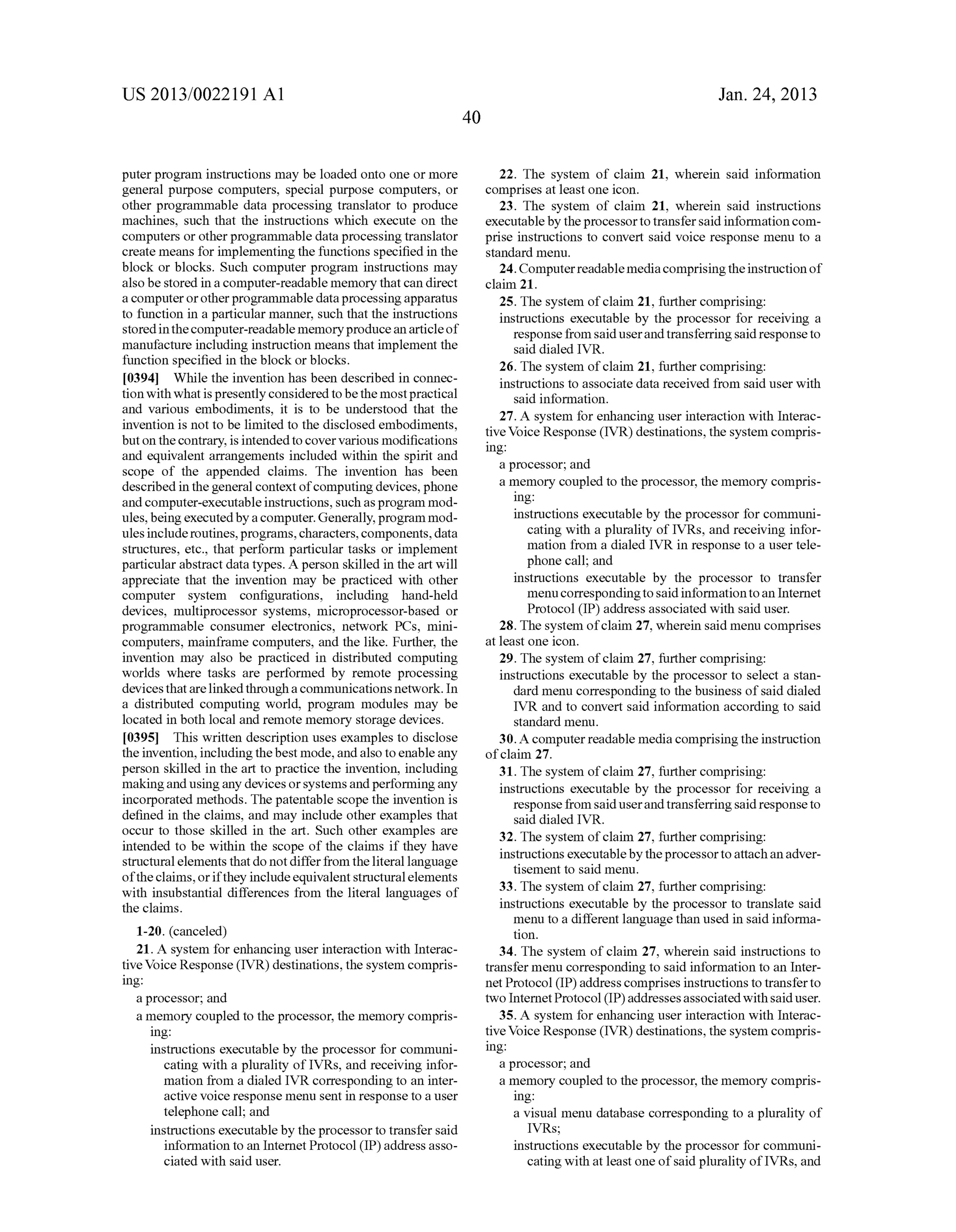 US 2013/0022191 AI 
puter program instructions may be loaded onto one or more 
general purpose computers, special purpose computers, or 
other programmable data processing translator to produce 
machines, such that the instructions which execute on the 
computers or other programmable data processing translator 
create means for implementing the functions specified in the 
block or blocks. Such computer program instructions may 
also be stored in a computer-readable memory that can direct 
a computer or other programmable data processing apparatus 
to function in a particular manner, such that the instructions 
stored in the computer-readable memory produce an article of 
manufacture including instruction means that implement the 
function specified in the block or blocks. 
[0394] While the invention has been described in connec­tion 
with what is presently considered to be the most practical 
and various embodiments, it is to be understood that the 
invention is not to be limited to the disclosed embodiments, 
but on the contrary, is intended to cover various modifications 
and equivalent arrangements included within the spirit and 
scope of the appended claims. The invention has been 
described in the general context of computing devices, phone 
and computer-executable instructions, such as program mod­ules, 
being executed by a computer. Generally, program mod­ules 
include routines, programs, characters, components, data 
structures, etc., that perform particular tasks or implement 
particular abstract data types. A person skilled in the art will 
appreciate that the invention may be practiced with other 
computer system configurations, including hand-held 
devices, multiprocessor systems, microprocessor-based or 
programmable consumer electronics, network PCs, mini­computers, 
mainframe computers, and the like. Further, the 
invention may also be practiced in distributed computing 
worlds where tasks are performed by remote processing 
devices that are linked through a communications network. In 
a distributed computing world, program modules may be 
located in both local and remote memory storage devices. 
[0395] This written description uses examples to disclose 
the invention, including the best mode, and also to enable any 
person skilled in the art to practice the invention, including 
making and using any devices or systems and performing any 
incorporated methods. The patentable scope the invention is 
defined in the claims, and may include other examples that 
occur to those skilled in the art. Such other examples are 
intended to be within the scope of the claims if they have 
structural elements that do not differ from the literal language 
of the claims, or if they include equivalent structural elements 
with insubstantial differences from the literal languages of 
the claims. 
1-20. (canceled) 
21. A system for enhancing user interaction with Interac­tive 
Voice Response (IVR) destinations, the system compris­ing: 
a processor; and 
a memory coupled to the processor, the memory compris­ing: 
instructions executable by the processor for communi­cating 
with a plurality of IVRs, and receiving infor­mation 
from a dialed IVR corresponding to an inter­active 
voice response menu sent in response to a user 
telephone call; and 
instructions executable by the processor to transfer said 
information to an Internet Protocol (IP) address asso­ciated 
with said user. 
40 
Jan. 24, 2013 
22. The system of claim 21, wherein said information 
comprises at least one icon. 
23. The system of claim 21, wherein said instructions 
executable by the processor to transfer said information com­prise 
instructions to convert said voice response menu to a 
standard menu. 
24. Computer readable media comprising the instruction of 
claim 21. 
25. The system of claim 21, further comprising: 
instructions executable by the processor for receiving a 
response from said user and transferring said response to 
said dialed IVR. 
26. The system of claim 21, further comprising: 
instructions to associate data received from said user with 
said information. 
27. A system for enhancing user interaction with Interac­tive 
Voice Response (IVR) destinations, the system compris­ing: 
a processor; and 
a memory coupled to the processor, the memory compris­ing: 
instructions executable by the processor for communi­cating 
with a plurality of IVRs, and receiving infor­mation 
from a dialed IVR in response to a user tele­phone 
call; and 
instructions executable by the processor to transfer 
menu corresponding to said information to an Internet 
Protocol (IP) address associated with said user. 
28. The system of claim 27, wherein said menu comprises 
at least one icon. 
29. The system of claim 27, further comprising: 
instructions executable by the processor to select a stan­dard 
menu corresponding to the business of said dialed 
IVR and to convert said information according to said 
standard menu. 
30. A computer readable media comprising the instruction 
of claim 27. 
31. The system of claim 27, further comprising: 
instructions executable by the processor for receiving a 
response from said user and transferring said response to 
said dialed IVR. 
32. The system of claim 27, further comprising: 
instructions executable by the processor to attach an adver­tisement 
to said menu. 
33. The system of claim 27, further comprising: 
instructions executable by the processor to translate said 
menu to a different language than used in said informa­tion. 
34. The system of claim 27, wherein said instructions to 
transfer menu corresponding to said information to an Inter­net 
Protocol (IP) address comprises instructions to transfer to 
two Internet Protocol (IP) addresses associated with said user. 
35. A system for enhancing user interaction with Interac­tive 
Voice Response (IVR) destinations, the system compris­ing: 
a processor; and 
a memory coupled to the processor, the memory compris­ing: 
a visual menu database corresponding to a plurality of 
IVRs; 
instructions executable by the processor for communi­cating 
with at least one of said plurality of IVRs, and 
 