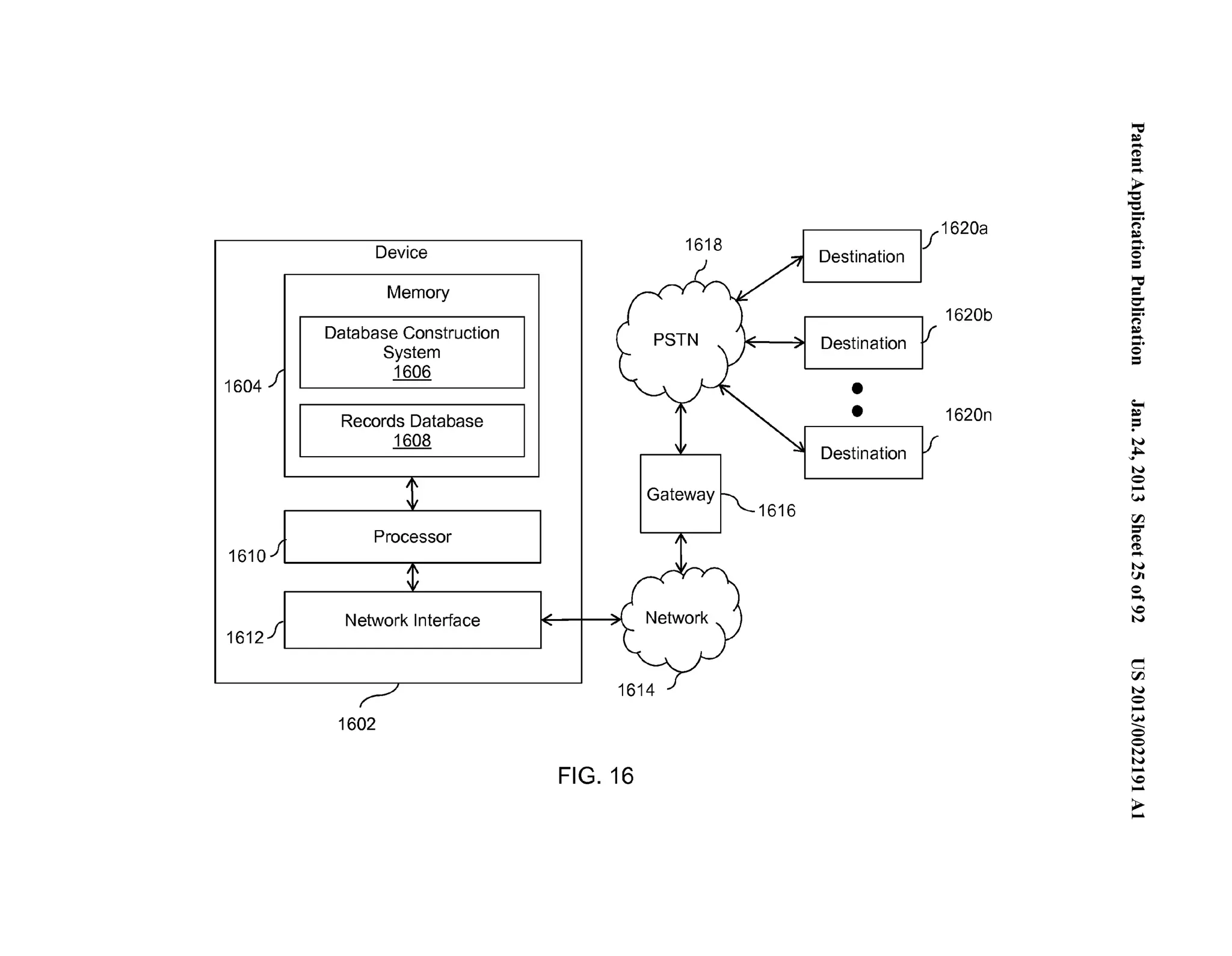 1604 
1610 
161211 
Device 
Memory 
Database Construction 
System 
1606 
Records Database 
1608 
Processor 
__Netw_ork _Interfa ce -- 
1602 
1616 
FIG. 16 
If 1620a 
Destination 
Destination 
•• 
Destination 
1620b 
1620n 
'"= ~.... . 
('D .=.... 
~ '-.e... (') 
~....... .. 0 = ='"= 0-...". (') 
~....... .. 0 = 
;­:= 
N 
~ ... 
N 
0.. .. 
(.H 
rFJ =­(' 
D 
(..'D... 
N 
Ul 
0... .. 
0 
N 
c 
rFJ 
N 
0.. .. 
.(...H_ 
0 
0 
N 
.N.. . 
..0.. 
>.... 
 