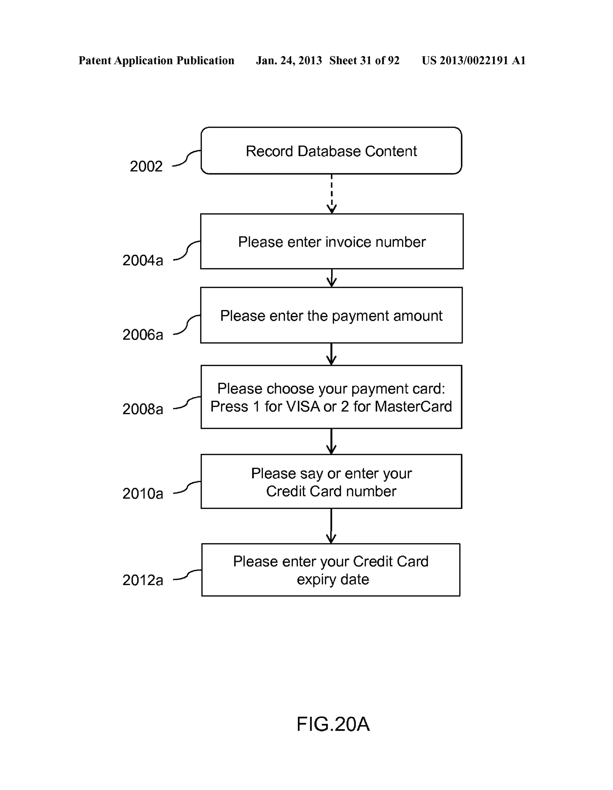 Patent Application Publication Jan. 24, 2013 Sheet 31 of 92 US 2013/0022191 A1 
2002 ~---R_e_c_o_r_d_o_a_ta_br-a_s_e_c_o_n_t_e_n_t _ _...] 
v 
2004a _; Please enter invoice number 
~ 
2006a _; Please enter the payment amount 
~ 
2008a _/ 
Please choose your payment card: 
Press 1 for VISA or 2 for MasterCard 
! 
2010a _/ 
Please say or enter your 
Credit Card number 
" 
2012a _/ 
Please enter your Credit Card 
expiry date 
FIG.20A 
 