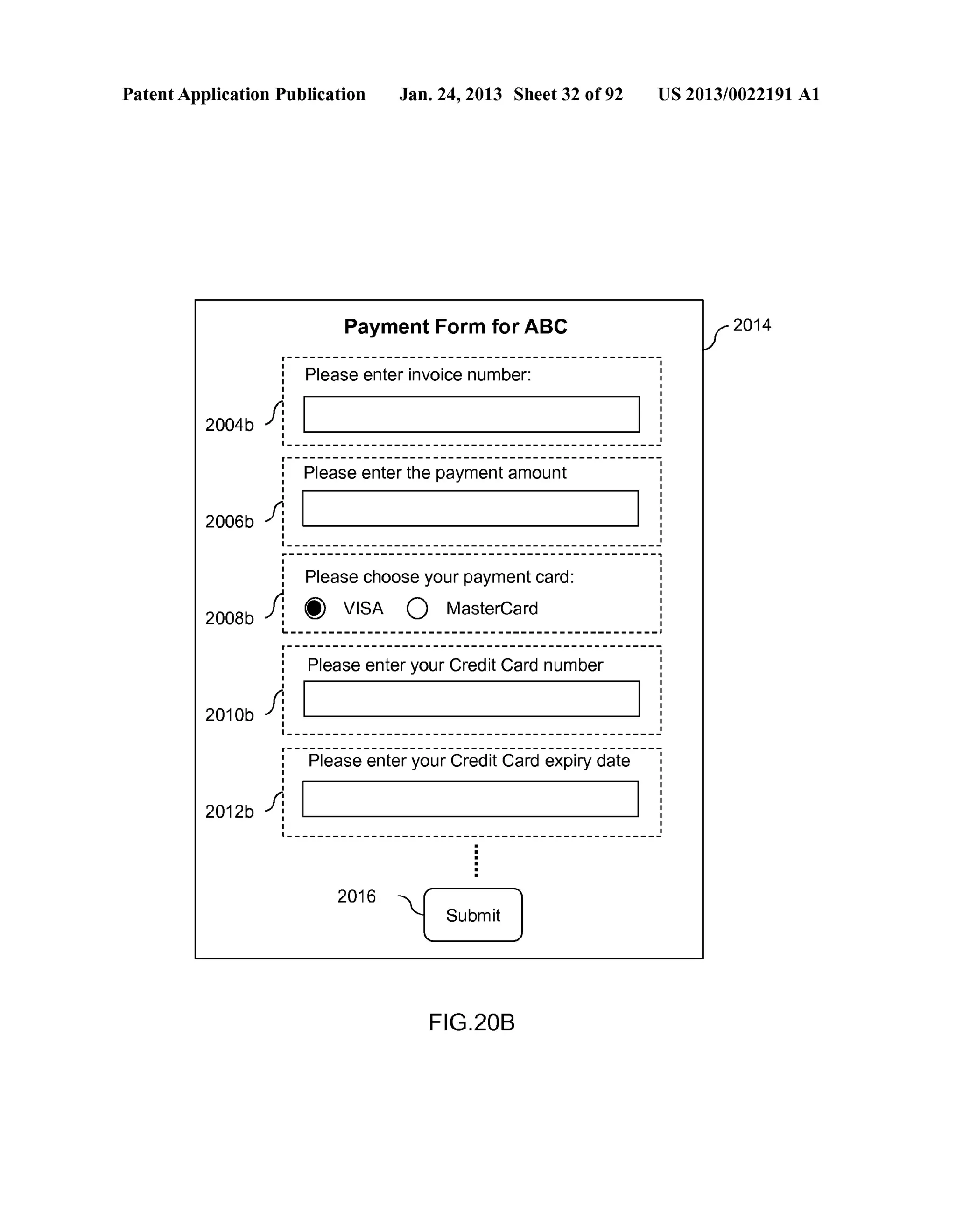 Patent Application Publication Jan. 24, 2013 Sheet 32 of 92 US 2013/0022191 A1 
2004b 
2006b 
2008b 
2010b 
2012b 
Payment Form for ABC 
r------------------------------------------------- 
1 Please enter invoice number: i 
I : J: i I I 
I I 
•------------------------------------------------~ r------------------------------------------------- 1 I 
1 Please enter the payment amount : 
: I J: I I 
I I 
I I •------------------------------------------------- 
I i Please choose your payment card: 
Jl 'I) VISA 0 MasterCard 
I I Lr------------------------------------------------------------------------------------------------1- 1 I 
: Please enter your Credit Card number : 
I 
I 
/: I 
:I _ _______________________________________________ I ~ 
:---F>lea-se -enter y-o~r-credit-ca;:a -e~piry "date---: 
I 
I 
/; I I 
:I _ _______________________________________________ I ~ 
2016 
FIG.20B 
2014 
 