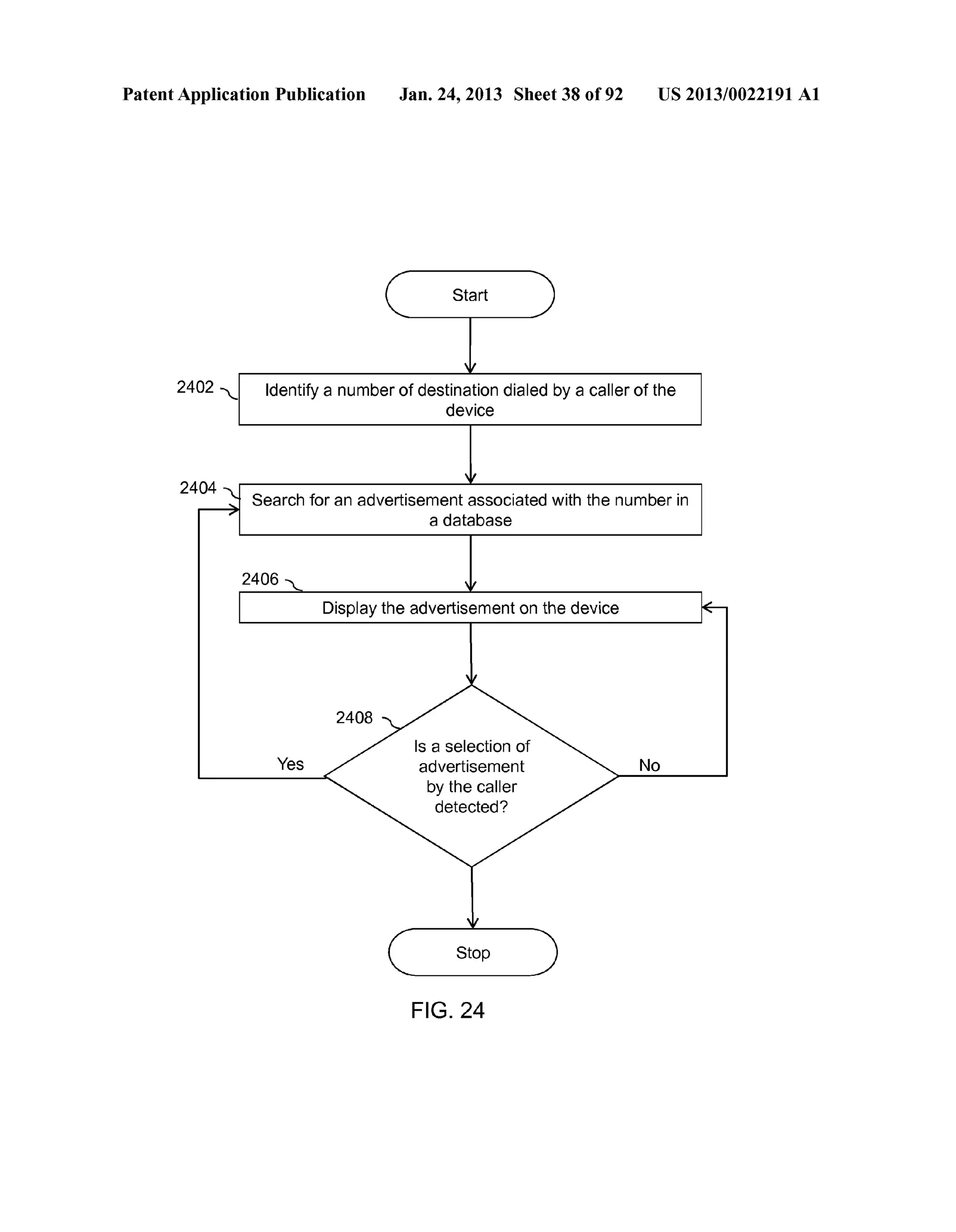 Patent Application Publication Jan. 24, 2013 Sheet 38 of 92 US 2013/0022191 A1 
Start 
2402 .. Identify a number of destination dialed by a caller of the 
device 
Search for an advertisement associated with the number in 
a database 
Display the advertisement on the device 
Yes No 
Stop 
FIG. 24 
 