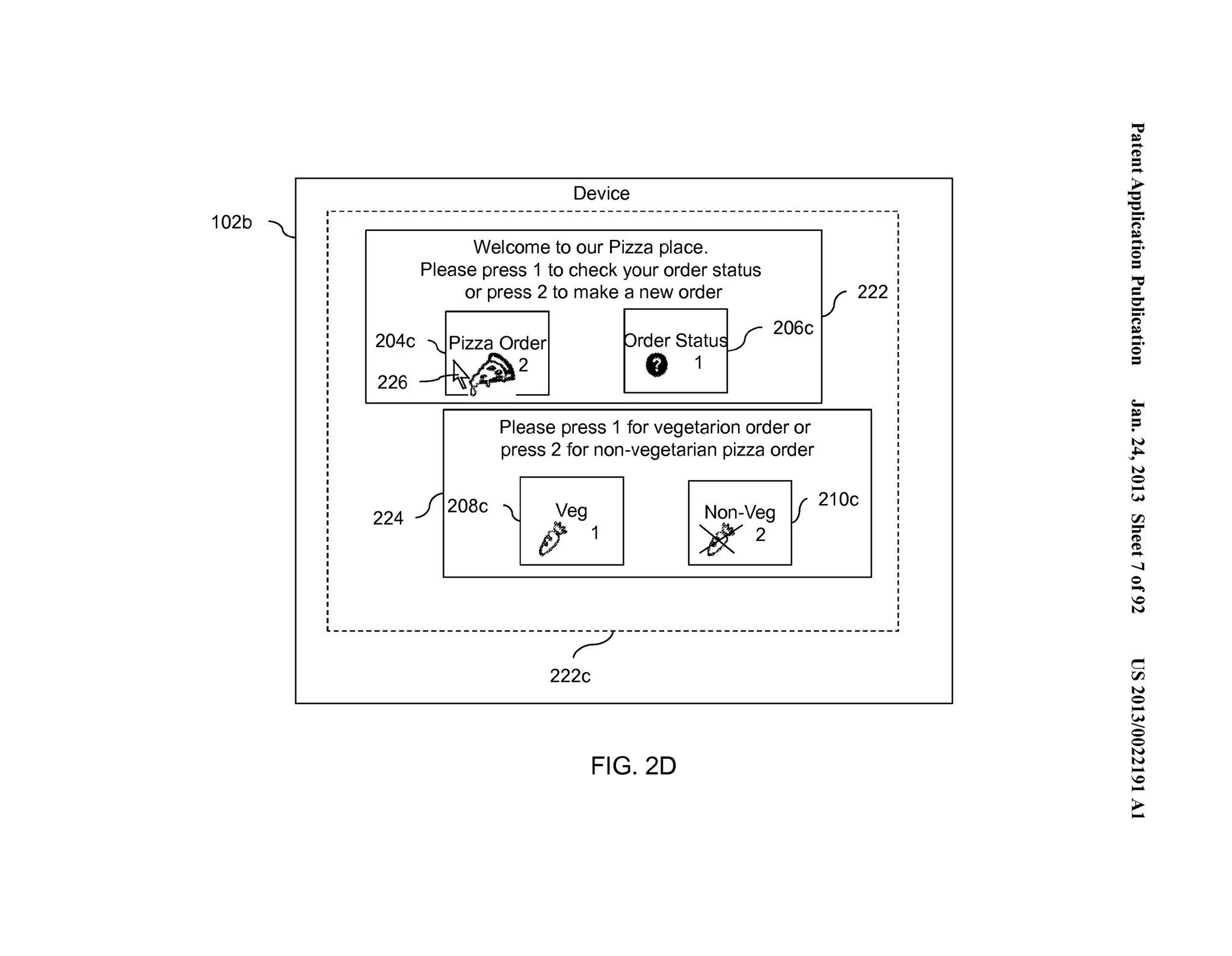 102b 
204c 
226 
224 
Device 
Welcome to our Pizza place. 
Please press 1 to check your order status 
or press 2 to make a new order 
rder Statu 
81 
206c 
Please press 1 for vegetarian order or 
press 2 for non-vegetarian pizza order 
222 
208c j Veg #1 Non-Veg [! 21 Oc 1K2 
------------------------------~----------------------------------· 
222c 
FIG. 20 
~.'"..=. . 
('D .=.... 
~ '-.e... (') 
~....... .. 0 = ='"= 0-...". (') 
~....... .. 0 = 
;­:= 
N 
~ ... 
N 
0 ...... 
(.H 
rFJ =­(' 
D 
(..'D... 
-....l 
0 ...... 
0 
N 
c 
rFJ 
N 
0 ...... 
.(...H_ 
0 
0 
N 
N ...... 
0 ...... 
>...... 
 