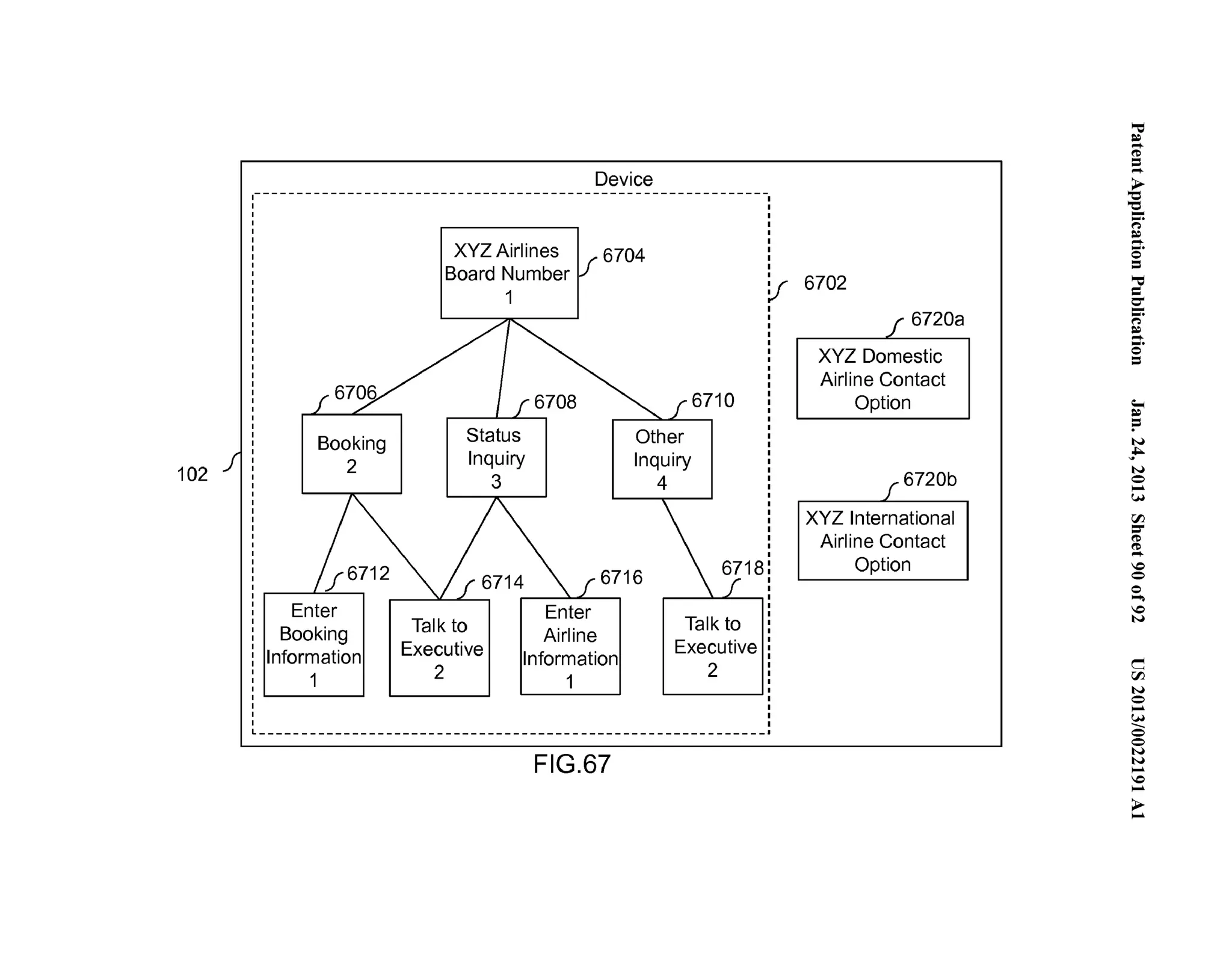 102 
Booking 
2 
Enter 
Booking 
Information 
1 
Device 
XYZ Airlines If 6704 
Board Number 
1 
6710 
Status 
Inquiry 
3 
Other 
Inquiry 
4 
Talk to 
Executive 
2 
6716 
Enter 
Airline 
Information 
1 
FIG.67 
Talk to 
Executive 
2 
v 6702 
f 6720a 
XYZ Domestic 
Airline Contact 
Option 
f6720b 
XYZ International 
Airline Contact 
Option 
~.'"..=. . 
('D .=.... 
~ '-.e... (') 
~....... .. 0 = ='"= 0-...". (') 
~....... .. 0 = 
;­:= 
N 
~ ... 
N 
0.. .. 
(.H 
rFJ =­(' 
D 
(..'D... 
0 
0 
0... .. 
0 
N 
c 
rFJ 
N 
0.. .. 
.(...H_ 
0 
0 
N 
.N.. . 
..0.. 
>.... 
 